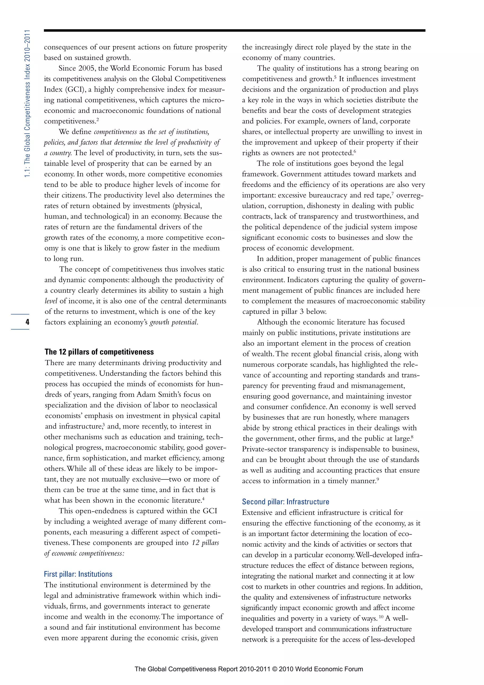 1.1: The Global Competitiveness Index 2010–2011

                                                  consequences of our present actions on future prosperity            the increasingly direct role played by the state in the
                                                  based on sustained growth.                                          economy of many countries.
                                                        Since 2005, the World Economic Forum has based                      The quality of institutions has a strong bearing on
                                                  its competitiveness analysis on the Global Competitiveness          competitiveness and growth.5 It influences investment
                                                  Index (GCI), a highly comprehensive index for measur-               decisions and the organization of production and plays
                                                  ing national competitiveness, which captures the micro-             a key role in the ways in which societies distribute the
                                                  economic and macroeconomic foundations of national                  benefits and bear the costs of development strategies
                                                  competitiveness.2                                                   and policies. For example, owners of land, corporate
                                                        We define competitiveness as the set of institutions,         shares, or intellectual property are unwilling to invest in
                                                  policies, and factors that determine the level of productivity of   the improvement and upkeep of their property if their
                                                  a country. The level of productivity, in turn, sets the sus-        rights as owners are not protected.6
                                                  tainable level of prosperity that can be earned by an                     The role of institutions goes beyond the legal
                                                  economy. In other words, more competitive economies                 framework. Government attitudes toward markets and
                                                  tend to be able to produce higher levels of income for              freedoms and the efficiency of its operations are also very
                                                  their citizens. The productivity level also determines the          important: excessive bureaucracy and red tape,7 overreg-
                                                  rates of return obtained by investments (physical,                  ulation, corruption, dishonesty in dealing with public
                                                  human, and technological) in an economy. Because the                contracts, lack of transparency and trustworthiness, and
                                                  rates of return are the fundamental drivers of the                  the political dependence of the judicial system impose
                                                  growth rates of the economy, a more competitive econ-               significant economic costs to businesses and slow the
                                                  omy is one that is likely to grow faster in the medium              process of economic development.
                                                  to long run.                                                              In addition, proper management of public finances
                                                        The concept of competitiveness thus involves static           is also critical to ensuring trust in the national business
                                                  and dynamic components: although the productivity of                environment. Indicators capturing the quality of govern-
                                                  a country clearly determines its ability to sustain a high          ment management of public finances are included here
                                                  level of income, it is also one of the central determinants         to complement the measures of macroeconomic stability
                                                  of the returns to investment, which is one of the key               captured in pillar 3 below.
        4                                         factors explaining an economy’s growth potential.                         Although the economic literature has focused
                                                                                                                      mainly on public institutions, private institutions are
                                                                                                                      also an important element in the process of creation
                                                  The 12 pillars of competitiveness                                   of wealth. The recent global financial crisis, along with
                                                  There are many determinants driving productivity and                numerous corporate scandals, has highlighted the rele-
                                                  competitiveness. Understanding the factors behind this              vance of accounting and reporting standards and trans-
                                                  process has occupied the minds of economists for hun-               parency for preventing fraud and mismanagement,
                                                  dreds of years, ranging from Adam Smith’s focus on                  ensuring good governance, and maintaining investor
                                                  specialization and the division of labor to neoclassical            and consumer confidence. An economy is well served
                                                  economists’ emphasis on investment in physical capital              by businesses that are run honestly, where managers
                                                  and infrastructure,3 and, more recently, to interest in             abide by strong ethical practices in their dealings with
                                                  other mechanisms such as education and training, tech-              the government, other firms, and the public at large.8
                                                  nological progress, macroeconomic stability, good gover-            Private-sector transparency is indispensable to business,
                                                  nance, firm sophistication, and market efficiency, among            and can be brought about through the use of standards
                                                  others. While all of these ideas are likely to be impor-            as well as auditing and accounting practices that ensure
                                                  tant, they are not mutually exclusive—two or more of                access to information in a timely manner.9
                                                  them can be true at the same time, and in fact that is
                                                  what has been shown in the economic literature.4                    Second pillar: Infrastructure
                                                        This open-endedness is captured within the GCI                Extensive and efficient infrastructure is critical for
                                                  by including a weighted average of many different com-              ensuring the effective functioning of the economy, as it
                                                  ponents, each measuring a different aspect of competi-               is an important factor determining the location of eco-
                                                  tiveness. These components are grouped into 12 pillars              nomic activity and the kinds of activities or sectors that
                                                  of economic competitiveness:                                        can develop in a particular economy. Well-developed infra-
                                                                                                                      structure reduces the effect of distance between regions,
                                                  First pillar: Institutions                                          integrating the national market and connecting it at low
                                                  The institutional environment is determined by the                  cost to markets in other countries and regions. In addition,
                                                  legal and administrative framework within which indi-               the quality and extensiveness of infrastructure networks
                                                  viduals, firms, and governments interact to generate                significantly impact economic growth and affect income
                                                  income and wealth in the economy. The importance of                 inequalities and poverty in a variety of ways. 10 A well-
                                                  a sound and fair institutional environment has become               developed transport and communications infrastructure
                                                  even more apparent during the economic crisis, given                network is a prerequisite for the access of less-developed


                                                                                  The Global Competitiveness Report 2010-2011 © 2010 World Economic Forum
 