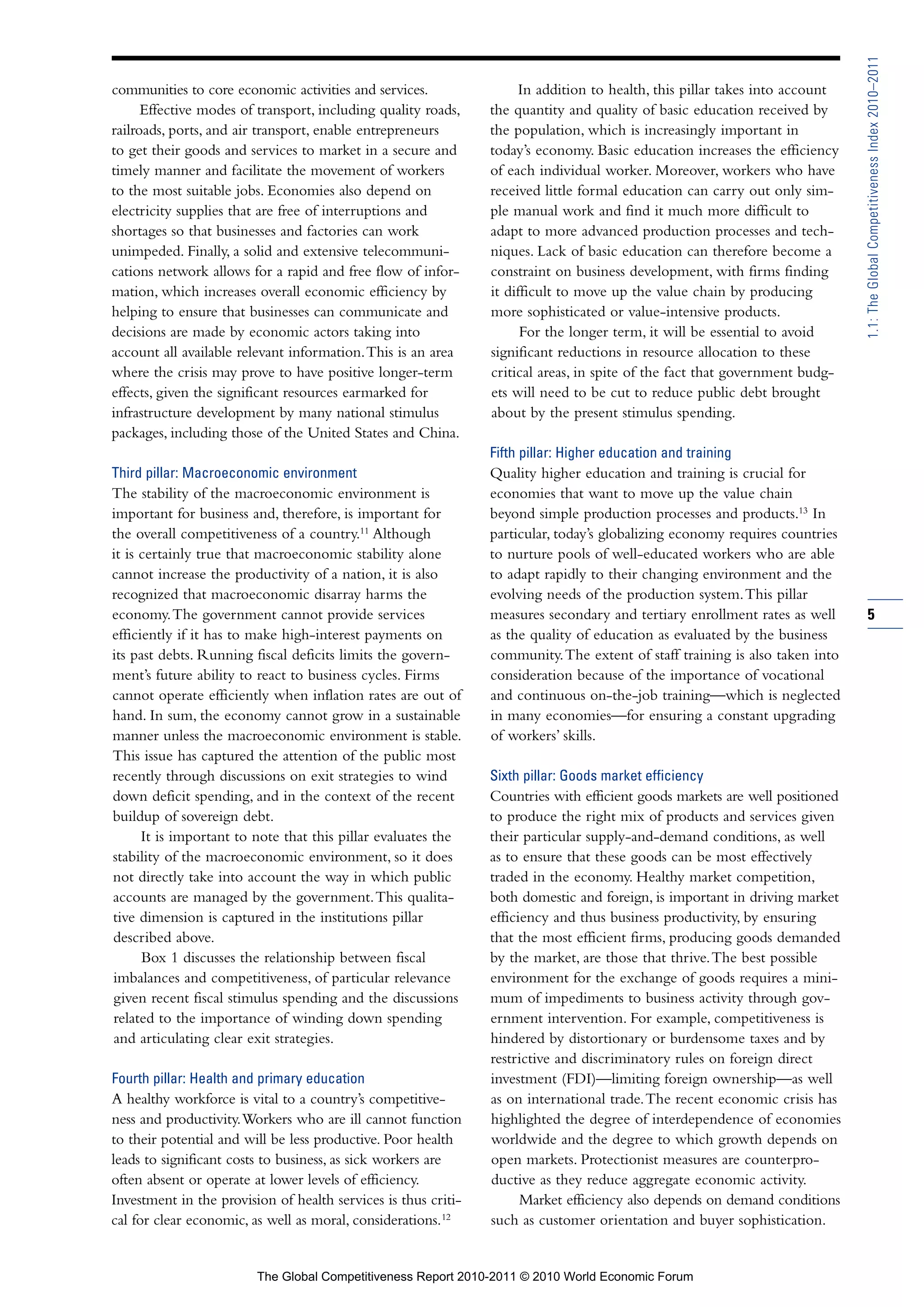1.1: The Global Competitiveness Index 2010–2011
communities to core economic activities and services.                In addition to health, this pillar takes into account
      Effective modes of transport, including quality roads,    the quantity and quality of basic education received by
railroads, ports, and air transport, enable entrepreneurs       the population, which is increasingly important in
to get their goods and services to market in a secure and       today’s economy. Basic education increases the efficiency
timely manner and facilitate the movement of workers            of each individual worker. Moreover, workers who have
to the most suitable jobs. Economies also depend on             received little formal education can carry out only sim-
electricity supplies that are free of interruptions and         ple manual work and find it much more difficult to
shortages so that businesses and factories can work             adapt to more advanced production processes and tech-
unimpeded. Finally, a solid and extensive telecommuni-          niques. Lack of basic education can therefore become a
cations network allows for a rapid and free flow of infor-      constraint on business development, with firms finding
mation, which increases overall economic efficiency by          it difficult to move up the value chain by producing
helping to ensure that businesses can communicate and           more sophisticated or value-intensive products.
decisions are made by economic actors taking into                     For the longer term, it will be essential to avoid
account all available relevant information. This is an area     significant reductions in resource allocation to these
where the crisis may prove to have positive longer-term         critical areas, in spite of the fact that government budg-
effects, given the significant resources earmarked for          ets will need to be cut to reduce public debt brought
infrastructure development by many national stimulus            about by the present stimulus spending.
packages, including those of the United States and China.
                                                                Fifth pillar: Higher education and training
Third pillar: Macroeconomic environment                         Quality higher education and training is crucial for
The stability of the macroeconomic environment is               economies that want to move up the value chain
important for business and, therefore, is important for         beyond simple production processes and products.13 In
the overall competitiveness of a country.11 Although            particular, today’s globalizing economy requires countries
it is certainly true that macroeconomic stability alone         to nurture pools of well-educated workers who are able
cannot increase the productivity of a nation, it is also        to adapt rapidly to their changing environment and the
recognized that macroeconomic disarray harms the                evolving needs of the production system. This pillar
economy. The government cannot provide services                 measures secondary and tertiary enrollment rates as well     5
efficiently if it has to make high-interest payments on         as the quality of education as evaluated by the business
its past debts. Running fiscal deficits limits the govern-      community. The extent of staff training is also taken into
ment’s future ability to react to business cycles. Firms        consideration because of the importance of vocational
cannot operate efficiently when inflation rates are out of      and continuous on-the-job training—which is neglected
hand. In sum, the economy cannot grow in a sustainable          in many economies—for ensuring a constant upgrading
manner unless the macroeconomic environment is stable.          of workers’ skills.
This issue has captured the attention of the public most
recently through discussions on exit strategies to wind         Sixth pillar: Goods market efficiency
down deficit spending, and in the context of the recent         Countries with efficient goods markets are well positioned
buildup of sovereign debt.                                      to produce the right mix of products and services given
      It is important to note that this pillar evaluates the    their particular supply-and-demand conditions, as well
stability of the macroeconomic environment, so it does          as to ensure that these goods can be most effectively
not directly take into account the way in which public          traded in the economy. Healthy market competition,
accounts are managed by the government. This qualita-           both domestic and foreign, is important in driving market
tive dimension is captured in the institutions pillar           efficiency and thus business productivity, by ensuring
described above.                                                that the most efficient firms, producing goods demanded
      Box 1 discusses the relationship between fiscal           by the market, are those that thrive. The best possible
imbalances and competitiveness, of particular relevance         environment for the exchange of goods requires a mini-
given recent fiscal stimulus spending and the discussions       mum of impediments to business activity through gov-
related to the importance of winding down spending              ernment intervention. For example, competitiveness is
and articulating clear exit strategies.                         hindered by distortionary or burdensome taxes and by
                                                                restrictive and discriminatory rules on foreign direct
Fourth pillar: Health and primary education                     investment (FDI)—limiting foreign ownership—as well
A healthy workforce is vital to a country’s competitive-        as on international trade. The recent economic crisis has
ness and productivity. Workers who are ill cannot function      highlighted the degree of interdependence of economies
to their potential and will be less productive. Poor health     worldwide and the degree to which growth depends on
leads to significant costs to business, as sick workers are     open markets. Protectionist measures are counterpro-
often absent or operate at lower levels of efficiency.          ductive as they reduce aggregate economic activity.
Investment in the provision of health services is thus criti-         Market efficiency also depends on demand conditions
cal for clear economic, as well as moral, considerations.12     such as customer orientation and buyer sophistication.


                         The Global Competitiveness Report 2010-2011 © 2010 World Economic Forum
 