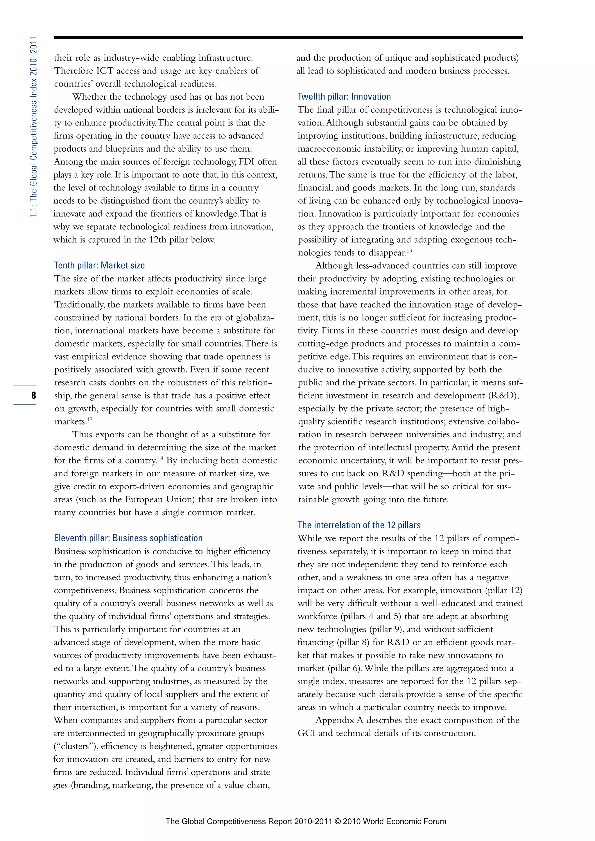 1.1: The Global Competitiveness Index 2010–2011

                                                  their role as industry-wide enabling infrastructure.               and the production of unique and sophisticated products)
                                                  Therefore ICT access and usage are key enablers of                 all lead to sophisticated and modern business processes.
                                                  countries’ overall technological readiness.
                                                       Whether the technology used has or has not been               Twelfth pillar: Innovation
                                                  developed within national borders is irrelevant for its abili-     The final pillar of competitiveness is technological inno-
                                                  ty to enhance productivity. The central point is that the          vation. Although substantial gains can be obtained by
                                                  firms operating in the country have access to advanced             improving institutions, building infrastructure, reducing
                                                  products and blueprints and the ability to use them.               macroeconomic instability, or improving human capital,
                                                  Among the main sources of foreign technology, FDI often            all these factors eventually seem to run into diminishing
                                                  plays a key role. It is important to note that, in this context,   returns. The same is true for the efficiency of the labor,
                                                  the level of technology available to firms in a country            financial, and goods markets. In the long run, standards
                                                  needs to be distinguished from the country’s ability to            of living can be enhanced only by technological innova-
                                                  innovate and expand the frontiers of knowledge. That is            tion. Innovation is particularly important for economies
                                                  why we separate technological readiness from innovation,           as they approach the frontiers of knowledge and the
                                                  which is captured in the 12th pillar below.                        possibility of integrating and adapting exogenous tech-
                                                                                                                     nologies tends to disappear.19
                                                  Tenth pillar: Market size                                                Although less-advanced countries can still improve
                                                  The size of the market affects productivity since large            their productivity by adopting existing technologies or
                                                  markets allow firms to exploit economies of scale.                 making incremental improvements in other areas, for
                                                  Traditionally, the markets available to firms have been            those that have reached the innovation stage of develop-
                                                  constrained by national borders. In the era of globaliza-          ment, this is no longer sufficient for increasing produc-
                                                  tion, international markets have become a substitute for           tivity. Firms in these countries must design and develop
                                                  domestic markets, especially for small countries. There is         cutting-edge products and processes to maintain a com-
                                                  vast empirical evidence showing that trade openness is             petitive edge. This requires an environment that is con-
                                                  positively associated with growth. Even if some recent             ducive to innovative activity, supported by both the
                                                  research casts doubts on the robustness of this relation-          public and the private sectors. In particular, it means suf-
        8                                         ship, the general sense is that trade has a positive effect        ficient investment in research and development (R&D),
                                                  on growth, especially for countries with small domestic            especially by the private sector; the presence of high-
                                                  markets.17                                                         quality scientific research institutions; extensive collabo-
                                                       Thus exports can be thought of as a substitute for            ration in research between universities and industry; and
                                                  domestic demand in determining the size of the market              the protection of intellectual property. Amid the present
                                                  for the firms of a country.18 By including both domestic           economic uncertainty, it will be important to resist pres-
                                                  and foreign markets in our measure of market size, we              sures to cut back on R&D spending—both at the pri-
                                                  give credit to export-driven economies and geographic              vate and public levels—that will be so critical for sus-
                                                  areas (such as the European Union) that are broken into            tainable growth going into the future.
                                                  many countries but have a single common market.
                                                                                                                     The interrelation of the 12 pillars
                                                  Eleventh pillar: Business sophistication                           While we report the results of the 12 pillars of competi-
                                                  Business sophistication is conducive to higher efficiency          tiveness separately, it is important to keep in mind that
                                                  in the production of goods and services. This leads, in            they are not independent: they tend to reinforce each
                                                  turn, to increased productivity, thus enhancing a nation’s         other, and a weakness in one area often has a negative
                                                  competitiveness. Business sophistication concerns the              impact on other areas. For example, innovation (pillar 12)
                                                  quality of a country’s overall business networks as well as        will be very difficult without a well-educated and trained
                                                  the quality of individual firms’ operations and strategies.        workforce (pillars 4 and 5) that are adept at absorbing
                                                  This is particularly important for countries at an                 new technologies (pillar 9), and without sufficient
                                                  advanced stage of development, when the more basic                 financing (pillar 8) for R&D or an efficient goods mar-
                                                  sources of productivity improvements have been exhaust-            ket that makes it possible to take new innovations to
                                                  ed to a large extent. The quality of a country’s business          market (pillar 6). While the pillars are aggregated into a
                                                  networks and supporting industries, as measured by the             single index, measures are reported for the 12 pillars sep-
                                                  quantity and quality of local suppliers and the extent of          arately because such details provide a sense of the specific
                                                  their interaction, is important for a variety of reasons.          areas in which a particular country needs to improve.
                                                  When companies and suppliers from a particular sector                   Appendix A describes the exact composition of the
                                                  are interconnected in geographically proximate groups              GCI and technical details of its construction.
                                                  (“clusters”), efficiency is heightened, greater opportunities
                                                  for innovation are created, and barriers to entry for new
                                                  firms are reduced. Individual firms’ operations and strate-
                                                  gies (branding, marketing, the presence of a value chain,


                                                                                 The Global Competitiveness Report 2010-2011 © 2010 World Economic Forum
 
