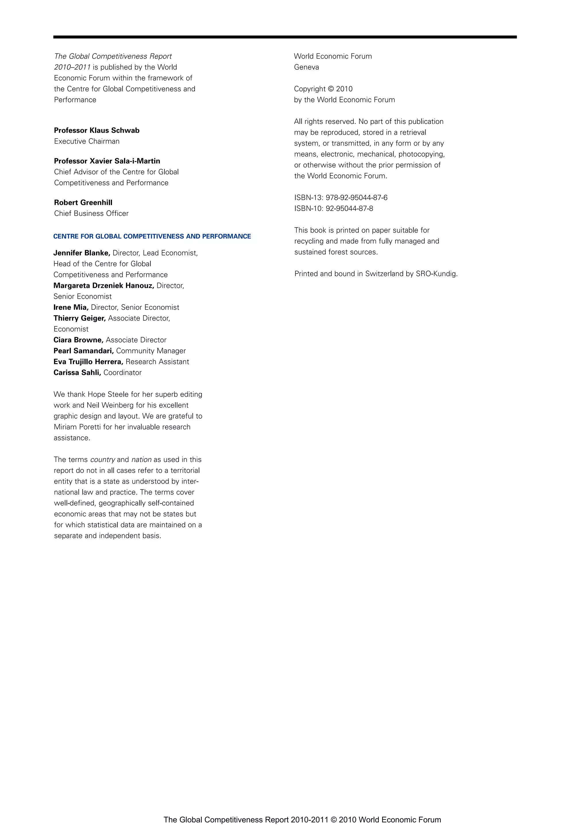The Global Competitiveness Report                                    World Economic Forum
2010–2011 is published by the World                                  Geneva
Economic Forum within the framework of
the Centre for Global Competitiveness and                            Copyright © 2010
Performance                                                          by the World Economic Forum

                                                                     All rights reserved. No part of this publication
Professor Klaus Schwab                                               may be reproduced, stored in a retrieval
Executive Chairman                                                   system, or transmitted, in any form or by any
                                                                     means, electronic, mechanical, photocopying,
Professor Xavier Sala-i-Martin
                                                                     or otherwise without the prior permission of
Chief Advisor of the Centre for Global
                                                                     the World Economic Forum.
Competitiveness and Performance
                                                                     ISBN-13: 978-92-95044-87-6
Robert Greenhill
                                                                     ISBN-10: 92-95044-87-8
Chief Business Officer

                                                                     This book is printed on paper suitable for
CENTRE FOR GLOBAL COMPETITIVENESS AND PERFORMANCE
                                                                     recycling and made from fully managed and
Jennifer Blanke, Director, Lead Economist,                           sustained forest sources.
Head of the Centre for Global
Competitiveness and Performance                                      Printed and bound in Switzerland by SRO-Kundig.
Margareta Drzeniek Hanouz, Director,
Senior Economist
Irene Mia, Director, Senior Economist
Thierry Geiger, Associate Director,
Economist
Ciara Browne, Associate Director
Pearl Samandari, Community Manager
Eva Trujillo Herrera, Research Assistant
Carissa Sahli, Coordinator

We thank Hope Steele for her superb editing
work and Neil Weinberg for his excellent
graphic design and layout. We are grateful to
Miriam Poretti for her invaluable research
assistance.

The terms country and nation as used in this
report do not in all cases refer to a territorial
entity that is a state as understood by inter-
national law and practice. The terms cover
well-defined, geographically self-contained
economic areas that may not be states but
for which statistical data are maintained on a
separate and independent basis.




                                    The Global Competitiveness Report 2010-2011 © 2010 World Economic Forum
 