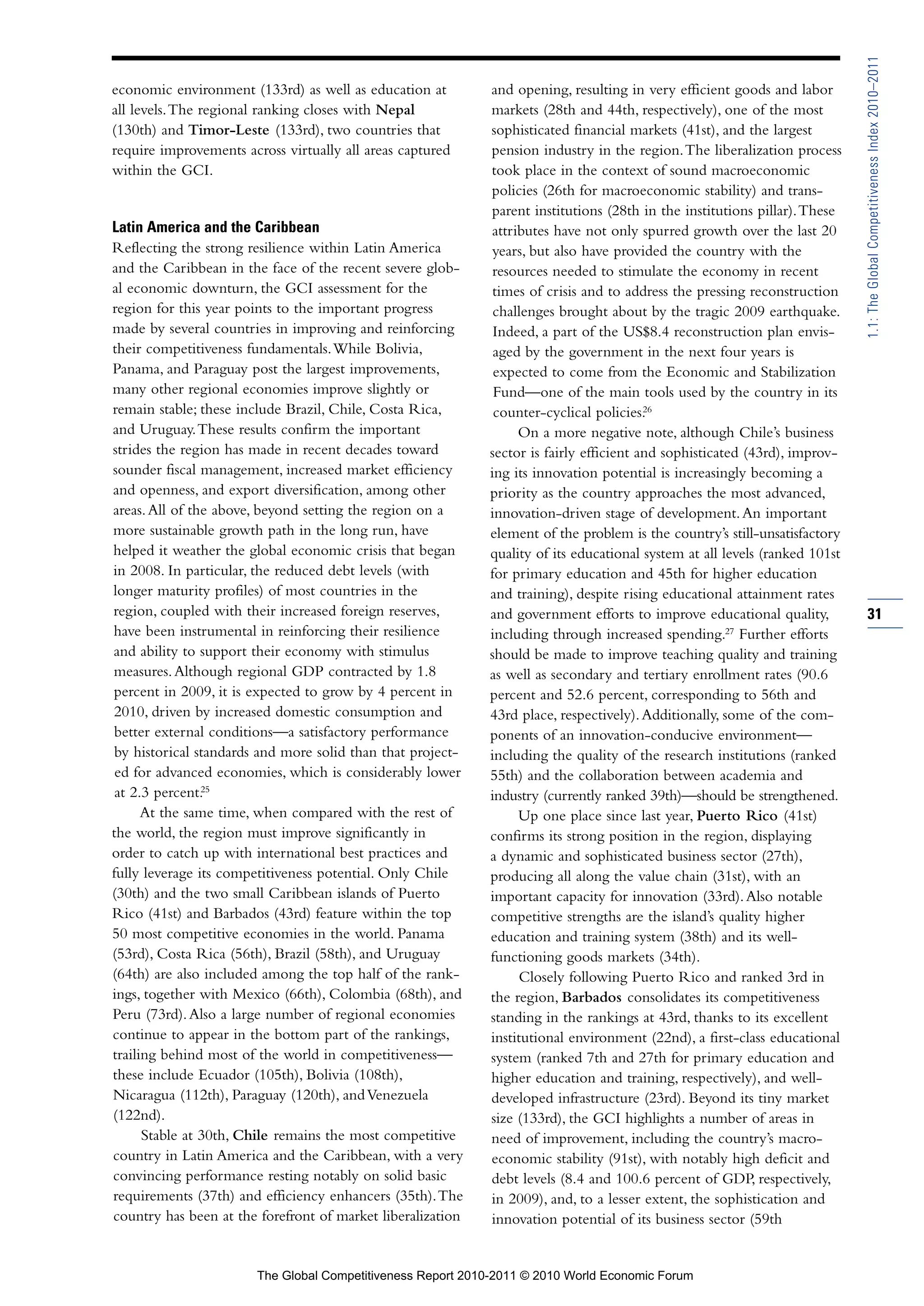 1.1: The Global Competitiveness Index 2010–2011
economic environment (133rd) as well as education at         and opening, resulting in very efficient goods and labor
all levels. The regional ranking closes with Nepal           markets (28th and 44th, respectively), one of the most
(130th) and Timor-Leste (133rd), two countries that          sophisticated financial markets (41st), and the largest
require improvements across virtually all areas captured     pension industry in the region. The liberalization process
within the GCI.                                              took place in the context of sound macroeconomic
                                                             policies (26th for macroeconomic stability) and trans-
                                                             parent institutions (28th in the institutions pillar). These
Latin America and the Caribbean                              attributes have not only spurred growth over the last 20
Reflecting the strong resilience within Latin America         years, but also have provided the country with the
and the Caribbean in the face of the recent severe glob-      resources needed to stimulate the economy in recent
al economic downturn, the GCI assessment for the              times of crisis and to address the pressing reconstruction
region for this year points to the important progress         challenges brought about by the tragic 2009 earthquake.
made by several countries in improving and reinforcing        Indeed, a part of the US$8.4 reconstruction plan envis-
their competitiveness fundamentals. While Bolivia,            aged by the government in the next four years is
Panama, and Paraguay post the largest improvements,           expected to come from the Economic and Stabilization
many other regional economies improve slightly or             Fund—one of the main tools used by the country in its
remain stable; these include Brazil, Chile, Costa Rica,       counter-cyclical policies.26
and Uruguay. These results confirm the important                  On a more negative note, although Chile’s business
strides the region has made in recent decades toward         sector is fairly efficient and sophisticated (43rd), improv-
sounder fiscal management, increased market efficiency       ing its innovation potential is increasingly becoming a
and openness, and export diversification, among other        priority as the country approaches the most advanced,
areas. All of the above, beyond setting the region on a      innovation-driven stage of development. An important
more sustainable growth path in the long run, have           element of the problem is the country’s still-unsatisfactory
helped it weather the global economic crisis that began      quality of its educational system at all levels (ranked 101st
in 2008. In particular, the reduced debt levels (with        for primary education and 45th for higher education
longer maturity profiles) of most countries in the           and training), despite rising educational attainment rates
region, coupled with their increased foreign reserves,       and government efforts to improve educational quality,          31
have been instrumental in reinforcing their resilience       including through increased spending.27 Further efforts
and ability to support their economy with stimulus           should be made to improve teaching quality and training
measures. Although regional GDP contracted by 1.8            as well as secondary and tertiary enrollment rates (90.6
percent in 2009, it is expected to grow by 4 percent in      percent and 52.6 percent, corresponding to 56th and
2010, driven by increased domestic consumption and           43rd place, respectively). Additionally, some of the com-
better external conditions—a satisfactory performance        ponents of an innovation-conducive environment—
 by historical standards and more solid than that project-   including the quality of the research institutions (ranked
 ed for advanced economies, which is considerably lower      55th) and the collaboration between academia and
 at 2.3 percent.25                                           industry (currently ranked 39th)—should be strengthened.
      At the same time, when compared with the rest of            Up one place since last year, Puerto Rico (41st)
the world, the region must improve significantly in          confirms its strong position in the region, displaying
order to catch up with international best practices and      a dynamic and sophisticated business sector (27th),
fully leverage its competitiveness potential. Only Chile     producing all along the value chain (31st), with an
(30th) and the two small Caribbean islands of Puerto         important capacity for innovation (33rd). Also notable
Rico (41st) and Barbados (43rd) feature within the top       competitive strengths are the island’s quality higher
50 most competitive economies in the world. Panama           education and training system (38th) and its well-
(53rd), Costa Rica (56th), Brazil (58th), and Uruguay        functioning goods markets (34th).
(64th) are also included among the top half of the rank-           Closely following Puerto Rico and ranked 3rd in
ings, together with Mexico (66th), Colombia (68th), and      the region, Barbados consolidates its competitiveness
Peru (73rd). Also a large number of regional economies       standing in the rankings at 43rd, thanks to its excellent
continue to appear in the bottom part of the rankings,       institutional environment (22nd), a first-class educational
trailing behind most of the world in competitiveness—        system (ranked 7th and 27th for primary education and
these include Ecuador (105th), Bolivia (108th),              higher education and training, respectively), and well-
Nicaragua (112th), Paraguay (120th), and Venezuela           developed infrastructure (23rd). Beyond its tiny market
(122nd).                                                     size (133rd), the GCI highlights a number of areas in
      Stable at 30th, Chile remains the most competitive     need of improvement, including the country’s macro-
country in Latin America and the Caribbean, with a very      economic stability (91st), with notably high deficit and
convincing performance resting notably on solid basic        debt levels (8.4 and 100.6 percent of GDP, respectively,
requirements (37th) and efficiency enhancers (35th). The     in 2009), and, to a lesser extent, the sophistication and
country has been at the forefront of market liberalization   innovation potential of its business sector (59th


                        The Global Competitiveness Report 2010-2011 © 2010 World Economic Forum
 