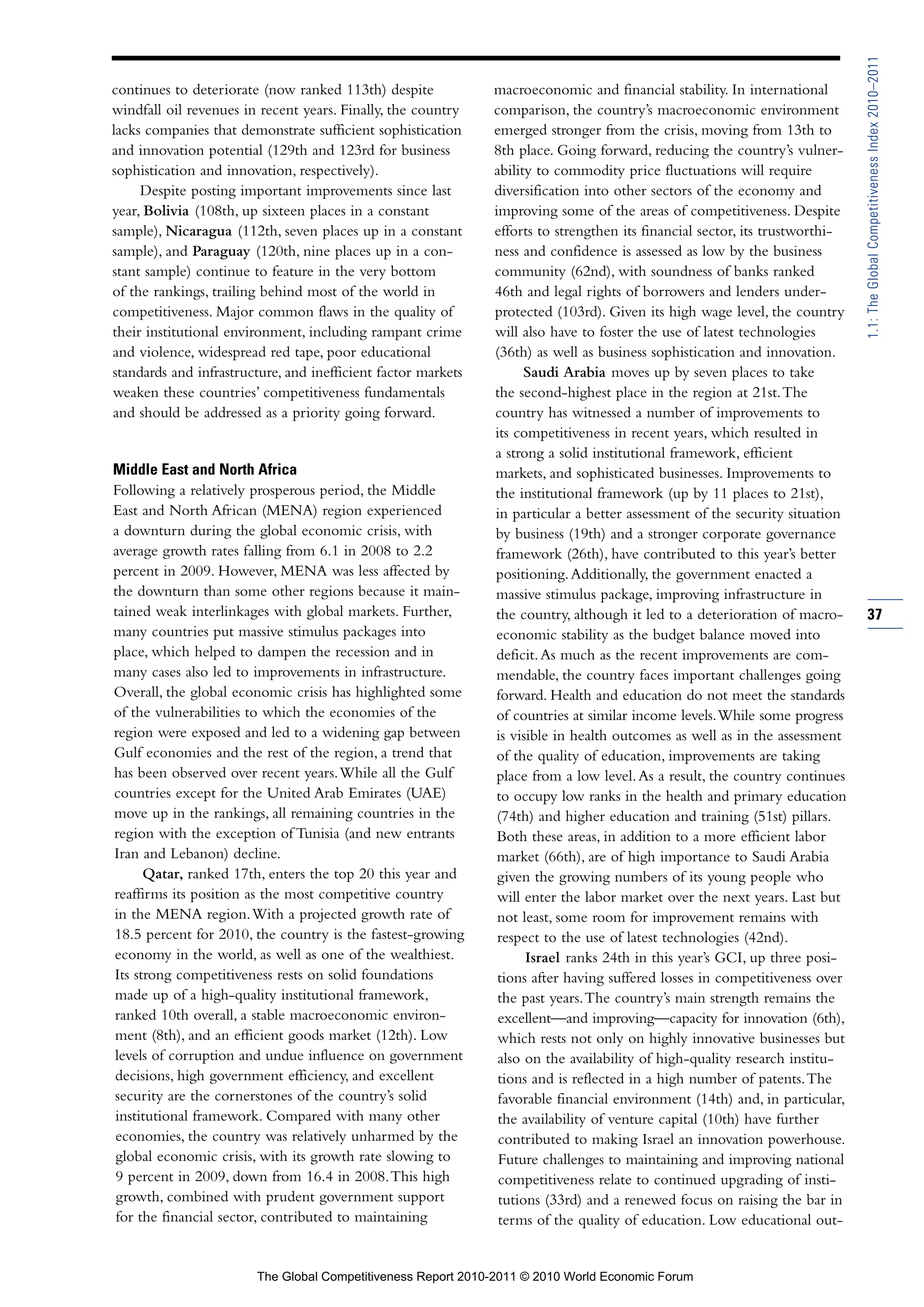 1.1: The Global Competitiveness Index 2010–2011
continues to deteriorate (now ranked 113th) despite            macroeconomic and financial stability. In international
windfall oil revenues in recent years. Finally, the country    comparison, the country’s macroeconomic environment
lacks companies that demonstrate sufficient sophistication     emerged stronger from the crisis, moving from 13th to
and innovation potential (129th and 123rd for business         8th place. Going forward, reducing the country’s vulner-
sophistication and innovation, respectively).                  ability to commodity price fluctuations will require
     Despite posting important improvements since last         diversification into other sectors of the economy and
year, Bolivia (108th, up sixteen places in a constant          improving some of the areas of competitiveness. Despite
sample), Nicaragua (112th, seven places up in a constant       efforts to strengthen its financial sector, its trustworthi-
sample), and Paraguay (120th, nine places up in a con-         ness and confidence is assessed as low by the business
stant sample) continue to feature in the very bottom           community (62nd), with soundness of banks ranked
of the rankings, trailing behind most of the world in          46th and legal rights of borrowers and lenders under-
competitiveness. Major common flaws in the quality of          protected (103rd). Given its high wage level, the country
their institutional environment, including rampant crime       will also have to foster the use of latest technologies
and violence, widespread red tape, poor educational            (36th) as well as business sophistication and innovation.
standards and infrastructure, and inefficient factor markets         Saudi Arabia moves up by seven places to take
weaken these countries’ competitiveness fundamentals           the second-highest place in the region at 21st. The
and should be addressed as a priority going forward.           country has witnessed a number of improvements to
                                                               its competitiveness in recent years, which resulted in
                                                               a strong a solid institutional framework, efficient
Middle East and North Africa                                   markets, and sophisticated businesses. Improvements to
Following a relatively prosperous period, the Middle           the institutional framework (up by 11 places to 21st),
East and North African (MENA) region experienced               in particular a better assessment of the security situation
a downturn during the global economic crisis, with             by business (19th) and a stronger corporate governance
average growth rates falling from 6.1 in 2008 to 2.2           framework (26th), have contributed to this year’s better
percent in 2009. However, MENA was less affected by            positioning. Additionally, the government enacted a
the downturn than some other regions because it main-          massive stimulus package, improving infrastructure in
tained weak interlinkages with global markets. Further,        the country, although it led to a deterioration of macro-      37
many countries put massive stimulus packages into              economic stability as the budget balance moved into
place, which helped to dampen the recession and in             deficit. As much as the recent improvements are com-
many cases also led to improvements in infrastructure.         mendable, the country faces important challenges going
Overall, the global economic crisis has highlighted some        forward. Health and education do not meet the standards
of the vulnerabilities to which the economies of the            of countries at similar income levels. While some progress
region were exposed and led to a widening gap between          is visible in health outcomes as well as in the assessment
Gulf economies and the rest of the region, a trend that         of the quality of education, improvements are taking
has been observed over recent years. While all the Gulf         place from a low level. As a result, the country continues
countries except for the United Arab Emirates (UAE)             to occupy low ranks in the health and primary education
move up in the rankings, all remaining countries in the         (74th) and higher education and training (51st) pillars.
region with the exception of Tunisia (and new entrants          Both these areas, in addition to a more efficient labor
Iran and Lebanon) decline.                                      market (66th), are of high importance to Saudi Arabia
      Qatar, ranked 17th, enters the top 20 this year and       given the growing numbers of its young people who
reaffirms its position as the most competitive country          will enter the labor market over the next years. Last but
in the MENA region. With a projected growth rate of             not least, some room for improvement remains with
18.5 percent for 2010, the country is the fastest-growing       respect to the use of latest technologies (42nd).
economy in the world, as well as one of the wealthiest.              Israel ranks 24th in this year’s GCI, up three posi-
Its strong competitiveness rests on solid foundations           tions after having suffered losses in competitiveness over
made up of a high-quality institutional framework,              the past years. The country’s main strength remains the
ranked 10th overall, a stable macroeconomic environ-            excellent—and improving—capacity for innovation (6th),
ment (8th), and an efficient goods market (12th). Low           which rests not only on highly innovative businesses but
levels of corruption and undue influence on government          also on the availability of high-quality research institu-
decisions, high government efficiency, and excellent            tions and is reflected in a high number of patents. The
security are the cornerstones of the country’s solid            favorable financial environment (14th) and, in particular,
institutional framework. Compared with many other               the availability of venture capital (10th) have further
economies, the country was relatively unharmed by the           contributed to making Israel an innovation powerhouse.
global economic crisis, with its growth rate slowing to         Future challenges to maintaining and improving national
9 percent in 2009, down from 16.4 in 2008. This high            competitiveness relate to continued upgrading of insti-
 growth, combined with prudent government support               tutions (33rd) and a renewed focus on raising the bar in
 for the financial sector, contributed to maintaining           terms of the quality of education. Low educational out-


                        The Global Competitiveness Report 2010-2011 © 2010 World Economic Forum
 