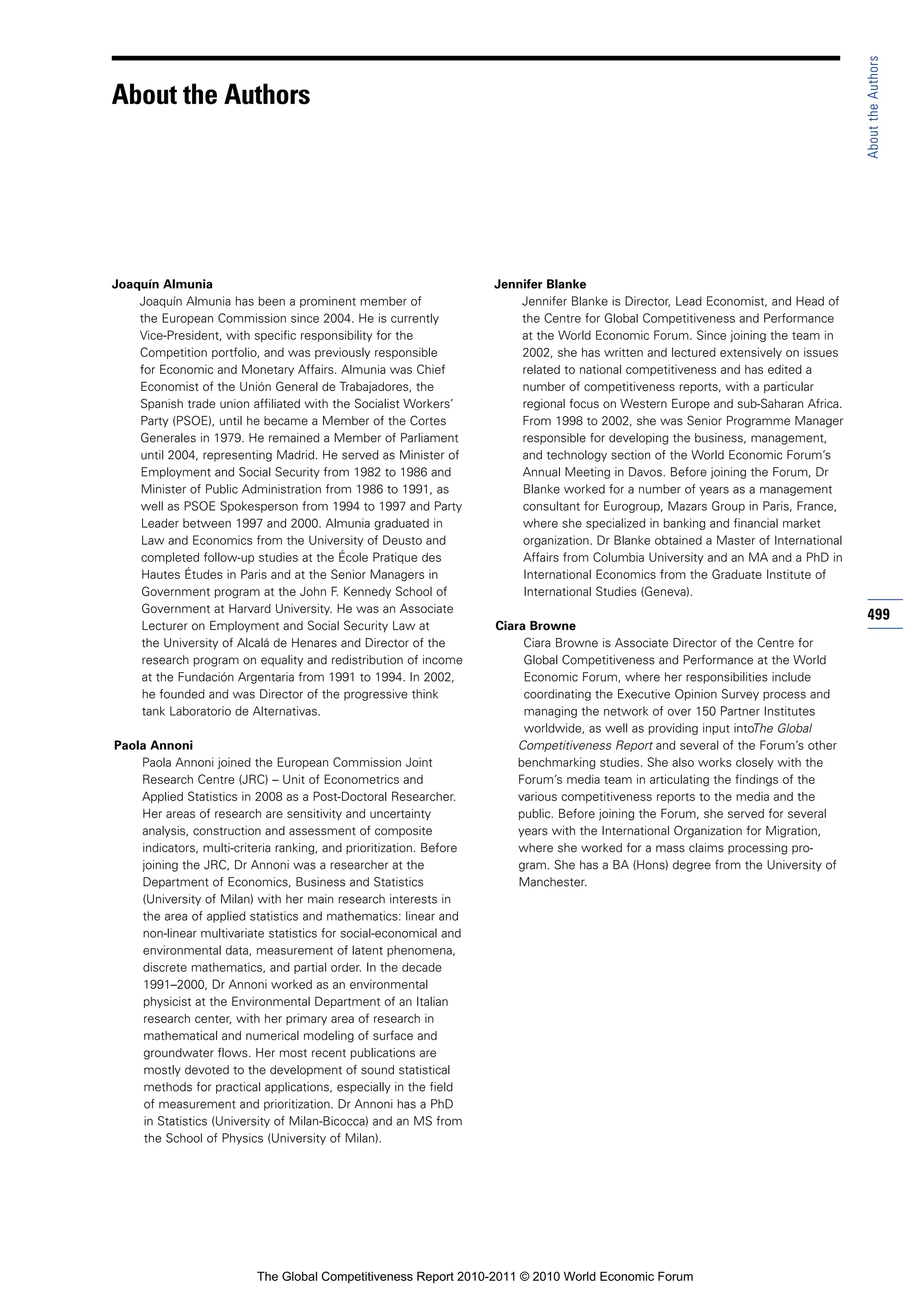 About the Authors
About the Authors




Joaquín Almunia                                                      Jennifer Blanke
    Joaquín Almunia has been a prominent member of                       Jennifer Blanke is Director, Lead Economist, and Head of
    the European Commission since 2004. He is currently                  the Centre for Global Competitiveness and Performance
    Vice-President, with specific responsibility for the                 at the World Economic Forum. Since joining the team in
    Competition portfolio, and was previously responsible                2002, she has written and lectured extensively on issues
    for Economic and Monetary Affairs. Almunia was Chief                 related to national competitiveness and has edited a
    Economist of the Unión General de Trabajadores, the                  number of competitiveness reports, with a particular
    Spanish trade union affiliated with the Socialist Workers’           regional focus on Western Europe and sub-Saharan Africa.
    Party (PSOE), until he became a Member of the Cortes                 From 1998 to 2002, she was Senior Programme Manager
    Generales in 1979. He remained a Member of Parliament                responsible for developing the business, management,
    until 2004, representing Madrid. He served as Minister of            and technology section of the World Economic Forum’s
    Employment and Social Security from 1982 to 1986 and                 Annual Meeting in Davos. Before joining the Forum, Dr
    Minister of Public Administration from 1986 to 1991, as              Blanke worked for a number of years as a management
    well as PSOE Spokesperson from 1994 to 1997 and Party                consultant for Eurogroup, Mazars Group in Paris, France,
    Leader between 1997 and 2000. Almunia graduated in                   where she specialized in banking and financial market
    Law and Economics from the University of Deusto and                  organization. Dr Blanke obtained a Master of International
    completed follow-up studies at the École Pratique des                Affairs from Columbia University and an MA and a PhD in
    Hautes Études in Paris and at the Senior Managers in                 International Economics from the Graduate Institute of
    Government program at the John F. Kennedy School of                  International Studies (Geneva).
    Government at Harvard University. He was an Associate
                                                                                                                                      499
    Lecturer on Employment and Social Security Law at                Ciara Browne
    the University of Alcalá de Henares and Director of the               Ciara Browne is Associate Director of the Centre for
    research program on equality and redistribution of income             Global Competitiveness and Performance at the World
    at the Fundación Argentaria from 1991 to 1994. In 2002,               Economic Forum, where her responsibilities include
    he founded and was Director of the progressive think                  coordinating the Executive Opinion Survey process and
     tank Laboratorio de Alternativas.                                    managing the network of over 150 Partner Institutes
                                                                          worldwide, as well as providing input intoThe Global
Paola Annoni                                                             Competitiveness Report and several of the Forum’s other
    Paola Annoni joined the European Commission Joint                    benchmarking studies. She also works closely with the
    Research Centre (JRC) – Unit of Econometrics and                     Forum’s media team in articulating the findings of the
    Applied Statistics in 2008 as a Post-Doctoral Researcher.            various competitiveness reports to the media and the
    Her areas of research are sensitivity and uncertainty                public. Before joining the Forum, she served for several
    analysis, construction and assessment of composite                   years with the International Organization for Migration,
    indicators, multi-criteria ranking, and prioritization. Before       where she worked for a mass claims processing pro-
    joining the JRC, Dr Annoni was a researcher at the                   gram. She has a BA (Hons) degree from the University of
    Department of Economics, Business and Statistics                     Manchester.
    (University of Milan) with her main research interests in
    the area of applied statistics and mathematics: linear and
    non-linear multivariate statistics for social-economical and
    environmental data, measurement of latent phenomena,
    discrete mathematics, and partial order. In the decade
     1991–2000, Dr Annoni worked as an environmental
     physicist at the Environmental Department of an Italian
     research center, with her primary area of research in
     mathematical and numerical modeling of surface and
     groundwater flows. Her most recent publications are
     mostly devoted to the development of sound statistical
     methods for practical applications, especially in the field
     of measurement and prioritization. Dr Annoni has a PhD
     in Statistics (University of Milan-Bicocca) and an MS from
     the School of Physics (University of Milan).




                           The Global Competitiveness Report 2010-2011 © 2010 World Economic Forum
 