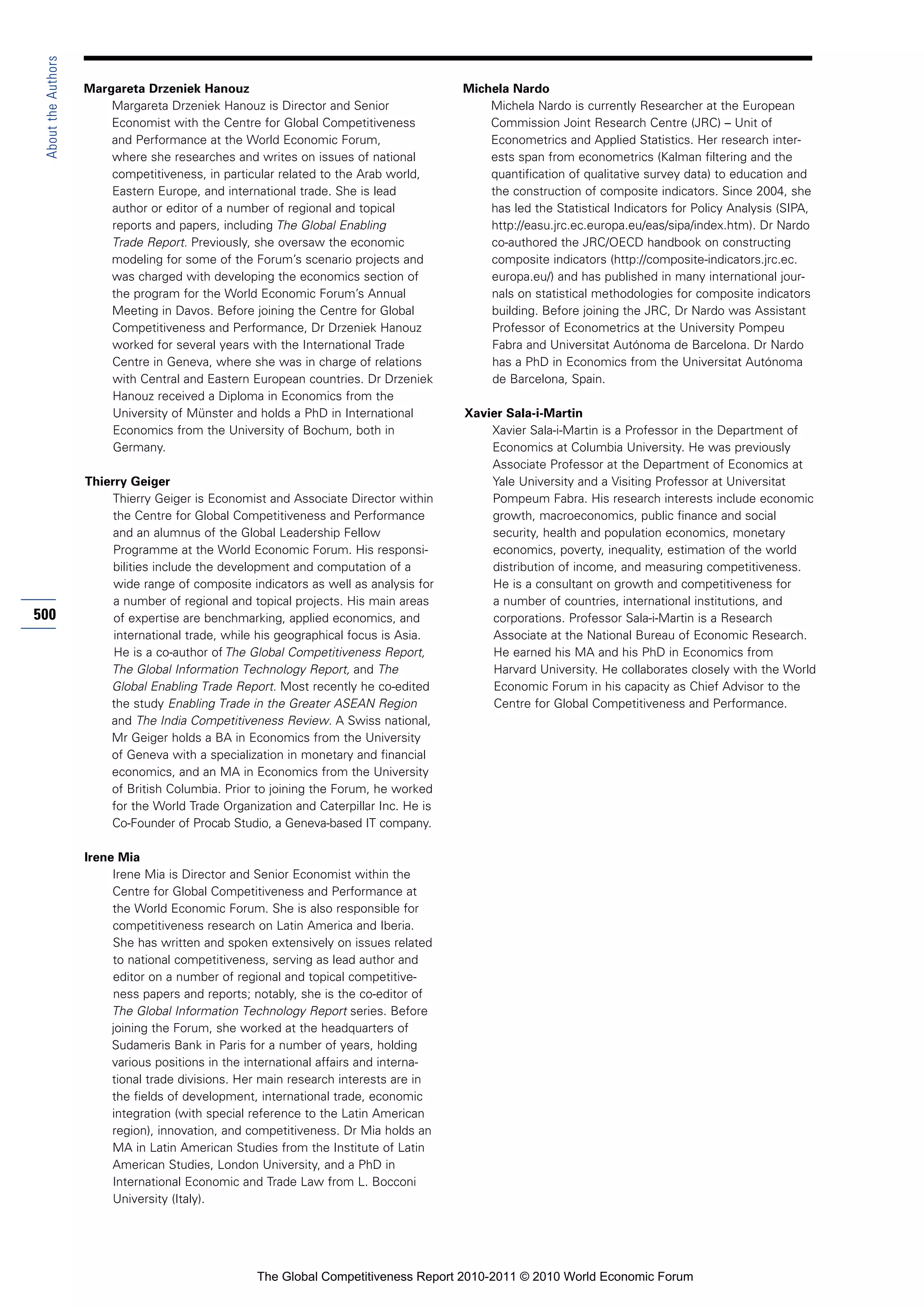 About the Authors

                     Margareta Drzeniek Hanouz                                          Michela Nardo
                         Margareta Drzeniek Hanouz is Director and Senior                   Michela Nardo is currently Researcher at the European
                         Economist with the Centre for Global Competitiveness               Commission Joint Research Centre (JRC) – Unit of
                         and Performance at the World Economic Forum,                       Econometrics and Applied Statistics. Her research inter-
                         where she researches and writes on issues of national              ests span from econometrics (Kalman filtering and the
                         competitiveness, in particular related to the Arab world,          quantification of qualitative survey data) to education and
                         Eastern Europe, and international trade. She is lead               the construction of composite indicators. Since 2004, she
                         author or editor of a number of regional and topical               has led the Statistical Indicators for Policy Analysis (SIPA,
                         reports and papers, including The Global Enabling                  http://easu.jrc.ec.europa.eu/eas/sipa/index.htm). Dr Nardo
                         Trade Report. Previously, she oversaw the economic                 co-authored the JRC/OECD handbook on constructing
                         modeling for some of the Forum’s scenario projects and             composite indicators (http://composite-indicators.jrc.ec.
                         was charged with developing the economics section of               europa.eu/) and has published in many international jour-
                         the program for the World Economic Forum’s Annual                  nals on statistical methodologies for composite indicators
                         Meeting in Davos. Before joining the Centre for Global             building. Before joining the JRC, Dr Nardo was Assistant
                         Competitiveness and Performance, Dr Drzeniek Hanouz                Professor of Econometrics at the University Pompeu
                         worked for several years with the International Trade              Fabra and Universitat Autónoma de Barcelona. Dr Nardo
                         Centre in Geneva, where she was in charge of relations             has a PhD in Economics from the Universitat Autónoma
                         with Central and Eastern European countries. Dr Drzeniek           de Barcelona, Spain.
                         Hanouz received a Diploma in Economics from the
                         University of Münster and holds a PhD in International         Xavier Sala-i-Martin
                         Economics from the University of Bochum, both in                   Xavier Sala-i-Martin is a Professor in the Department of
                         Germany.                                                           Economics at Columbia University. He was previously
                                                                                            Associate Professor at the Department of Economics at
                     Thierry Geiger                                                         Yale University and a Visiting Professor at Universitat
                          Thierry Geiger is Economist and Associate Director within         Pompeum Fabra. His research interests include economic
                          the Centre for Global Competitiveness and Performance             growth, macroeconomics, public finance and social
                          and an alumnus of the Global Leadership Fellow                    security, health and population economics, monetary
                          Programme at the World Economic Forum. His responsi-              economics, poverty, inequality, estimation of the world
                          bilities include the development and computation of a             distribution of income, and measuring competitiveness.
                          wide range of composite indicators as well as analysis for        He is a consultant on growth and competitiveness for
                          a number of regional and topical projects. His main areas         a number of countries, international institutions, and
500                       of expertise are benchmarking, applied economics, and             corporations. Professor Sala-i-Martin is a Research
                          international trade, while his geographical focus is Asia.        Associate at the National Bureau of Economic Research.
                          He is a co-author of The Global Competitiveness Report,           He earned his MA and his PhD in Economics from
                         The Global Information Technology Report, and The                  Harvard University. He collaborates closely with the World
                         Global Enabling Trade Report. Most recently he co-edited           Economic Forum in his capacity as Chief Advisor to the
                         the study Enabling Trade in the Greater ASEAN Region               Centre for Global Competitiveness and Performance.
                         and The India Competitiveness Review. A Swiss national,
                         Mr Geiger holds a BA in Economics from the University
                         of Geneva with a specialization in monetary and financial
                         economics, and an MA in Economics from the University
                         of British Columbia. Prior to joining the Forum, he worked
                         for the World Trade Organization and Caterpillar Inc. He is
                         Co-Founder of Procab Studio, a Geneva-based IT company.

                     Irene Mia
                          Irene Mia is Director and Senior Economist within the
                          Centre for Global Competitiveness and Performance at
                          the World Economic Forum. She is also responsible for
                          competitiveness research on Latin America and Iberia.
                          She has written and spoken extensively on issues related
                          to national competitiveness, serving as lead author and
                          editor on a number of regional and topical competitive-
                          ness papers and reports; notably, she is the co-editor of
                          The Global Information Technology Report series. Before
                          joining the Forum, she worked at the headquarters of
                          Sudameris Bank in Paris for a number of years, holding
                          various positions in the international affairs and interna-
                          tional trade divisions. Her main research interests are in
                          the fields of development, international trade, economic
                          integration (with special reference to the Latin American
                          region), innovation, and competitiveness. Dr Mia holds an
                          MA in Latin American Studies from the Institute of Latin
                          American Studies, London University, and a PhD in
                          International Economic and Trade Law from L. Bocconi
                          University (Italy).




                                                    The Global Competitiveness Report 2010-2011 © 2010 World Economic Forum
 
