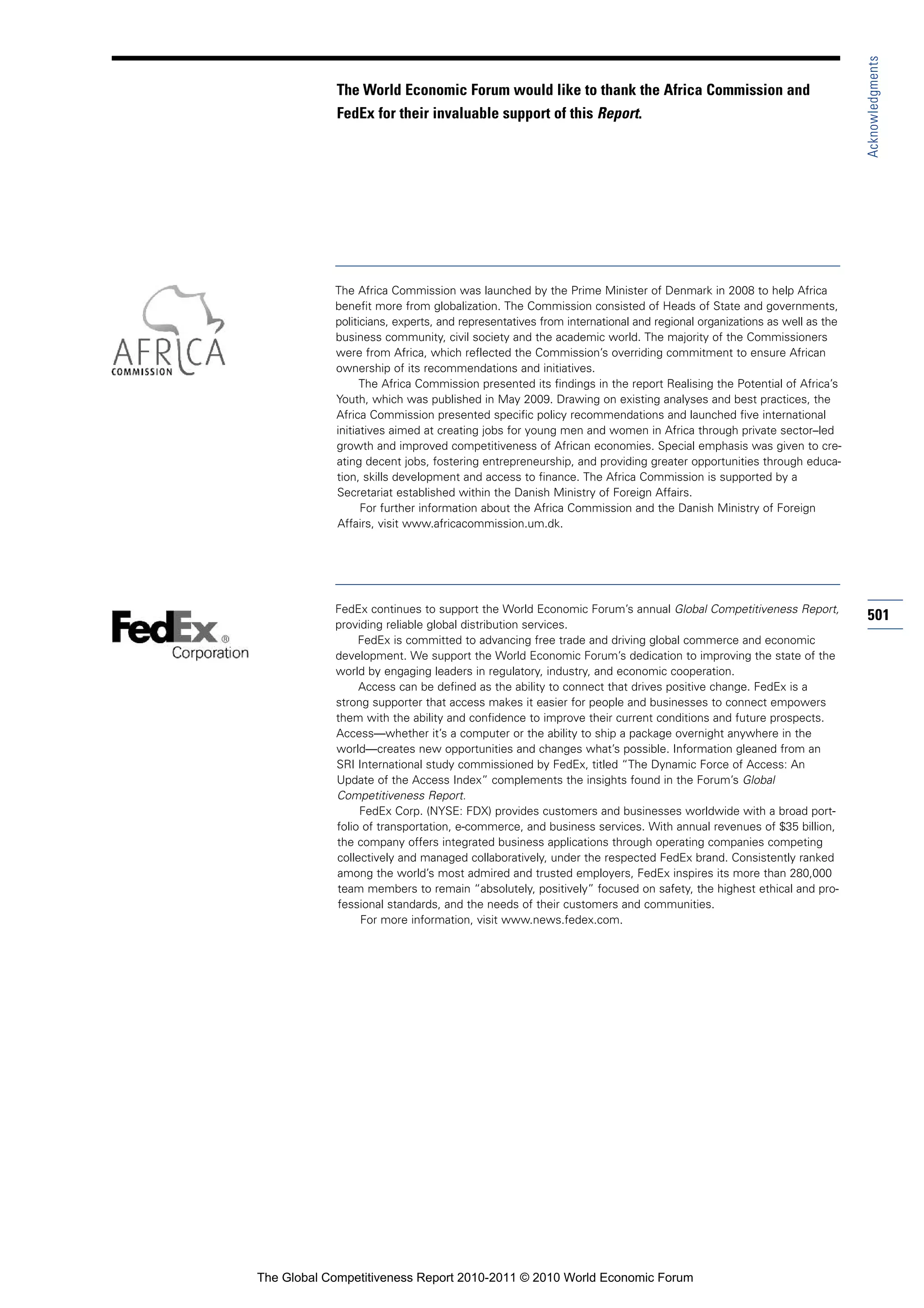 Acknowledgments
            The World Economic Forum would like to thank the Africa Commission and
            FedEx for their invaluable support of this Report.




            The Africa Commission was launched by the Prime Minister of Denmark in 2008 to help Africa
            benefit more from globalization. The Commission consisted of Heads of State and governments,
            politicians, experts, and representatives from international and regional organizations as well as the
            business community, civil society and the academic world. The majority of the Commissioners
            were from Africa, which reflected the Commission’s overriding commitment to ensure African
            ownership of its recommendations and initiatives.
                  The Africa Commission presented its findings in the report Realising the Potential of Africa’s
            Youth, which was published in May 2009. Drawing on existing analyses and best practices, the
            Africa Commission presented specific policy recommendations and launched five international
            initiatives aimed at creating jobs for young men and women in Africa through private sector–led
            growth and improved competitiveness of African economies. Special emphasis was given to cre-
            ating decent jobs, fostering entrepreneurship, and providing greater opportunities through educa-
            tion, skills development and access to finance. The Africa Commission is supported by a
            Secretariat established within the Danish Ministry of Foreign Affairs.
                  For further information about the Africa Commission and the Danish Ministry of Foreign
            Affairs, visit www.africacommission.um.dk.




            FedEx continues to support the World Economic Forum’s annual Global Competitiveness Report,
                                                                                                                     501
            providing reliable global distribution services.
                 FedEx is committed to advancing free trade and driving global commerce and economic
            development. We support the World Economic Forum’s dedication to improving the state of the
            world by engaging leaders in regulatory, industry, and economic cooperation.
                 Access can be defined as the ability to connect that drives positive change. FedEx is a
            strong supporter that access makes it easier for people and businesses to connect empowers
            them with the ability and confidence to improve their current conditions and future prospects.
            Access—whether it’s a computer or the ability to ship a package overnight anywhere in the
            world—creates new opportunities and changes what’s possible. Information gleaned from an
            SRI International study commissioned by FedEx, titled “The Dynamic Force of Access: An
            Update of the Access Index” complements the insights found in the Forum’s Global
            Competitiveness Report.
                 FedEx Corp. (NYSE: FDX) provides customers and businesses worldwide with a broad port-
            folio of transportation, e-commerce, and business services. With annual revenues of $35 billion,
            the company offers integrated business applications through operating companies competing
            collectively and managed collaboratively, under the respected FedEx brand. Consistently ranked
            among the world’s most admired and trusted employers, FedEx inspires its more than 280,000
            team members to remain “absolutely, positively” focused on safety, the highest ethical and pro-
            fessional standards, and the needs of their customers and communities.
                 For more information, visit www.news.fedex.com.




The Global Competitiveness Report 2010-2011 © 2010 World Economic Forum
 