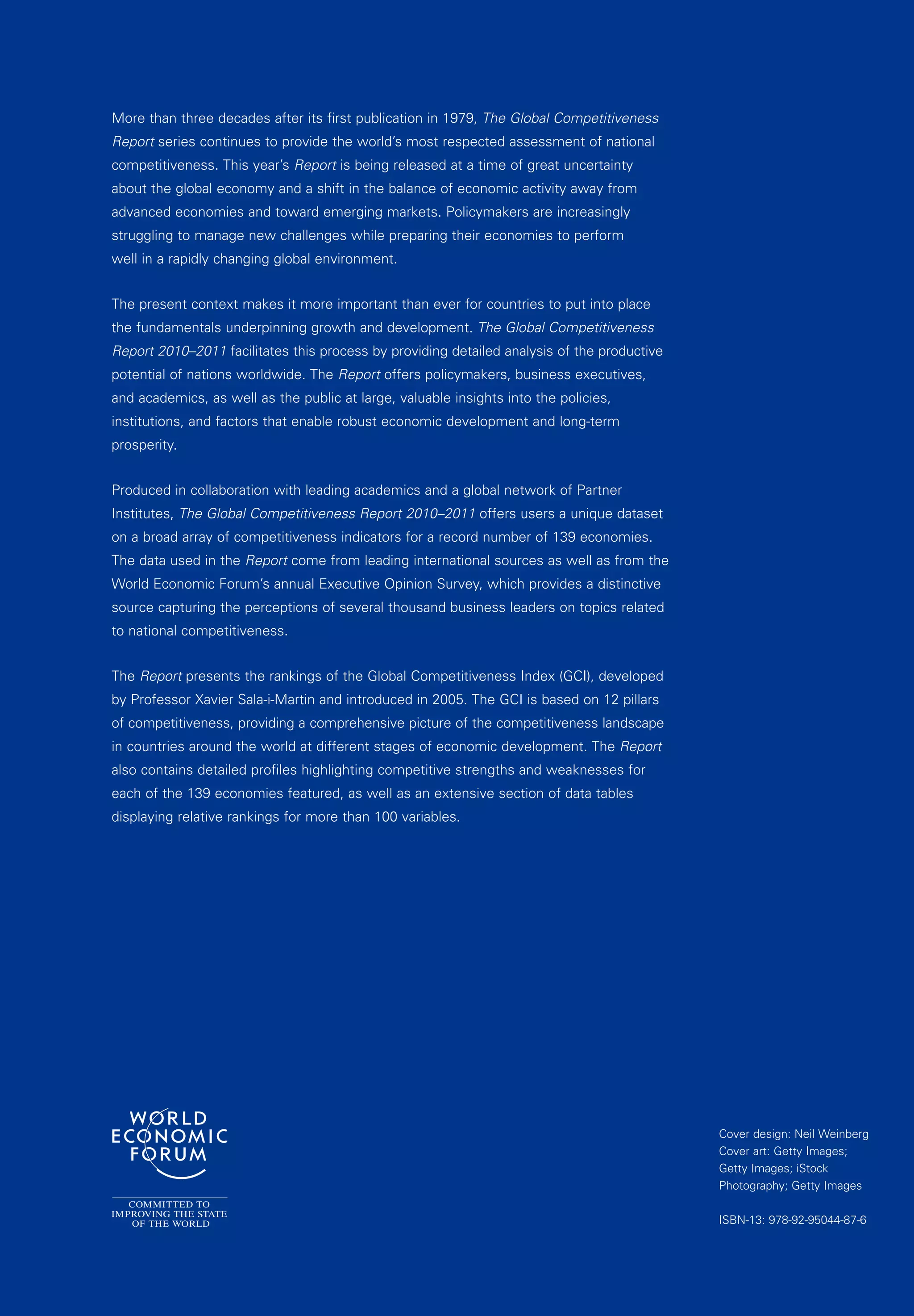 More than three decades after its first publication in 1979, The Global Competitiveness
Report series continues to provide the world’s most respected assessment of national
competitiveness. This year’s Report is being released at a time of great uncertainty
about the global economy and a shift in the balance of economic activity away from
advanced economies and toward emerging markets. Policymakers are increasingly
struggling to manage new challenges while preparing their economies to perform
well in a rapidly changing global environment.


The present context makes it more important than ever for countries to put into place
the fundamentals underpinning growth and development. The Global Competitiveness
Report 2010–2011 facilitates this process by providing detailed analysis of the productive
potential of nations worldwide. The Report offers policymakers, business executives,
and academics, as well as the public at large, valuable insights into the policies,
institutions, and factors that enable robust economic development and long-term
prosperity.


Produced in collaboration with leading academics and a global network of Partner
Institutes, The Global Competitiveness Report 2010–2011 offers users a unique dataset
on a broad array of competitiveness indicators for a record number of 139 economies.
The data used in the Report come from leading international sources as well as from the
World Economic Forum’s annual Executive Opinion Survey, which provides a distinctive
source capturing the perceptions of several thousand business leaders on topics related
to national competitiveness.


The Report presents the rankings of the Global Competitiveness Index (GCI), developed
by Professor Xavier Sala-i-Martin and introduced in 2005. The GCI is based on 12 pillars
of competitiveness, providing a comprehensive picture of the competitiveness landscape
in countries around the world at different stages of economic development. The Report
also contains detailed profiles highlighting competitive strengths and weaknesses for
each of the 139 economies featured, as well as an extensive section of data tables
displaying relative rankings for more than 100 variables.




                                                                                             Cover design: Neil Weinberg
                                                                                             Cover art: Getty Images;
                                                                                             Getty Images; iStock
                                                                                             Photography; Getty Images

                                                                                             ISBN-13: 978-92-95044-87-6
 