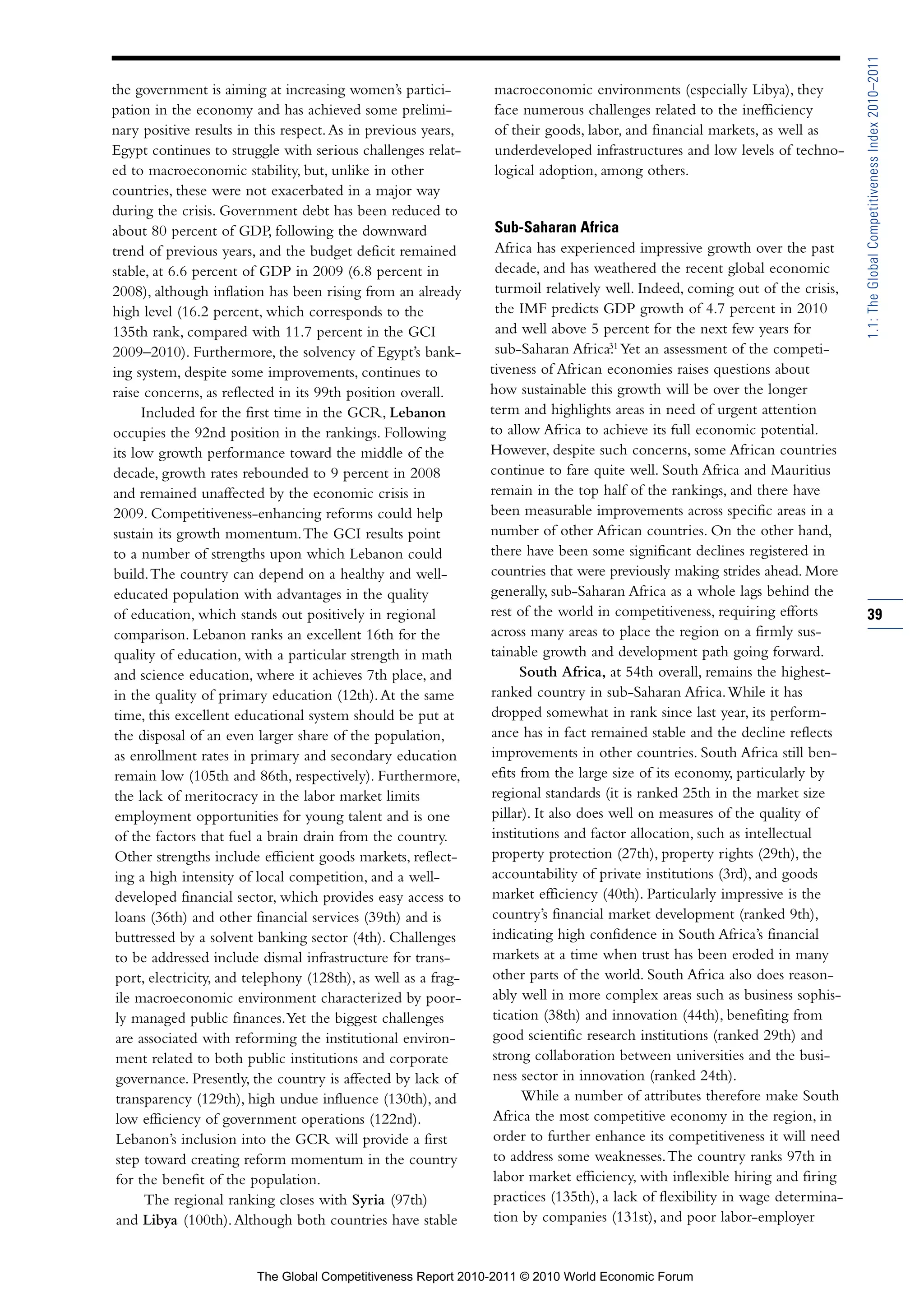 1.1: The Global Competitiveness Index 2010–2011
the government is aiming at increasing women’s partici-         macroeconomic environments (especially Libya), they
pation in the economy and has achieved some prelimi-            face numerous challenges related to the inefficiency
nary positive results in this respect. As in previous years,    of their goods, labor, and financial markets, as well as
Egypt continues to struggle with serious challenges relat-      underdeveloped infrastructures and low levels of techno-
ed to macroeconomic stability, but, unlike in other             logical adoption, among others.
countries, these were not exacerbated in a major way
during the crisis. Government debt has been reduced to
about 80 percent of GDP, following the downward                  Sub-Saharan Africa
trend of previous years, and the budget deficit remained         Africa has experienced impressive growth over the past
stable, at 6.6 percent of GDP in 2009 (6.8 percent in            decade, and has weathered the recent global economic
2008), although inflation has been rising from an already        turmoil relatively well. Indeed, coming out of the crisis,
high level (16.2 percent, which corresponds to the                the IMF predicts GDP growth of 4.7 percent in 2010
135th rank, compared with 11.7 percent in the GCI                 and well above 5 percent for the next few years for
                                                                                      31
                                                                  sub-Saharan Africa. Yet an assessment of the competi-
2009–2010). Furthermore, the solvency of Egypt’s bank-
ing system, despite some improvements, continues to             tiveness of African economies raises questions about
raise concerns, as reflected in its 99th position overall.      how sustainable this growth will be over the longer
      Included for the first time in the GCR, Lebanon           term and highlights areas in need of urgent attention
occupies the 92nd position in the rankings. Following           to allow Africa to achieve its full economic potential.
its low growth performance toward the middle of the             However, despite such concerns, some African countries
decade, growth rates rebounded to 9 percent in 2008             continue to fare quite well. South Africa and Mauritius
and remained unaffected by the economic crisis in               remain in the top half of the rankings, and there have
2009. Competitiveness-enhancing reforms could help              been measurable improvements across specific areas in a
sustain its growth momentum. The GCI results point              number of other African countries. On the other hand,
to a number of strengths upon which Lebanon could               there have been some significant declines registered in
build. The country can depend on a healthy and well-            countries that were previously making strides ahead. More
educated population with advantages in the quality              generally, sub-Saharan Africa as a whole lags behind the
of education, which stands out positively in regional           rest of the world in competitiveness, requiring efforts        39
comparison. Lebanon ranks an excellent 16th for the             across many areas to place the region on a firmly sus-
quality of education, with a particular strength in math        tainable growth and development path going forward.
and science education, where it achieves 7th place, and               South Africa, at 54th overall, remains the highest-
 in the quality of primary education (12th). At the same        ranked country in sub-Saharan Africa. While it has
 time, this excellent educational system should be put at       dropped somewhat in rank since last year, its perform-
 the disposal of an even larger share of the population,        ance has in fact remained stable and the decline reflects
 as enrollment rates in primary and secondary education         improvements in other countries. South Africa still ben-
 remain low (105th and 86th, respectively). Furthermore,        efits from the large size of its economy, particularly by
 the lack of meritocracy in the labor market limits             regional standards (it is ranked 25th in the market size
 employment opportunities for young talent and is one           pillar). It also does well on measures of the quality of
 of the factors that fuel a brain drain from the country.       institutions and factor allocation, such as intellectual
 Other strengths include efficient goods markets, reflect-      property protection (27th), property rights (29th), the
 ing a high intensity of local competition, and a well-         accountability of private institutions (3rd), and goods
 developed financial sector, which provides easy access to      market efficiency (40th). Particularly impressive is the
 loans (36th) and other financial services (39th) and is        country’s financial market development (ranked 9th),
 buttressed by a solvent banking sector (4th). Challenges       indicating high confidence in South Africa’s financial
 to be addressed include dismal infrastructure for trans-        markets at a time when trust has been eroded in many
 port, electricity, and telephony (128th), as well as a frag-    other parts of the world. South Africa also does reason-
 ile macroeconomic environment characterized by poor-            ably well in more complex areas such as business sophis-
 ly managed public finances. Yet the biggest challenges          tication (38th) and innovation (44th), benefiting from
 are associated with reforming the institutional environ-        good scientific research institutions (ranked 29th) and
 ment related to both public institutions and corporate          strong collaboration between universities and the busi-
 governance. Presently, the country is affected by lack of       ness sector in innovation (ranked 24th).
 transparency (129th), high undue influence (130th), and               While a number of attributes therefore make South
 low efficiency of government operations (122nd).                Africa the most competitive economy in the region, in
 Lebanon’s inclusion into the GCR will provide a first           order to further enhance its competitiveness it will need
 step toward creating reform momentum in the country             to address some weaknesses. The country ranks 97th in
 for the benefit of the population.                              labor market efficiency, with inflexible hiring and firing
       The regional ranking closes with Syria (97th)             practices (135th), a lack of flexibility in wage determina-
  and Libya (100th). Although both countries have stable         tion by companies (131st), and poor labor-employer


                         The Global Competitiveness Report 2010-2011 © 2010 World Economic Forum
 