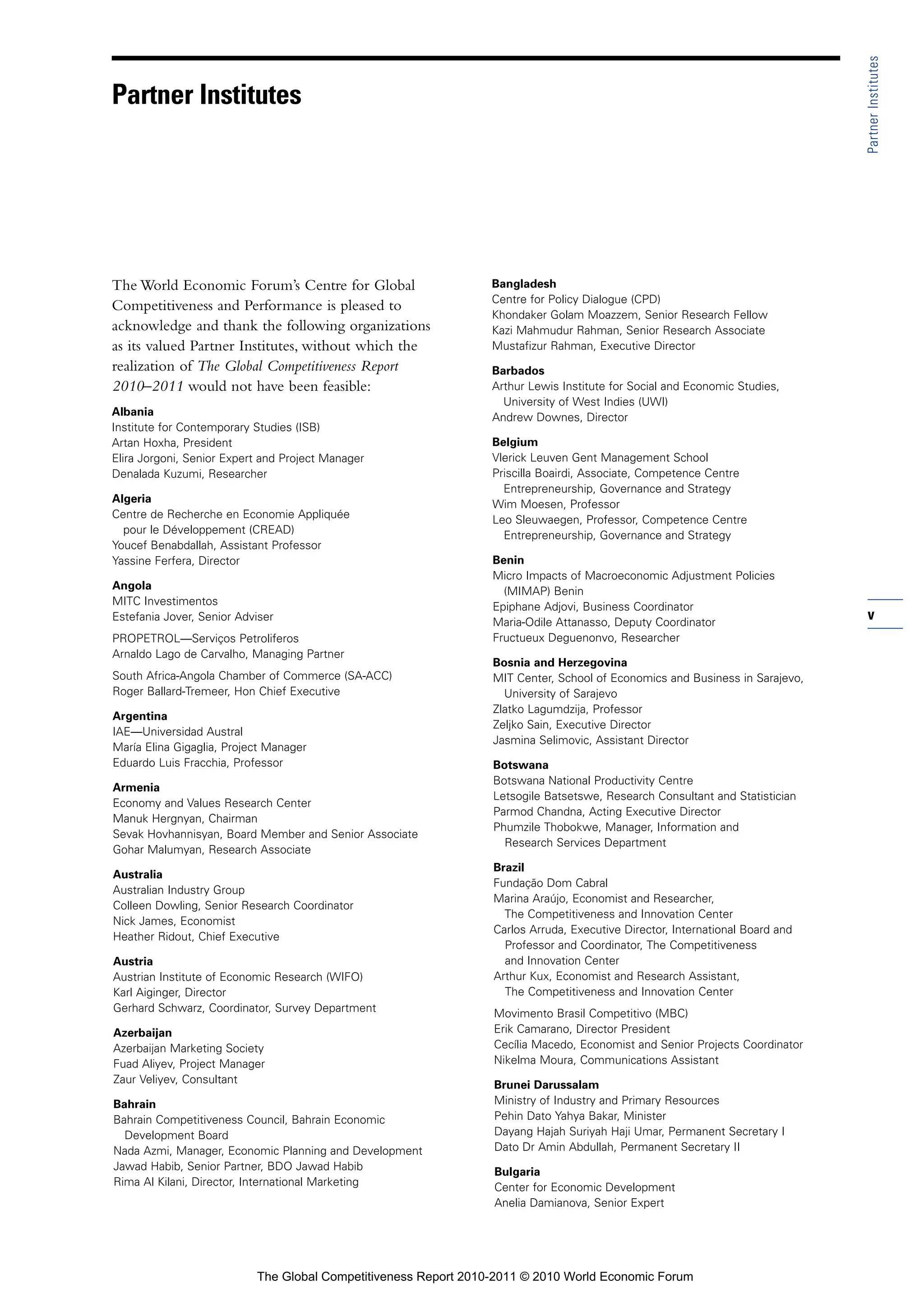 Partner Institutes
Partner Institutes




The World Economic Forum’s Centre for Global                     Bangladesh
                                                                 Centre for Policy Dialogue (CPD)
Competitiveness and Performance is pleased to
                                                                 Khondaker Golam Moazzem, Senior Research Fellow
acknowledge and thank the following organizations                Kazi Mahmudur Rahman, Senior Research Associate
as its valued Partner Institutes, without which the              Mustafizur Rahman, Executive Director
realization of The Global Competitiveness Report                 Barbados
2010–2011 would not have been feasible:                          Arthur Lewis Institute for Social and Economic Studies,
                                                                   University of West Indies (UWI)
Albania                                                          Andrew Downes, Director
Institute for Contemporary Studies (ISB)
Artan Hoxha, President                                           Belgium
Elira Jorgoni, Senior Expert and Project Manager                 Vlerick Leuven Gent Management School
Denalada Kuzumi, Researcher                                      Priscilla Boairdi, Associate, Competence Centre
                                                                   Entrepreneurship, Governance and Strategy
Algeria                                                          Wim Moesen, Professor
Centre de Recherche en Economie Appliquée                        Leo Sleuwaegen, Professor, Competence Centre
  pour le Développement (CREAD)                                    Entrepreneurship, Governance and Strategy
Youcef Benabdallah, Assistant Professor
Yassine Ferfera, Director                                        Benin
                                                                 Micro Impacts of Macroeconomic Adjustment Policies
Angola                                                             (MIMAP) Benin
MITC Investimentos                                               Epiphane Adjovi, Business Coordinator
Estefania Jover, Senior Adviser                                  Maria-Odile Attanasso, Deputy Coordinator
                                                                                                                              v
PROPETROL—Serviços Petroliferos                                  Fructueux Deguenonvo, Researcher
Arnaldo Lago de Carvalho, Managing Partner
                                                                 Bosnia and Herzegovina
South Africa-Angola Chamber of Commerce (SA-ACC)                 MIT Center, School of Economics and Business in Sarajevo,
Roger Ballard-Tremeer, Hon Chief Executive                         University of Sarajevo
                                                                 Zlatko Lagumdzija, Professor
Argentina
                                                                 Zeljko Sain, Executive Director
IAE—Universidad Austral
                                                                 Jasmina Selimovic, Assistant Director
María Elina Gigaglia, Project Manager
Eduardo Luis Fracchia, Professor                                 Botswana
                                                                 Botswana National Productivity Centre
Armenia
                                                                 Letsogile Batsetswe, Research Consultant and Statistician
Economy and Values Research Center
                                                                 Parmod Chandna, Acting Executive Director
Manuk Hergnyan, Chairman
                                                                 Phumzile Thobokwe, Manager, Information and
Sevak Hovhannisyan, Board Member and Senior Associate
                                                                   Research Services Department
Gohar Malumyan, Research Associate
                                                                 Brazil
Australia
                                                                 Fundação Dom Cabral
Australian Industry Group
                                                                 Marina Araújo, Economist and Researcher,
Colleen Dowling, Senior Research Coordinator
                                                                   The Competitiveness and Innovation Center
Nick James, Economist
                                                                 Carlos Arruda, Executive Director, International Board and
Heather Ridout, Chief Executive
                                                                   Professor and Coordinator, The Competitiveness
Austria                                                            and Innovation Center
Austrian Institute of Economic Research (WIFO)                   Arthur Kux, Economist and Research Assistant,
Karl Aiginger, Director                                            The Competitiveness and Innovation Center
Gerhard Schwarz, Coordinator, Survey Department                  Movimento Brasil Competitivo (MBC)
Azerbaijan                                                       Erik Camarano, Director President
Azerbaijan Marketing Society                                     Cecília Macedo, Economist and Senior Projects Coordinator
Fuad Aliyev, Project Manager                                     Nikelma Moura, Communications Assistant
Zaur Veliyev, Consultant                                         Brunei Darussalam
Bahrain                                                          Ministry of Industry and Primary Resources
Bahrain Competitiveness Council, Bahrain Economic                Pehin Dato Yahya Bakar, Minister
  Development Board                                              Dayang Hajah Suriyah Haji Umar, Permanent Secretary I
Nada Azmi, Manager, Economic Planning and Development            Dato Dr Amin Abdullah, Permanent Secretary II
Jawad Habib, Senior Partner, BDO Jawad Habib                     Bulgaria
Rima Al Kilani, Director, International Marketing                Center for Economic Development
                                                                 Anelia Damianova, Senior Expert




                           The Global Competitiveness Report 2010-2011 © 2010 World Economic Forum
 
