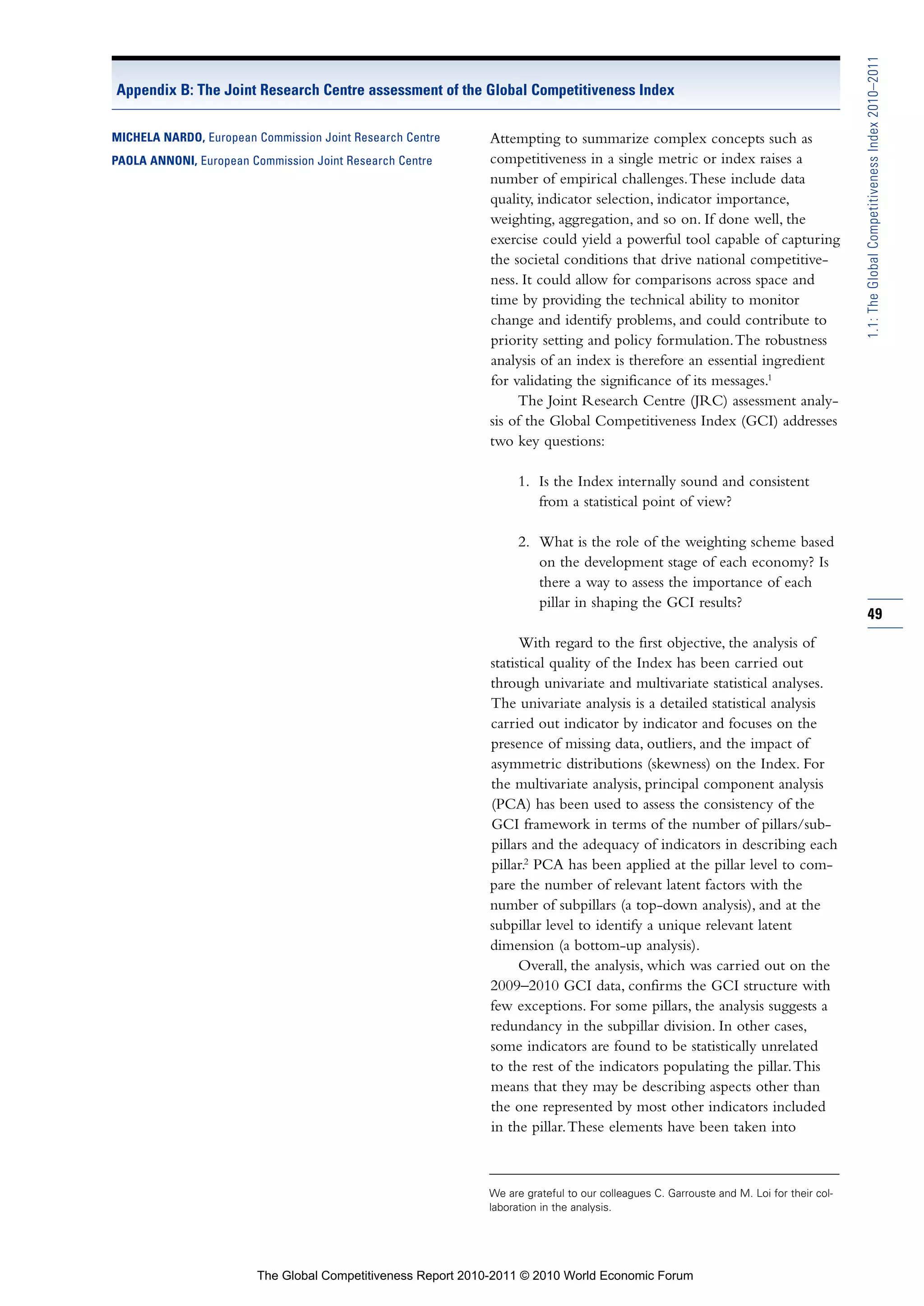 1.1: The Global Competitiveness Index 2010–2011
Appendix B: The Joint Research Centre assessment of the Global Competitiveness Index

MICHELA NARDO, European Commission Joint Research Centre     Attempting to summarize complex concepts such as
PAOLA ANNONI, European Commission Joint Research Centre      competitiveness in a single metric or index raises a
                                                             number of empirical challenges. These include data
                                                             quality, indicator selection, indicator importance,
                                                             weighting, aggregation, and so on. If done well, the
                                                             exercise could yield a powerful tool capable of capturing
                                                             the societal conditions that drive national competitive-
                                                             ness. It could allow for comparisons across space and
                                                             time by providing the technical ability to monitor
                                                             change and identify problems, and could contribute to
                                                             priority setting and policy formulation. The robustness
                                                             analysis of an index is therefore an essential ingredient
                                                             for validating the significance of its messages.1
                                                                  The Joint Research Centre (JRC) assessment analy-
                                                             sis of the Global Competitiveness Index (GCI) addresses
                                                             two key questions:

                                                                   1. Is the Index internally sound and consistent
                                                                      from a statistical point of view?

                                                                   2. What is the role of the weighting scheme based
                                                                      on the development stage of each economy? Is
                                                                      there a way to assess the importance of each
                                                                      pillar in shaping the GCI results?
                                                                                                                                        49
                                                                   With regard to the first objective, the analysis of
                                                             statistical quality of the Index has been carried out
                                                             through univariate and multivariate statistical analyses.
                                                             The univariate analysis is a detailed statistical analysis
                                                             carried out indicator by indicator and focuses on the
                                                             presence of missing data, outliers, and the impact of
                                                             asymmetric distributions (skewness) on the Index. For
                                                             the multivariate analysis, principal component analysis
                                                             (PCA) has been used to assess the consistency of the
                                                             GCI framework in terms of the number of pillars/sub-
                                                             pillars and the adequacy of indicators in describing each
                                                             pillar.2 PCA has been applied at the pillar level to com-
                                                             pare the number of relevant latent factors with the
                                                             number of subpillars (a top-down analysis), and at the
                                                             subpillar level to identify a unique relevant latent
                                                             dimension (a bottom-up analysis).
                                                                   Overall, the analysis, which was carried out on the
                                                             2009–2010 GCI data, confirms the GCI structure with
                                                             few exceptions. For some pillars, the analysis suggests a
                                                             redundancy in the subpillar division. In other cases,
                                                             some indicators are found to be statistically unrelated
                                                             to the rest of the indicators populating the pillar. This
                                                             means that they may be describing aspects other than
                                                             the one represented by most other indicators included
                                                             in the pillar. These elements have been taken into



                                                             We are grateful to our colleagues C. Garrouste and M. Loi for their col-
                                                             laboration in the analysis.




                        The Global Competitiveness Report 2010-2011 © 2010 World Economic Forum
 