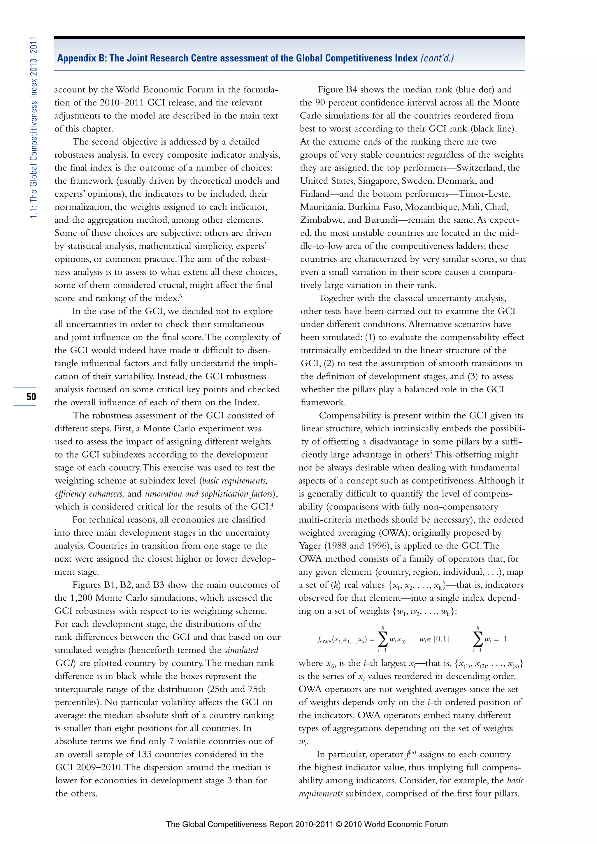 1.1: The Global Competitiveness Index 2010–2011

                                                  Appendix B: The Joint Research Centre assessment of the Global Competitiveness Index (cont’d.)


                                                  account by the World Economic Forum in the formula-                       Figure B4 shows the median rank (blue dot) and
                                                  tion of the 2010–2011 GCI release, and the relevant                 the 90 percent confidence interval across all the Monte
                                                  adjustments to the model are described in the main text             Carlo simulations for all the countries reordered from
                                                  of this chapter.                                                    best to worst according to their GCI rank (black line).
                                                         The second objective is addressed by a detailed              At the extreme ends of the ranking there are two
                                                  robustness analysis. In every composite indicator analysis,          groups of very stable countries: regardless of the weights
                                                  the final index is the outcome of a number of choices:               they are assigned, the top performers—Switzerland, the
                                                  the framework (usually driven by theoretical models and              United States, Singapore, Sweden, Denmark, and
                                                  experts’ opinions), the indicators to be included, their             Finland—and the bottom performers—Timor-Leste,
                                                  normalization, the weights assigned to each indicator,               Mauritania, Burkina Faso, Mozambique, Mali, Chad,
                                                  and the aggregation method, among other elements.                    Zimbabwe, and Burundi—remain the same. As expect-
                                                  Some of these choices are subjective; others are driven              ed, the most unstable countries are located in the mid-
                                                  by statistical analysis, mathematical simplicity, experts’           dle-to-low area of the competitiveness ladders: these
                                                  opinions, or common practice. The aim of the robust-                 countries are characterized by very similar scores, so that
                                                  ness analysis is to assess to what extent all these choices,         even a small variation in their score causes a compara-
                                                  some of them considered crucial, might affect the final              tively large variation in their rank.
                                                  score and ranking of the index.3                                          Together with the classical uncertainty analysis,
                                                        In the case of the GCI, we decided not to explore              other tests have been carried out to examine the GCI
                                                  all uncertainties in order to check their simultaneous               under different conditions. Alternative scenarios have
                                                  and joint influence on the final score. The complexity of            been simulated: (1) to evaluate the compensability effect
                                                  the GCI would indeed have made it difficult to disen-                intrinsically embedded in the linear structure of the
                                                  tangle influential factors and fully understand the impli-           GCI, (2) to test the assumption of smooth transitions in
                                                  cation of their variability. Instead, the GCI robustness             the definition of development stages, and (3) to assess
                                                  analysis focused on some critical key points and checked             whether the pillars play a balanced role in the GCI
50
                                                  the overall influence of each of them on the Index.                  framework.
                                                         The robustness assessment of the GCI consisted of                  Compensability is present within the GCI given its
                                                  different steps. First, a Monte Carlo experiment was                 linear structure, which intrinsically embeds the possibili-
                                                  used to assess the impact of assigning different weights             ty of offsetting a disadvantage in some pillars by a suffi-
                                                                                                                                                             5
                                                  to the GCI subindexes according to the development                   ciently large advantage in others. This offsetting might
                                                  stage of each country. This exercise was used to test the           not be always desirable when dealing with fundamental
                                                  weighting scheme at subindex level (basic requirements,             aspects of a concept such as competitiveness. Although it
                                                  efficiency enhancers, and innovation and sophistication factors),   is generally difficult to quantify the level of compens-
                                                  which is considered critical for the results of the GCI.4           ability (comparisons with fully non-compensatory
                                                        For technical reasons, all economies are classified           multi-criteria methods should be necessary), the ordered
                                                  into three main development stages in the uncertainty               weighted averaging (OWA), originally proposed by
                                                  analysis. Countries in transition from one stage to the             Yager (1988 and 1996), is applied to the GCI. The
                                                  next were assigned the closest higher or lower develop-             OWA method consists of a family of operators that, for
                                                  ment stage.                                                         any given element (country, region, individual, . . .), map
                                                         Figures B1, B2, and B3 show the main outcomes of             a set of (k) real values {x1, x2, . . ., xk}—that is, indicators
                                                  the 1,200 Monte Carlo simulations, which assessed the               observed for that element—into a single index depend-
                                                  GCI robustness with respect to its weighting scheme.                ing on a set of weights {w1, w2, . . ., wk}:
                                                  For each development stage, the distributions of the                                              k                            k
                                                  rank differences between the GCI and that based on our                   fOWA(x1, x1, ..., xk)   ∑w x  i   (i)   wi ∈ [0,1]   ∑w    i   1
                                                  simulated weights (henceforth termed the simulated                                               i=1                          i=1

                                                  GCI) are plotted country by country. The median rank                where x(i) is the i-th largest xi—that is, {x(1), x(2), . . ., x(k)}
                                                  difference is in black while the boxes represent the                is the series of xi values reordered in descending order.
                                                  interquartile range of the distribution (25th and 75th              OWA operators are not weighted averages since the set
                                                  percentiles). No particular volatility affects the GCI on           of weights depends only on the i-th ordered position of
                                                  average: the median absolute shift of a country ranking             the indicators. OWA operators embed many different
                                                  is smaller than eight positions for all countries. In               types of aggregations depending on the set of weights
                                                  absolute terms we find only 7 volatile countries out of             wi.
                                                  an overall sample of 133 countries considered in the                     In particular, operator f(or) assigns to each country
                                                  GCI 2009–2010. The dispersion around the median is                  the highest indicator value, thus implying full compens-
                                                  lower for economies in development stage 3 than for                 ability among indicators. Consider, for example, the basic
                                                  the others.                                                         requirements subindex, comprised of the first four pillars.


                                                                                  The Global Competitiveness Report 2010-2011 © 2010 World Economic Forum
 