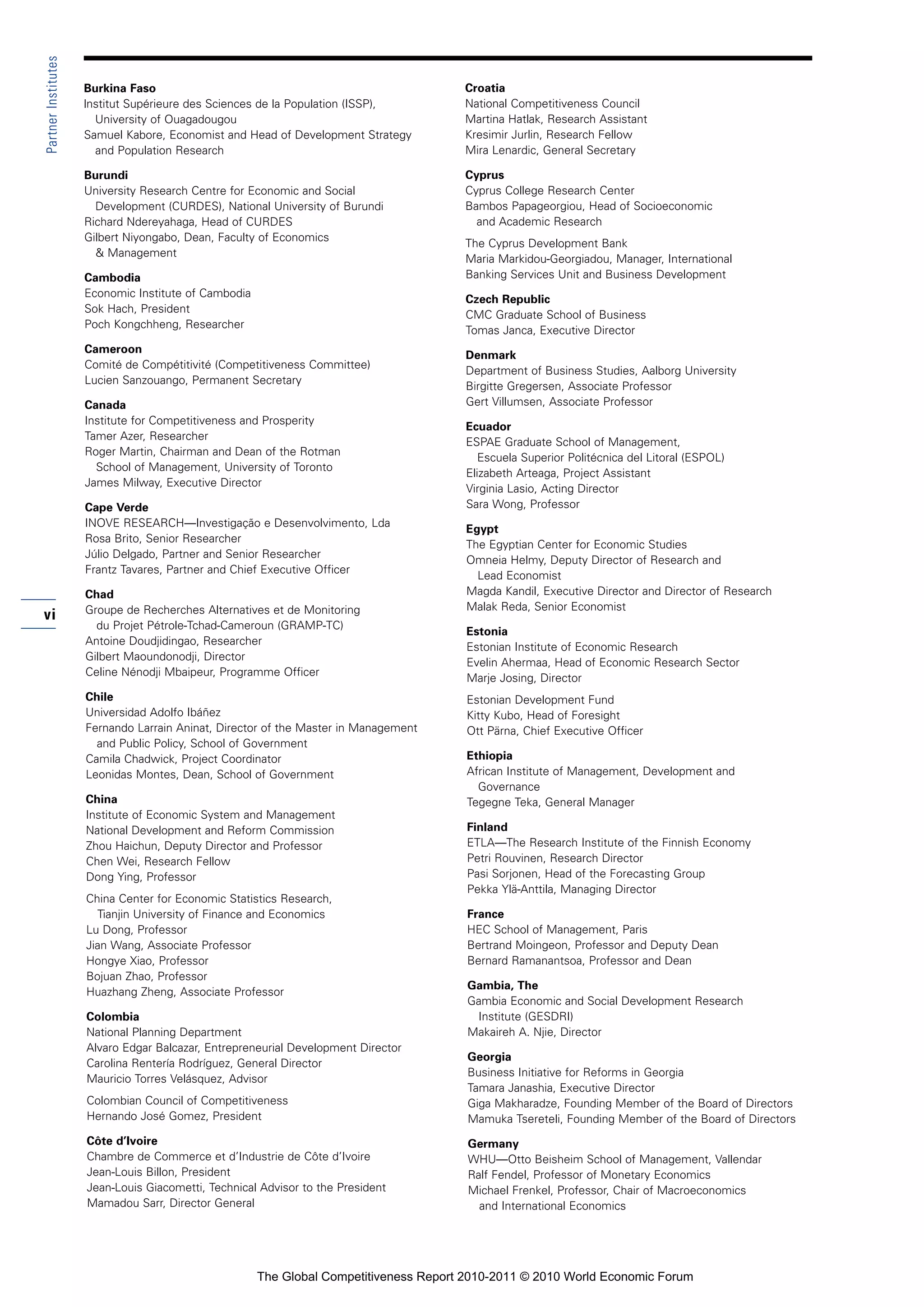Partner Institutes

                     Burkina Faso                                                      Croatia
                     lnstitut Supérieure des Sciences de la Population (ISSP),         National Competitiveness Council
                       University of Ouagadougou                                       Martina Hatlak, Research Assistant
                     Samuel Kabore, Economist and Head of Development Strategy         Kresimir Jurlin, Research Fellow
                       and Population Research                                         Mira Lenardic, General Secretary

                     Burundi                                                           Cyprus
                     University Research Centre for Economic and Social                Cyprus College Research Center
                       Development (CURDES), National University of Burundi            Bambos Papageorgiou, Head of Socioeconomic
                     Richard Ndereyahaga, Head of CURDES                                 and Academic Research
                     Gilbert Niyongabo, Dean, Faculty of Economics
                                                                                       The Cyprus Development Bank
                       & Management
                                                                                       Maria Markidou-Georgiadou, Manager, International
                     Cambodia                                                          Banking Services Unit and Business Development
                     Economic Institute of Cambodia
                                                                                       Czech Republic
                     Sok Hach, President
                                                                                       CMC Graduate School of Business
                     Poch Kongchheng, Researcher
                                                                                       Tomas Janca, Executive Director
                     Cameroon
                                                                                       Denmark
                     Comité de Compétitivité (Competitiveness Committee)
                                                                                       Department of Business Studies, Aalborg University
                     Lucien Sanzouango, Permanent Secretary
                                                                                       Birgitte Gregersen, Associate Professor
                     Canada                                                            Gert Villumsen, Associate Professor
                     Institute for Competitiveness and Prosperity
                                                                                       Ecuador
                     Tamer Azer, Researcher
                                                                                       ESPAE Graduate School of Management,
                     Roger Martin, Chairman and Dean of the Rotman
                                                                                          Escuela Superior Politécnica del Litoral (ESPOL)
                       School of Management, University of Toronto
                                                                                       Elizabeth Arteaga, Project Assistant
                     James Milway, Executive Director
                                                                                       Virginia Lasio, Acting Director
                     Cape Verde                                                        Sara Wong, Professor
                     INOVE RESEARCH—Investigação e Desenvolvimento, Lda
                                                                                        Egypt
                     Rosa Brito, Senior Researcher
                                                                                        The Egyptian Center for Economic Studies
                     Júlio Delgado, Partner and Senior Researcher
                                                                                        Omneia Helmy, Deputy Director of Research and
                     Frantz Tavares, Partner and Chief Executive Officer
                                                                                          Lead Economist
                     Chad                                                               Magda Kandil, Executive Director and Director of Research
                     Groupe de Recherches Alternatives et de Monitoring                 Malak Reda, Senior Economist
vi
                       du Projet Pétrole-Tchad-Cameroun (GRAMP-TC)
                                                                                        Estonia
                     Antoine Doudjidingao, Researcher
                                                                                        Estonian Institute of Economic Research
                     Gilbert Maoundonodji, Director
                                                                                        Evelin Ahermaa, Head of Economic Research Sector
                     Celine Nénodji Mbaipeur, Programme Officer
                                                                                        Marje Josing, Director
                     Chile                                                              Estonian Development Fund
                     Universidad Adolfo Ibáñez                                          Kitty Kubo, Head of Foresight
                     Fernando Larrain Aninat, Director of the Master in Management      Ott Pärna, Chief Executive Officer
                       and Public Policy, School of Government
                     Camila Chadwick, Project Coordinator                               Ethiopia
                     Leonidas Montes, Dean, School of Government                        African Institute of Management, Development and
                                                                                          Governance
                     China                                                              Tegegne Teka, General Manager
                     Institute of Economic System and Management
                     National Development and Reform Commission                         Finland
                     Zhou Haichun, Deputy Director and Professor                        ETLA—The Research Institute of the Finnish Economy
                     Chen Wei, Research Fellow                                          Petri Rouvinen, Research Director
                     Dong Ying, Professor                                               Pasi Sorjonen, Head of the Forecasting Group
                                                                                        Pekka Ylä-Anttila, Managing Director
                     China Center for Economic Statistics Research,
                       Tianjin University of Finance and Economics                      France
                     Lu Dong, Professor                                                 HEC School of Management, Paris
                     Jian Wang, Associate Professor                                     Bertrand Moingeon, Professor and Deputy Dean
                     Hongye Xiao, Professor                                             Bernard Ramanantsoa, Professor and Dean
                     Bojuan Zhao, Professor
                                                                                        Gambia, The
                     Huazhang Zheng, Associate Professor
                                                                                        Gambia Economic and Social Development Research
                     Colombia                                                            Institute (GESDRI)
                     National Planning Department                                       Makaireh A. Njie, Director
                     Alvaro Edgar Balcazar, Entrepreneurial Development Director
                                                                                        Georgia
                     Carolina Rentería Rodríguez, General Director
                                                                                        Business Initiative for Reforms in Georgia
                     Mauricio Torres Velásquez, Advisor
                                                                                        Tamara Janashia, Executive Director
                     Colombian Council of Competitiveness                               Giga Makharadze, Founding Member of the Board of Directors
                     Hernando José Gomez, President                                     Mamuka Tsereteli, Founding Member of the Board of Directors
                     Côte d’Ivoire                                                      Germany
                     Chambre de Commerce et d’Industrie de Côte d’Ivoire                WHU—Otto Beisheim School of Management, Vallendar
                     Jean-Louis Billon, President                                       Ralf Fendel, Professor of Monetary Economics
                     Jean-Louis Giacometti, Technical Advisor to the President          Michael Frenkel, Professor, Chair of Macroeconomics
                     Mamadou Sarr, Director General                                       and International Economics




                                                      The Global Competitiveness Report 2010-2011 © 2010 World Economic Forum
 