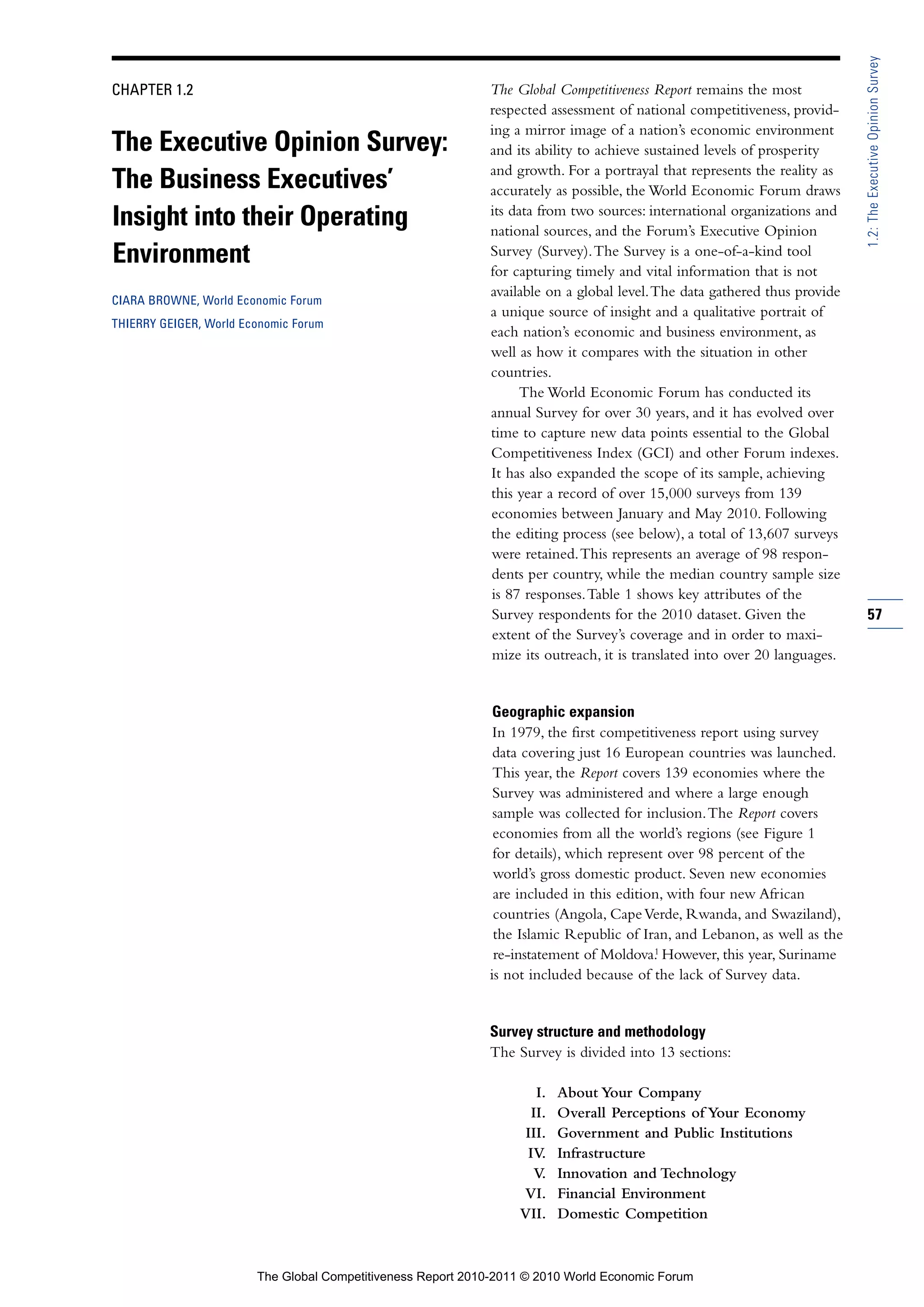 1.2: The Executive Opinion Survey
CHAPTER 1.2                                                  The Global Competitiveness Report remains the most
                                                             respected assessment of national competitiveness, provid-
                                                             ing a mirror image of a nation’s economic environment
The Executive Opinion Survey:                                and its ability to achieve sustained levels of prosperity
                                                             and growth. For a portrayal that represents the reality as
The Business Executives’                                     accurately as possible, the World Economic Forum draws
                                                             its data from two sources: international organizations and
Insight into their Operating                                 national sources, and the Forum’s Executive Opinion
Environment                                                  Survey (Survey). The Survey is a one-of-a-kind tool
                                                             for capturing timely and vital information that is not
                                                             available on a global level. The data gathered thus provide
CIARA BROWNE, World Economic Forum
                                                             a unique source of insight and a qualitative portrait of
THIERRY GEIGER, World Economic Forum
                                                             each nation’s economic and business environment, as
                                                             well as how it compares with the situation in other
                                                             countries.
                                                                   The World Economic Forum has conducted its
                                                             annual Survey for over 30 years, and it has evolved over
                                                             time to capture new data points essential to the Global
                                                             Competitiveness Index (GCI) and other Forum indexes.
                                                             It has also expanded the scope of its sample, achieving
                                                             this year a record of over 15,000 surveys from 139
                                                             economies between January and May 2010. Following
                                                             the editing process (see below), a total of 13,607 surveys
                                                             were retained. This represents an average of 98 respon-
                                                             dents per country, while the median country sample size
                                                             is 87 responses. Table 1 shows key attributes of the
                                                             Survey respondents for the 2010 dataset. Given the            57
                                                             extent of the Survey’s coverage and in order to maxi-
                                                             mize its outreach, it is translated into over 20 languages.


                                                              Geographic expansion
                                                              In 1979, the first competitiveness report using survey
                                                              data covering just 16 European countries was launched.
                                                              This year, the Report covers 139 economies where the
                                                              Survey was administered and where a large enough
                                                              sample was collected for inclusion. The Report covers
                                                              economies from all the world’s regions (see Figure 1
                                                              for details), which represent over 98 percent of the
                                                              world’s gross domestic product. Seven new economies
                                                              are included in this edition, with four new African
                                                              countries (Angola, Cape Verde, Rwanda, and Swaziland),
                                                              the Islamic Republic of Iran, and Lebanon, as well as the
                                                                                          1
                                                              re-instatement of Moldova. However, this year, Suriname
                                                             is not included because of the lack of Survey data.


                                                             Survey structure and methodology
                                                             The Survey is divided into 13 sections:

                                                                     I.   About Your Company
                                                                    II.   Overall Perceptions of Your Economy
                                                                   III.   Government and Public Institutions
                                                                   IV.    Infrastructure
                                                                    V.    Innovation and Technology
                                                                  VI.     Financial Environment
                                                                  VII.    Domestic Competition



                        The Global Competitiveness Report 2010-2011 © 2010 World Economic Forum
 