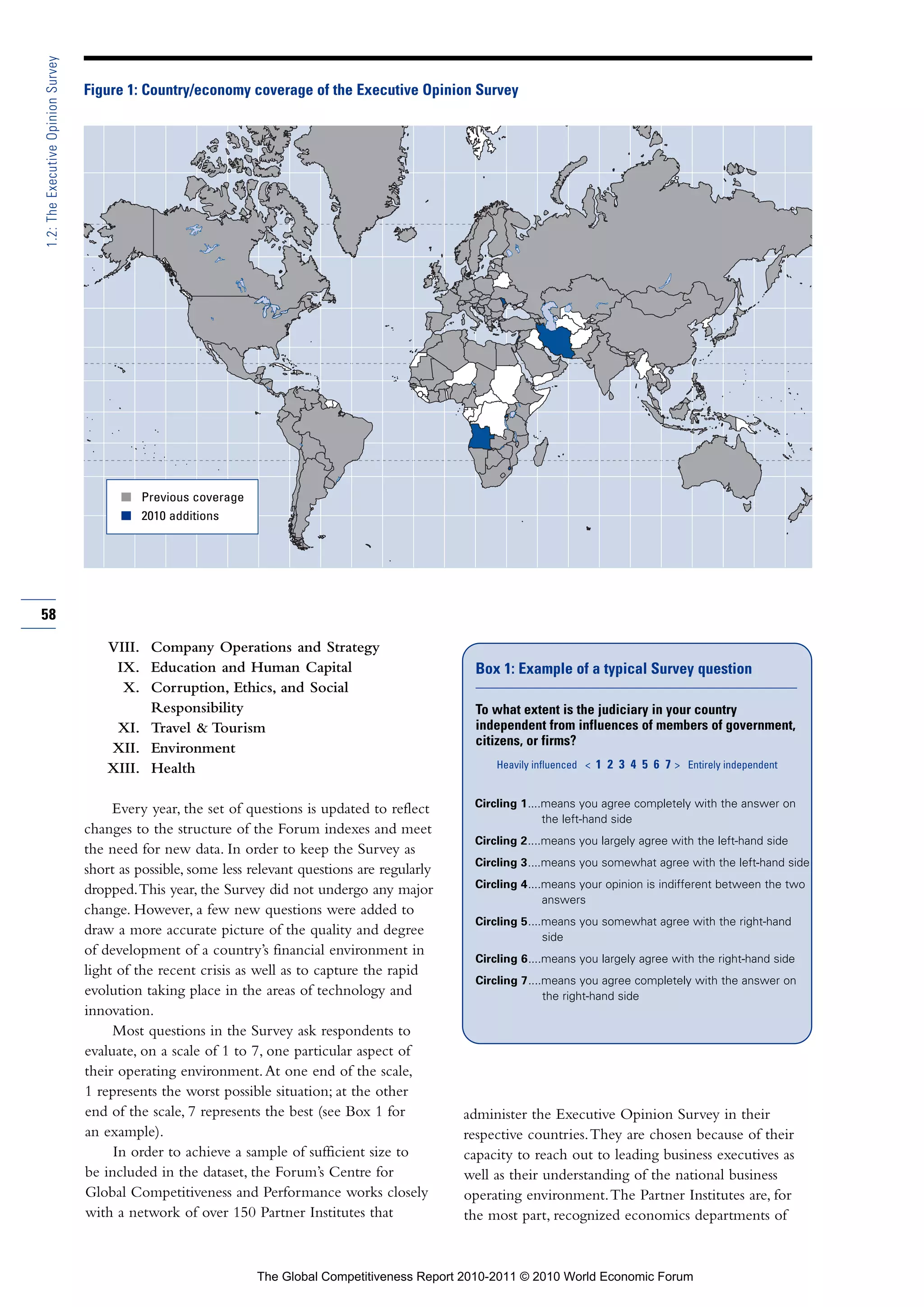 1.2: The Executive Opinion Survey

                                    Figure 1: Country/economy coverage of the Executive Opinion Survey




                                          I Previous coverage
                                          I 2010 additions




58

                                        VIII. Company Operations and Strategy
                                         IX. Education and Human Capital                              Box 1: Example of a typical Survey question
                                          X. Corruption, Ethics, and Social
                                              Responsibility                                          To what extent is the judiciary in your country
                                         XI. Travel & Tourism                                         independent from influences of members of government,
                                                                                                      citizens, or firms?
                                        XII. Environment
                                        XIII. Health                                                     Heavily influenced < 1 2 3 4 5 6 7 > Entirely independent


                                                                                                     Circling 1....means you agree completely with the answer on
                                         Every year, the set of questions is updated to reflect
                                                                                                                   the left-hand side
                                    changes to the structure of the Forum indexes and meet
                                                                                                     Circling 2....means you largely agree with the left-hand side
                                    the need for new data. In order to keep the Survey as
                                                                                                     Circling 3....means you somewhat agree with the left-hand side
                                    short as possible, some less relevant questions are regularly
                                                                                                     Circling 4....means your opinion is indifferent between the two
                                    dropped. This year, the Survey did not undergo any major
                                                                                                                   answers
                                    change. However, a few new questions were added to
                                                                                                     Circling 5....means you somewhat agree with the right-hand
                                    draw a more accurate picture of the quality and degree                         side
                                    of development of a country’s financial environment in
                                                                                                     Circling 6....means you largely agree with the right-hand side
                                    light of the recent crisis as well as to capture the rapid
                                                                                                      Circling 7....means you agree completely with the answer on
                                    evolution taking place in the areas of technology and                           the right-hand side
                                    innovation.
                                         Most questions in the Survey ask respondents to
                                    evaluate, on a scale of 1 to 7, one particular aspect of
                                    their operating environment. At one end of the scale,
                                    1 represents the worst possible situation; at the other
                                    end of the scale, 7 represents the best (see Box 1 for          administer the Executive Opinion Survey in their
                                    an example).                                                    respective countries. They are chosen because of their
                                         In order to achieve a sample of sufficient size to         capacity to reach out to leading business executives as
                                    be included in the dataset, the Forum’s Centre for              well as their understanding of the national business
                                    Global Competitiveness and Performance works closely            operating environment. The Partner Institutes are, for
                                    with a network of over 150 Partner Institutes that              the most part, recognized economics departments of


                                                                  The Global Competitiveness Report 2010-2011 © 2010 World Economic Forum
 