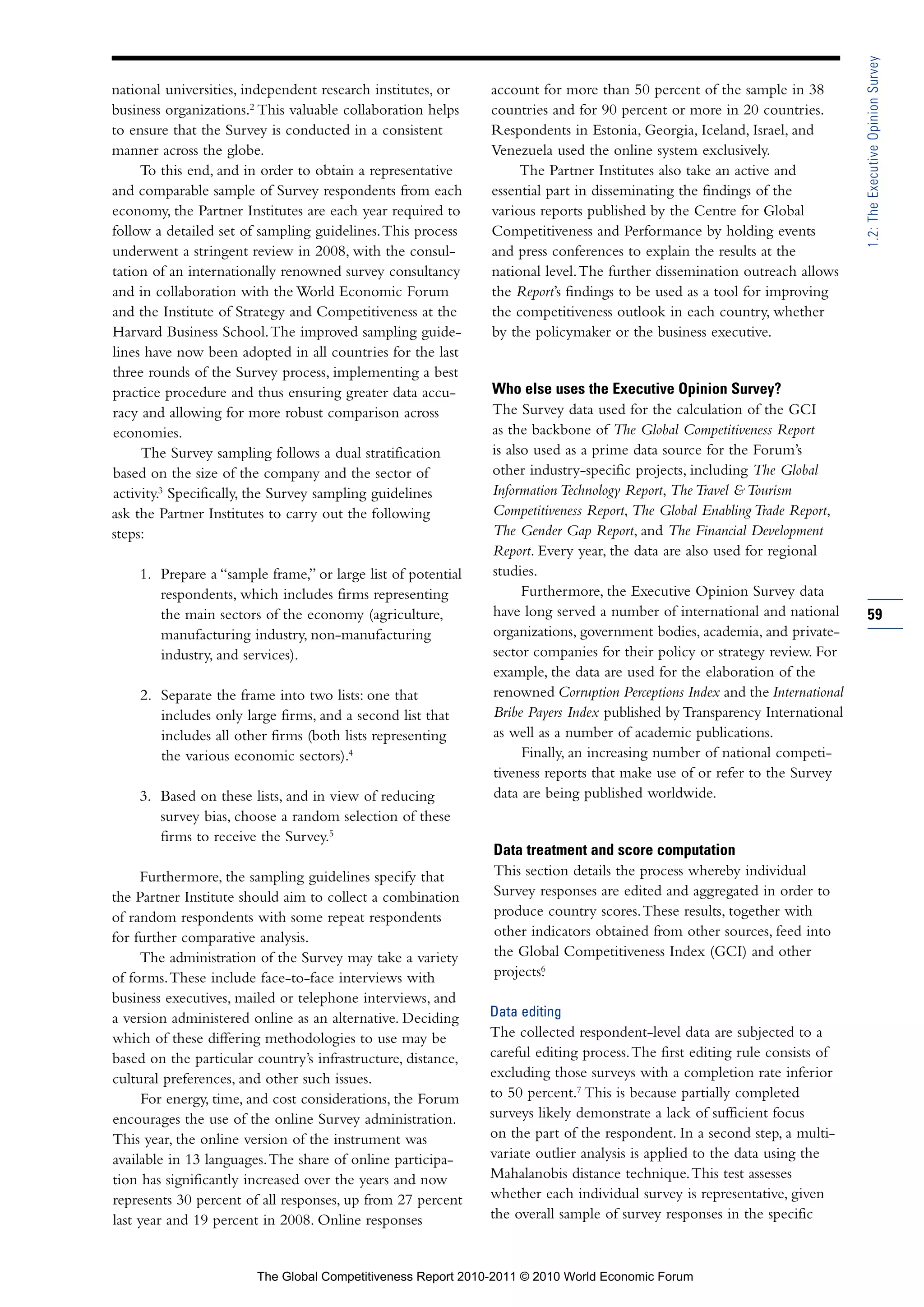 1.2: The Executive Opinion Survey
national universities, independent research institutes, or    account for more than 50 percent of the sample in 38
business organizations.2 This valuable collaboration helps    countries and for 90 percent or more in 20 countries.
to ensure that the Survey is conducted in a consistent        Respondents in Estonia, Georgia, Iceland, Israel, and
manner across the globe.                                      Venezuela used the online system exclusively.
     To this end, and in order to obtain a representative          The Partner Institutes also take an active and
and comparable sample of Survey respondents from each         essential part in disseminating the findings of the
economy, the Partner Institutes are each year required to     various reports published by the Centre for Global
follow a detailed set of sampling guidelines. This process    Competitiveness and Performance by holding events
underwent a stringent review in 2008, with the consul-        and press conferences to explain the results at the
tation of an internationally renowned survey consultancy      national level. The further dissemination outreach allows
and in collaboration with the World Economic Forum            the Report’s findings to be used as a tool for improving
and the Institute of Strategy and Competitiveness at the      the competitiveness outlook in each country, whether
Harvard Business School. The improved sampling guide-         by the policymaker or the business executive.
lines have now been adopted in all countries for the last
three rounds of the Survey process, implementing a best
practice procedure and thus ensuring greater data accu-       Who else uses the Executive Opinion Survey?
racy and allowing for more robust comparison across           The Survey data used for the calculation of the GCI
economies.                                                    as the backbone of The Global Competitiveness Report
     The Survey sampling follows a dual stratification        is also used as a prime data source for the Forum’s
based on the size of the company and the sector of            other industry-specific projects, including The Global
activity.3 Specifically, the Survey sampling guidelines       Information Technology Report, The Travel & Tourism
ask the Partner Institutes to carry out the following         Competitiveness Report, The Global Enabling Trade Report,
steps:                                                        The Gender Gap Report, and The Financial Development
                                                              Report. Every year, the data are also used for regional
    1. Prepare a “sample frame,” or large list of potential   studies.
       respondents, which includes firms representing               Furthermore, the Executive Opinion Survey data
       the main sectors of the economy (agriculture,          have long served a number of international and national       59
       manufacturing industry, non-manufacturing              organizations, government bodies, academia, and private-
       industry, and services).                               sector companies for their policy or strategy review. For
                                                              example, the data are used for the elaboration of the
    2. Separate the frame into two lists: one that            renowned Corruption Perceptions Index and the International
       includes only large firms, and a second list that      Bribe Payers Index published by Transparency International
       includes all other firms (both lists representing      as well as a number of academic publications.
       the various economic sectors).4                              Finally, an increasing number of national competi-
                                                              tiveness reports that make use of or refer to the Survey
    3. Based on these lists, and in view of reducing          data are being published worldwide.
       survey bias, choose a random selection of these
       firms to receive the Survey.5
                                                              Data treatment and score computation
     Furthermore, the sampling guidelines specify that        This section details the process whereby individual
the Partner Institute should aim to collect a combination     Survey responses are edited and aggregated in order to
of random respondents with some repeat respondents            produce country scores. These results, together with
for further comparative analysis.                             other indicators obtained from other sources, feed into
     The administration of the Survey may take a variety      the Global Competitiveness Index (GCI) and other
                                                                      6
                                                              projects.
of forms. These include face-to-face interviews with
business executives, mailed or telephone interviews, and
a version administered online as an alternative. Deciding     Data editing
which of these differing methodologies to use may be          The collected respondent-level data are subjected to a
based on the particular country’s infrastructure, distance,   careful editing process. The first editing rule consists of
cultural preferences, and other such issues.                  excluding those surveys with a completion rate inferior
      For energy, time, and cost considerations, the Forum    to 50 percent.7 This is because partially completed
encourages the use of the online Survey administration.       surveys likely demonstrate a lack of sufficient focus
This year, the online version of the instrument was           on the part of the respondent. In a second step, a multi-
available in 13 languages. The share of online participa-     variate outlier analysis is applied to the data using the
tion has significantly increased over the years and now       Mahalanobis distance technique. This test assesses
represents 30 percent of all responses, up from 27 percent    whether each individual survey is representative, given
last year and 19 percent in 2008. Online responses            the overall sample of survey responses in the specific



                        The Global Competitiveness Report 2010-2011 © 2010 World Economic Forum
 