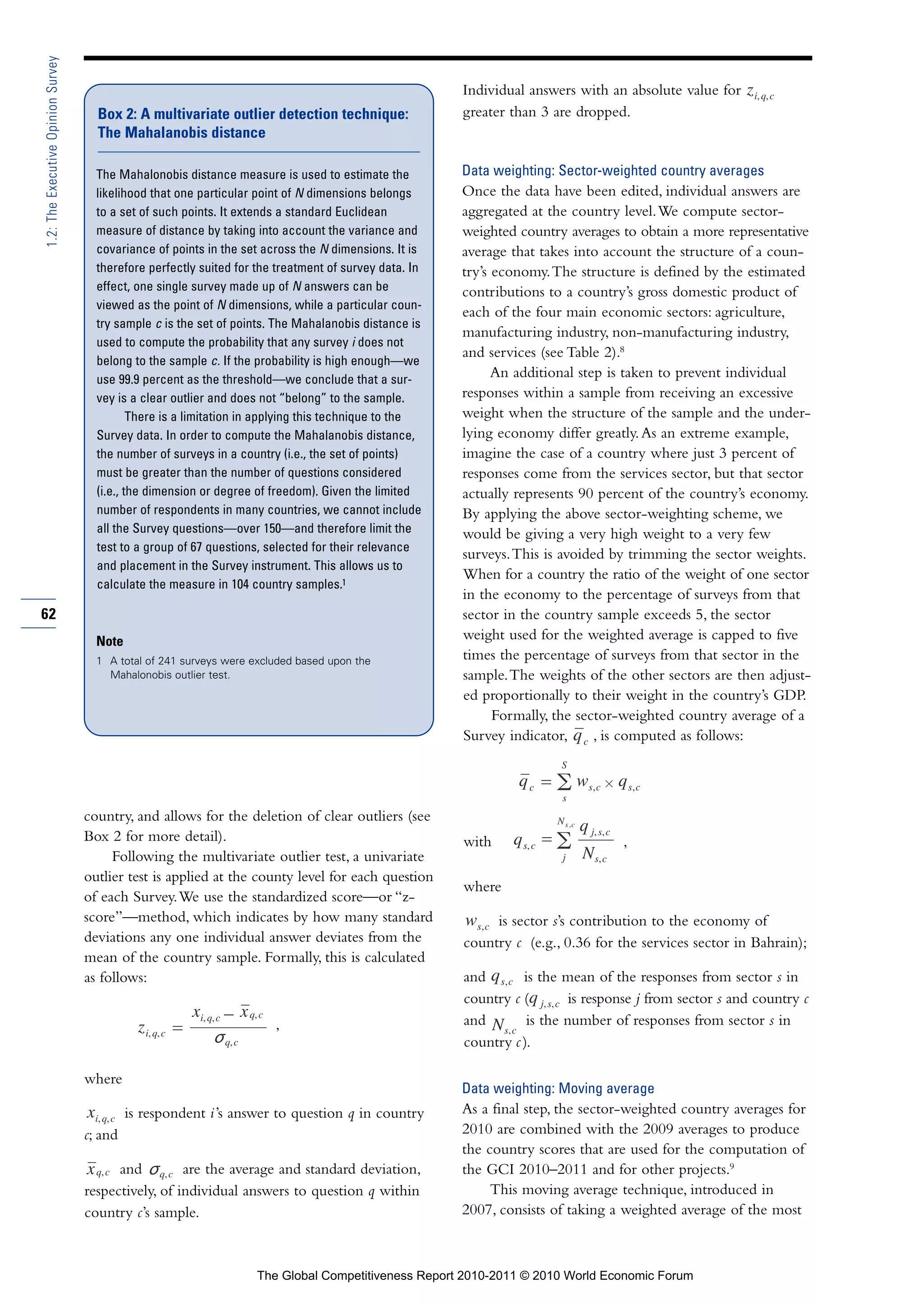 1.2: The Executive Opinion Survey

                                                                                                        Individual answers with an absolute value for
                                      Box 2: A multivariate outlier detection technique:                greater than 3 are dropped.
                                      The Mahalanobis distance

                                      The Mahalonobis distance measure is used to estimate the          Data weighting: Sector-weighted country averages
                                      likelihood that one particular point of N dimensions belongs      Once the data have been edited, individual answers are
                                      to a set of such points. It extends a standard Euclidean          aggregated at the country level. We compute sector-
                                      measure of distance by taking into account the variance and       weighted country averages to obtain a more representative
                                      covariance of points in the set across the N dimensions. It is    average that takes into account the structure of a coun-
                                      therefore perfectly suited for the treatment of survey data. In   try’s economy. The structure is defined by the estimated
                                      effect, one single survey made up of N answers can be             contributions to a country’s gross domestic product of
                                      viewed as the point of N dimensions, while a particular coun-
                                                                                                        each of the four main economic sectors: agriculture,
                                      try sample c is the set of points. The Mahalanobis distance is
                                                                                                        manufacturing industry, non-manufacturing industry,
                                      used to compute the probability that any survey i does not
                                                                                                        and services (see Table 2).8
                                      belong to the sample c. If the probability is high enough—we
                                      use 99.9 percent as the threshold—we conclude that a sur-
                                                                                                              An additional step is taken to prevent individual
                                      vey is a clear outlier and does not “belong” to the sample.       responses within a sample from receiving an excessive
                                              There is a limitation in applying this technique to the   weight when the structure of the sample and the under-
                                      Survey data. In order to compute the Mahalanobis distance,        lying economy differ greatly. As an extreme example,
                                      the number of surveys in a country (i.e., the set of points)      imagine the case of a country where just 3 percent of
                                      must be greater than the number of questions considered           responses come from the services sector, but that sector
                                      (i.e., the dimension or degree of freedom). Given the limited     actually represents 90 percent of the country’s economy.
                                      number of respondents in many countries, we cannot include        By applying the above sector-weighting scheme, we
                                      all the Survey questions—over 150—and therefore limit the         would be giving a very high weight to a very few
                                      test to a group of 67 questions, selected for their relevance
                                                                                                        surveys. This is avoided by trimming the sector weights.
                                      and placement in the Survey instrument. This allows us to
                                                                                                        When for a country the ratio of the weight of one sector
                                      calculate the measure in 104 country samples.1
                                                                                                        in the economy to the percentage of surveys from that
62                                                                                                      sector in the country sample exceeds 5, the sector
                                      Note                                                              weight used for the weighted average is capped to five
                                      1 A total of 241 surveys were excluded based upon the             times the percentage of surveys from that sector in the
                                        Mahalonobis outlier test.                                       sample. The weights of the other sectors are then adjust-
                                                                                                        ed proportionally to their weight in the country’s GDP.
                                                                                                              Formally, the sector-weighted country average of a
                                                                                                        Survey indicator,      , is computed as follows:




                                    country, and allows for the deletion of clear outliers (see
                                    Box 2 for more detail).                                             with                       ,
                                         Following the multivariate outlier test, a univariate
                                    outlier test is applied at the county level for each question
                                                                                                        where
                                    of each Survey. We use the standardized score—or “z-
                                    score”—method, which indicates by how many standard                      is sector s’s contribution to the economy of
                                    deviations any one individual answer deviates from the              country c (e.g., 0.36 for the services sector in Bahrain);
                                    mean of the country sample. Formally, this is calculated
                                    as follows:                                                         and       is the mean of the responses from sector s in
                                                                                                        country c (        is response j from sector s and country c
                                                              –                                         and        is the number of responses from sector s in
                                                    =                   ,
                                                                                                        country c ).

                                    where
                                                                                                        Data weighting: Moving average
                                             is respondent i ’s answer to question q in country         As a final step, the sector-weighted country averages for
                                    c; and                                                              2010 are combined with the 2009 averages to produce
                                                                                                        the country scores that are used for the computation of
                                          and         are the average and standard deviation,           the GCI 2010–2011 and for other projects.9
                                    respectively, of individual answers to question q within                 This moving average technique, introduced in
                                    country c’s sample.                                                 2007, consists of taking a weighted average of the most



                                                                     The Global Competitiveness Report 2010-2011 © 2010 World Economic Forum
 