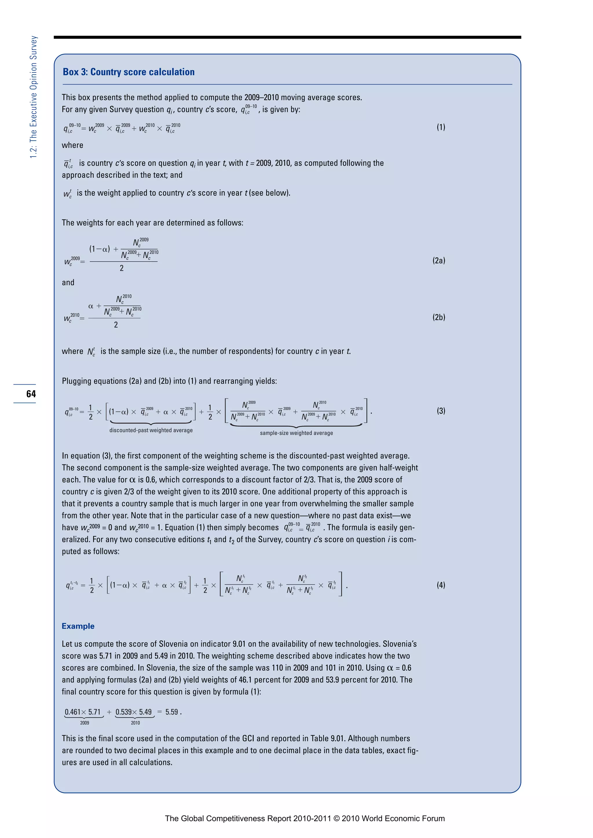 1.2: The Executive Opinion Survey



                                    Box 3: Country score calculation

                                    This box presents the method applied to compute the 2009–2010 moving average scores.
                                                                                            09–10
                                    For any given Survey question qi , country c’s score, qi,c , is given by:
                                       09–10
                                    qi,c     wc2009                  2009
                                                                  qi,c    wc2010                  2010
                                                                                               qi,c                                                                                                 (1)

                                    where
                                      t
                                    qi,c is country c ’s score on question qi in year t, with t = 2009, 2010, as computed following the
                                    approach described in the text; and
                                     t
                                    wc is the weight applied to country c ’s score in year t (see below).


                                    The weights for each year are determined as follows:

                                                                        Nc2009
                                                       (1    )             2009
                                                                      N   cNc2010
                                    wc2009                                                                                                                                                         (2a)
                                                                      2
                                    and
                                                              Nc2010
                                                              2009
                                                            Nc   Nc2010
                                    wc2010                                                                                                                                                         (2b)
                                                                  2

                                           t
                                    where Nc is the sample size (i.e., the number of respondents) for country c in year t.


                                    Plugging equations (2a) and (2b) into (1) and rearranging yields:
64
                                      09–10        1                                    2009            2010       1      Nc2009                      2009
                                                                                                                                                                     Nc2010               2010
                                    qi,c                     (1           )          qi,c            qi,c                      2009                qi,c                                qi,c    .    (3)
                                                   2                                                               2    N    Nc2010
                                                                                                                              c                                    Nc
                                                                                                                                                                     2009
                                                                                                                                                                        Nc2010
                                                             discounted-past weighted average                                             sample-size weighted average


                                    In equation (3), the first component of the weighting scheme is the discounted-past weighted average.
                                    The second component is the sample-size weighted average. The two components are given half-weight
                                    each. The value for is 0.6, which corresponds to a discount factor of 2/3. That is, the 2009 score of
                                    country c is given 2/3 of the weight given to its 2010 score. One additional property of this approach is
                                    that it prevents a country sample that is much larger in one year from overwhelming the smaller sample
                                    from the other year. Note that in the particular case of a new question—where no past data exist—we
                                                                                                          09–10    2010
                                    have wc2009 = 0 and wc2010 = 1. Equation (1) then simply becomes qi,c       qi,c . The formula is easily gen-
                                    eralized. For any two consecutive editions t1 and t 2 of the Survey, country c’s score on question i is com-
                                    puted as follows:


                                                       1                                t              t       1         Nct      1
                                                                                                                                               t
                                                                                                                                                         Nct        2
                                                                                                                                                                               t
                                       t
                                     qi,c–t
                                        1   2
                                                                 (1       )          qi,c1
                                                                                                    qi,c 2
                                                                                                                         t1                 qi,c
                                                                                                                                               1
                                                                                                                                                                            qi,c
                                                                                                                                                                               2
                                                                                                                                                                                   .                (4)
                                                       2                                                       2       Nc  Nct        2
                                                                                                                                                       N   Nct
                                                                                                                                                             c
                                                                                                                                                              t1        2




                                    Example
                                     q
                                    Let us compute the score of Slovenia on indicator 9.01 on the availability of new technologies. Slovenia’s
                                    score was 5.71 in 2009 and 5.49 in 2010. The weighting scheme described above indicates how the two
                                    scores are combined. In Slovenia, the size of the sample was 110 in 2009 and 101 in 2010. Using = 0.6
                                    and applying formulas (2a) and (2b) yield weights of 46.1 percent for 2009 and 53.9 percent for 2010. The
                                    final country score for this question is given by formula (1):

                                    0.461 5.71                    0.539 5.49                   5.59 .
                                                2009                          2010


                                    This is the final score used in the computation of the GCI and reported in Table 9.01. Although numbers
                                    are rounded to two decimal places in this example and to one decimal place in the data tables, exact fig-
                                    ures are used in all calculations.




                                                                                               The Global Competitiveness Report 2010-2011 © 2010 World Economic Forum
 