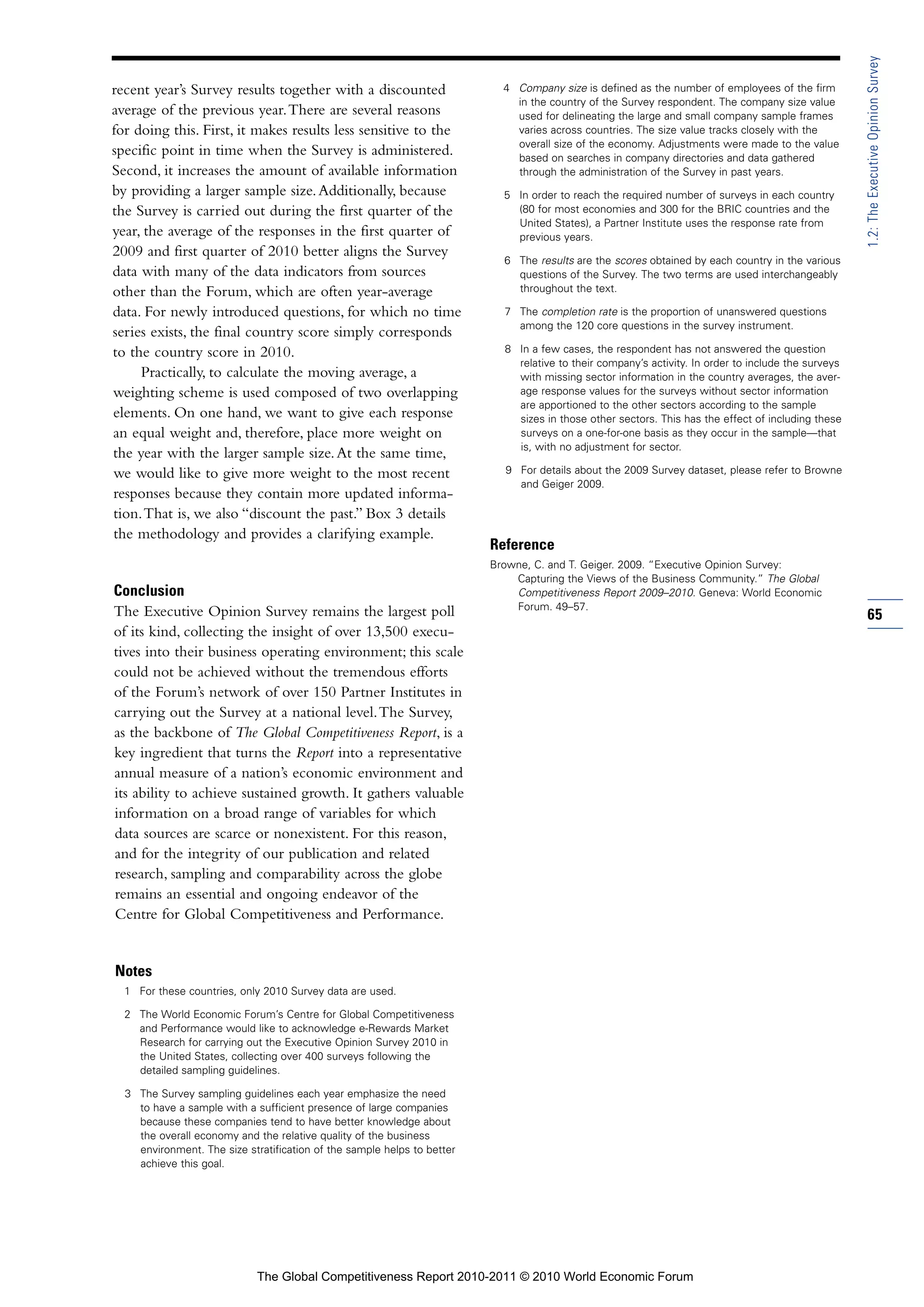 1.2: The Executive Opinion Survey
recent year’s Survey results together with a discounted                    4 Company size is defined as the number of employees of the firm
                                                                             in the country of the Survey respondent. The company size value
average of the previous year. There are several reasons                      used for delineating the large and small company sample frames
for doing this. First, it makes results less sensitive to the                varies across countries. The size value tracks closely with the
                                                                             overall size of the economy. Adjustments were made to the value
specific point in time when the Survey is administered.                      based on searches in company directories and data gathered
Second, it increases the amount of available information                     through the administration of the Survey in past years.
by providing a larger sample size. Additionally, because                   5 In order to reach the required number of surveys in each country
the Survey is carried out during the first quarter of the                    (80 for most economies and 300 for the BRIC countries and the
                                                                             United States), a Partner Institute uses the response rate from
year, the average of the responses in the first quarter of                   previous years.
2009 and first quarter of 2010 better aligns the Survey
                                                                           6 The results are the scores obtained by each country in the various
data with many of the data indicators from sources                           questions of the Survey. The two terms are used interchangeably
other than the Forum, which are often year-average                           throughout the text.

data. For newly introduced questions, for which no time                    7 The completion rate is the proportion of unanswered questions
                                                                             among the 120 core questions in the survey instrument.
series exists, the final country score simply corresponds
to the country score in 2010.                                              8 In a few cases, the respondent has not answered the question
                                                                             relative to their company’s activity. In order to include the surveys
     Practically, to calculate the moving average, a                         with missing sector information in the country averages, the aver-
weighting scheme is used composed of two overlapping                         age response values for the surveys without sector information
                                                                             are apportioned to the other sectors according to the sample
elements. On one hand, we want to give each response                         sizes in those other sectors. This has the effect of including these
an equal weight and, therefore, place more weight on                         surveys on a one-for-one basis as they occur in the sample—that
                                                                             is, with no adjustment for sector.
the year with the larger sample size. At the same time,
we would like to give more weight to the most recent                       9 For details about the 2009 Survey dataset, please refer to Browne
                                                                             and Geiger 2009.
responses because they contain more updated informa-
tion. That is, we also “discount the past.” Box 3 details
the methodology and provides a clarifying example.
                                                                         Reference
                                                                         Browne, C. and T. Geiger. 2009. “Executive Opinion Survey:
                                                                             Capturing the Views of the Business Community.” The Global
Conclusion                                                                   Competitiveness Report 2009–2010. Geneva: World Economic
                                                                             Forum. 49–57.
The Executive Opinion Survey remains the largest poll                                                                                                65
of its kind, collecting the insight of over 13,500 execu-
tives into their business operating environment; this scale
could not be achieved without the tremendous efforts
of the Forum’s network of over 150 Partner Institutes in
carrying out the Survey at a national level. The Survey,
as the backbone of The Global Competitiveness Report, is a
key ingredient that turns the Report into a representative
annual measure of a nation’s economic environment and
its ability to achieve sustained growth. It gathers valuable
information on a broad range of variables for which
data sources are scarce or nonexistent. For this reason,
and for the integrity of our publication and related
research, sampling and comparability across the globe
remains an essential and ongoing endeavor of the
Centre for Global Competitiveness and Performance.


Notes
  1 For these countries, only 2010 Survey data are used.

  2 The World Economic Forum’s Centre for Global Competitiveness
    and Performance would like to acknowledge e-Rewards Market
    Research for carrying out the Executive Opinion Survey 2010 in
    the United States, collecting over 400 surveys following the
    detailed sampling guidelines.

  3 The Survey sampling guidelines each year emphasize the need
    to have a sample with a sufficient presence of large companies
    because these companies tend to have better knowledge about
    the overall economy and the relative quality of the business
    environment. The size stratification of the sample helps to better
    achieve this goal.




                             The Global Competitiveness Report 2010-2011 © 2010 World Economic Forum
 