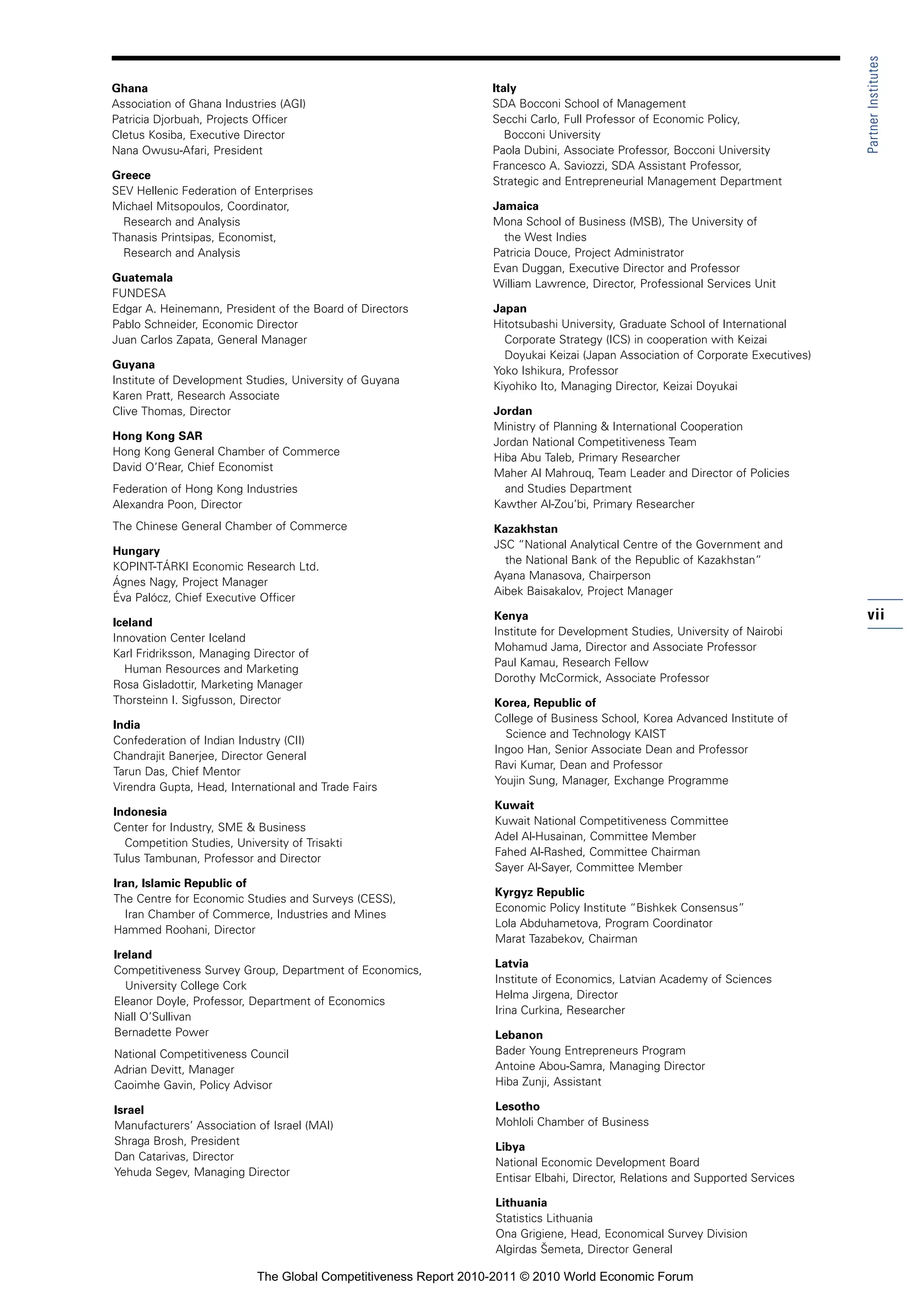 Partner Institutes
Ghana                                                             Italy
Association of Ghana Industries (AGI)                             SDA Bocconi School of Management
Patricia Djorbuah, Projects Officer                               Secchi Carlo, Full Professor of Economic Policy,
Cletus Kosiba, Executive Director                                    Bocconi University
Nana Owusu-Afari, President                                       Paola Dubini, Associate Professor, Bocconi University
                                                                  Francesco A. Saviozzi, SDA Assistant Professor,
Greece
                                                                  Strategic and Entrepreneurial Management Department
SEV Hellenic Federation of Enterprises
Michael Mitsopoulos, Coordinator,                                 Jamaica
  Research and Analysis                                           Mona School of Business (MSB), The University of
Thanasis Printsipas, Economist,                                     the West Indies
  Research and Analysis                                           Patricia Douce, Project Administrator
                                                                  Evan Duggan, Executive Director and Professor
Guatemala
                                                                  William Lawrence, Director, Professional Services Unit
FUNDESA
Edgar A. Heinemann, President of the Board of Directors           Japan
Pablo Schneider, Economic Director                                Hitotsubashi University, Graduate School of International
Juan Carlos Zapata, General Manager                                 Corporate Strategy (ICS) in cooperation with Keizai
                                                                    Doyukai Keizai (Japan Association of Corporate Executives)
Guyana
                                                                  Yoko Ishikura, Professor
Institute of Development Studies, University of Guyana
                                                                  Kiyohiko Ito, Managing Director, Keizai Doyukai
Karen Pratt, Research Associate
Clive Thomas, Director                                            Jordan
                                                                  Ministry of Planning & International Cooperation
Hong Kong SAR
                                                                  Jordan National Competitiveness Team
Hong Kong General Chamber of Commerce
                                                                  Hiba Abu Taleb, Primary Researcher
David O’Rear, Chief Economist
                                                                  Maher Al Mahrouq, Team Leader and Director of Policies
Federation of Hong Kong Industries                                  and Studies Department
Alexandra Poon, Director                                          Kawther Al-Zou’bi, Primary Researcher
The Chinese General Chamber of Commerce                           Kazakhstan
                                                                  JSC “National Analytical Centre of the Government and
Hungary
                                                                    the National Bank of the Republic of Kazakhstan”
KOPINT-TÁRKI Economic Research Ltd.
                                                                  Ayana Manasova, Chairperson
Ágnes Nagy, Project Manager
                                                                  Aibek Baisakalov, Project Manager
Éva Palócz, Chief Executive Officer

Iceland
                                                                  Kenya                                                          vii
                                                                  Institute for Development Studies, University of Nairobi
Innovation Center Iceland
                                                                  Mohamud Jama, Director and Associate Professor
Karl Fridriksson, Managing Director of
                                                                  Paul Kamau, Research Fellow
  Human Resources and Marketing
                                                                  Dorothy McCormick, Associate Professor
Rosa Gisladottir, Marketing Manager
Thorsteinn I. Sigfusson, Director                                 Korea, Republic of
                                                                  College of Business School, Korea Advanced Institute of
India
                                                                    Science and Technology KAIST
Confederation of Indian Industry (CII)
                                                                  Ingoo Han, Senior Associate Dean and Professor
Chandrajit Banerjee, Director General
                                                                  Ravi Kumar, Dean and Professor
Tarun Das, Chief Mentor
                                                                  Youjin Sung, Manager, Exchange Programme
Virendra Gupta, Head, International and Trade Fairs
                                                                  Kuwait
Indonesia
                                                                  Kuwait National Competitiveness Committee
Center for Industry, SME & Business
                                                                  Adel Al-Husainan, Committee Member
  Competition Studies, University of Trisakti
                                                                  Fahed Al-Rashed, Committee Chairman
Tulus Tambunan, Professor and Director
                                                                  Sayer Al-Sayer, Committee Member
Iran, Islamic Republic of
                                                                  Kyrgyz Republic
The Centre for Economic Studies and Surveys (CESS),
                                                                  Economic Policy Institute “Bishkek Consensus”
   Iran Chamber of Commerce, Industries and Mines
                                                                  Lola Abduhametova, Program Coordinator
Hammed Roohani, Director
                                                                  Marat Tazabekov, Chairman
Ireland
                                                                  Latvia
Competitiveness Survey Group, Department of Economics,
                                                                  Institute of Economics, Latvian Academy of Sciences
   University College Cork
                                                                  Helma Jirgena, Director
Eleanor Doyle, Professor, Department of Economics
                                                                  Irina Curkina, Researcher
Niall O’Sullivan
Bernadette Power                                                  Lebanon
National Competitiveness Council                                  Bader Young Entrepreneurs Program
Adrian Devitt, Manager                                            Antoine Abou-Samra, Managing Director
Caoimhe Gavin, Policy Advisor                                     Hiba Zunji, Assistant

Israel                                                            Lesotho
Manufacturers’ Association of Israel (MAI)                        Mohloli Chamber of Business
Shraga Brosh, President                                           Libya
Dan Catarivas, Director                                           National Economic Development Board
Yehuda Segev, Managing Director                                   Entisar Elbahi, Director, Relations and Supported Services

                                                                  Lithuania
                                                                  Statistics Lithuania
                                                                  Ona Grigiene, Head, Economical Survey Division
                                                                  Algirdas Šemeta, Director General

                            The Global Competitiveness Report 2010-2011 © 2010 World Economic Forum
 