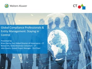 CTWolters Kluwer
CTWolters Kluwer
Global Compliance Professionals &
Entity Management: Staying in
Control
Presented by:
Brian Garcia, Esq. Global Director of Governance - CT
Bianca Erb, Global Business Consultant - CT
John Guarin, Global Project Manager - DLA Piper
 