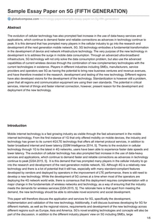 Sample Essay Paper on 5G (FIFTH GENERATION)
globalcompose.com/technology-papers/sample-essay-paper-on-5g-fifth-generation/
Abstract
The evolution of cellular technology has also prompted fast increase in the use of data-heavy services and
applications, which continue to demand faster and reliable connections as advances in technology continue to
peak. It is this demand that has prompted many players in the cellular industry to go into the research and
development of the next generation mobile network, 5G. 5G technology embodies a fundamental transformation
in the development of device and network infrastructure technology. The very purpose of the new technology in
development is to address the surge in mobile data consumption. Through an advanced ultra-broadband
infrastructure, 5G technology will not only solve the data consumption problem, but also use the advanced
capabilities of current wireless devices through the combination of new complementary technologies with the
current technologies in existence. Players in different industries including SMEs, manufacturers, service
providers and operators see 5G as having the potential to bring new business ventures and revenue avenues,
and have therefore invested in the research, development and testing of the new technology. Different regions
have also developed visions for the development of the technology. Standardization is however still a problem,
given that all regions and communication equipment are using their own standards. The potential in critical
services, internet of things and faster internet connection, however, present reason for the development and
deployment of the new technology.
Introduction
Mobile internet technology is a fast growing industry as visible through the fast advancement in the mobile
internet technology. From the first instance of 1G that only offered mobility on mobile devices, the industry and
technology has grown to its current 4G/LTE technology that offers all internet protocol services, in addition to
faster broadband internet and lower latency [GSM Intelligence 2014, 5]. Thanks to the evolution in cellular
technology through 1G to the latest in 4G networks, users have been able to experience faster date speeds and
lower latency. The evolution of cellular technology has also prompted fast increase in the use of data-heavy
services and applications, which continue to demand faster and reliable connections as advances in technology
continue to peak [GSA 2015, 5]. It is this demand that has prompted many players in the cellular industry to go
into the research and development of the next generation mobile network, 5G. Although 4G is a relatively new
technology and there is a lot of potential that it still has, especially with many standard-compliant features
developed by vendors and deployed by operators in the improvement of LTE performance, there is still need to
develop a new technology. While the development of 5G comes at a time when most of the operators are
deploying the 4G network world wide, there is consensus that this deployment requires complementation with a
major change in the fundamentals of wireless networks and technology, as a way of ensuring that the industry
meets the demands for wireless services [GSA 2015, 5]. The rationale here is that apart from meeting the
demand, the new technology should be able to stimulate novel economic and social development.
This paper will therefore discuss the application and services for 5G, specifically the development,
implementation and validation of the new technology. Additionally, it will discuss business developing for 5G for
different markets, as well as the regional visions, requirements and development of the new technology across
different regions such as Europe, Asia and America. 5G’s novel enabling technologies and concepts will also be
part of the discussion, in addition to the different industry players’ view on 5G including SMEs, large
1/6
 