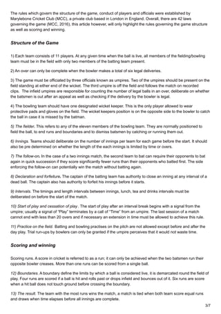 The rules which govern the structure of the game, conduct of players and officials were established by
Marylebone Cricket Club (MCC), a private club based in London in England. Overall, there are 42 laws
governing the game (MCC, 2016), this article however, will only highlight the rules governing the game structure
as well as scoring and winning.
Structure of the Game
1) Each team consists of 11 players. At any given time when the ball is live, all members of the fielding/bowling
team must be in the field with only two members of the batting team present.
2) An over can only be complete when the bowler makes a total of six legal deliveries.
3) The game must be officiated by three officials known as umpires. Two of the umpires should be present on the
field standing at either end of the wicket. The third umpire is off the field and follows the match on recorded
clips. The infield umpires are responsible for counting the number of legal balls in an over, deliberate on whether
the batsmen is out after an appeal as well as checking if the delivery by the bowler is legal.
4) The bowling team should have one designated wicket keeper. This is the only player allowed to wear
protective pads and gloves on the field. The wicket keepers position is on the opposite side to the bowler to catch
the ball in case it is missed by the batman.
5) The fielder. This refers to any of the eleven members of the bowling team. They are normally positioned to
field the ball, to end runs and boundaries and to dismiss batsmen by catching or running them out.
6) Innings. Teams should deliberate on the number of innings per team for each game before the start. It should
also be pre determined on whether the length of the each innings is limited by time or overs.
7) The follow-on. In the case of a two innings match, the second team to bat can require their opponents to bat
again in quick succession if they score significantly fewer runs than their opponents who batted first. The side
enforcing the follow-on can potentially win the match without batting again.
8) Declaration and forfeiture. The captain of the batting team has authority to close an inning at any interval of a
dead ball. The captain also has authority to forfeit his innings before it starts.
9) Intervals. The timings and length intervals between innings, lunch, tea and drinks intervals must be
deliberated on before the start of the match.
10) Start of play and cessation of play. The start of play after an interval break begins with a signal from the
umpire; usually a signal of “Play” terminates by a call of “Time” from an umpire. The last session of a match
cannot end with less than 20 overs and if necessary an extension in time must be allowed to achieve this rule.
11) Practice on the field. Batting and bowling practises on the pitch are not allowed except before and after the
day play. Trial run-ups by bowlers can only be granted if the umpire perceives that it would not waste time.
Scoring and winning
Scoring runs. A score in cricket is referred to as a run; it can only be achieved when the two batsmen run their
opposite bowler creases. More than one runs can be scored from a single ball.
12) Boundaries. A boundary define the limits by which a ball is considered live, it is demarcated round the field of
play. Four runs are scored if a ball is hit and rolls past or drops infield and bounces out of it. Six runs are score
when a hit ball does not touch ground before crossing the boundary.
13) The result. The team with the most runs wins the match, a match is tied when both team score equal runs
and draws when time elapses before all innings are complete.
3/7
 