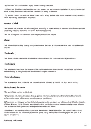 14) The over. This consists of six legally pitched balls by the bowler.
15) Dead ball. A ball becomes live at the start of a bowlers run and becomes dead when all action from the ball
ends. Scoring and dismissal of batsmen cannot occur during a dead ball.
16) No ball. This occurs when the bowler bowls from a wrong position, over flexes his elbow during delivery or
when the delivery is considered dangerous.
Aims of cricket
The general aim of cricket and any other game is winning. In cricket winning is achieved when a team outscore
another by collecting more runs and extras than their opponents.
The aim of the game can be viewed from the perspective of the players
Batter
The batter aims at scoring runs by hitting the ball as far and hard as possible to enable them run between the
wickets.
The bowler
The bowler pitches the ball over arm towards the batman with aim to dismiss them or get them out.
The fielders
The fielders aim is to curtail the batter’s runs and dismiss them by either catching the ball while still in flight
before landing, or hitting the wickets with the ball during the batters run.
The wicketkeeper
The wicketkeeper aims to stop the ball in case the batter misses it or to catch it in flight before landing.
Objectives of the game
The game has a number of objectives;
1) To promote international relations through games; international and intercontinental cricket tournaments
enhance inter-nation relations and promote peaceful coexistence.
2) To promote physiological and psychological development in teenagers and adolescents and healthy lifestyles
(Gilligan & Smith, 1991). Cricket is a sport that involves physical and mental engagements by the participants.
This is essential in the growth and development of children and youths.
3) Creation of employment. Although the game was initially a social pass-time, it has undergone enormous
advancements and has become a professional game. Today many professionals engage in the sport as a
source of livelihood.
Learning outcomes
4/7
 