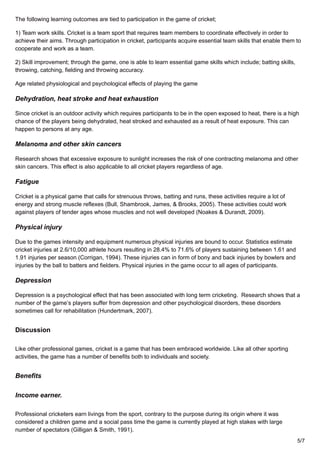 The following learning outcomes are tied to participation in the game of cricket;
1) Team work skills. Cricket is a team sport that requires team members to coordinate effectively in order to
achieve their aims. Through participation in cricket, participants acquire essential team skills that enable them to
cooperate and work as a team.
2) Skill improvement; through the game, one is able to learn essential game skills which include; batting skills,
throwing, catching, fielding and throwing accuracy.
Age related physiological and psychological effects of playing the game
Dehydration, heat stroke and heat exhaustion
Since cricket is an outdoor activity which requires participants to be in the open exposed to heat, there is a high
chance of the players being dehydrated, heat stroked and exhausted as a result of heat exposure. This can
happen to persons at any age.
Melanoma and other skin cancers
Research shows that excessive exposure to sunlight increases the risk of one contracting melanoma and other
skin cancers. This effect is also applicable to all cricket players regardless of age.
Fatigue
Cricket is a physical game that calls for strenuous throws, batting and runs, these activities require a lot of
energy and strong muscle reflexes (Bull, Shambrook, James, & Brooks, 2005). These activities could work
against players of tender ages whose muscles and not well developed (Noakes & Durandt, 2009).
Physical injury
Due to the games intensity and equipment numerous physical injuries are bound to occur. Statistics estimate
cricket injuries at 2.6/10,000 athlete hours resulting in 28.4% to 71.6% of players sustaining between 1.61 and
1.91 injuries per season (Corrigan, 1994). These injuries can in form of bony and back injuries by bowlers and
injuries by the ball to batters and fielders. Physical injuries in the game occur to all ages of participants.
Depression
Depression is a psychological effect that has been associated with long term cricketing. Research shows that a
number of the game’s players suffer from depression and other psychological disorders, these disorders
sometimes call for rehabilitation (Hundertmark, 2007).
Discussion
Like other professional games, cricket is a game that has been embraced worldwide. Like all other sporting
activities, the game has a number of benefits both to individuals and society.
Benefits
Income earner.
Professional cricketers earn livings from the sport, contrary to the purpose during its origin where it was
considered a children game and a social pass time the game is currently played at high stakes with large
number of spectators (Gilligan & Smith, 1991).
5/7
 
