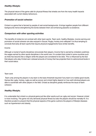 Healthy lifestyle;
The physical nature of the game calls for physical fitness that shields one from the many health hazards
associated with current dietary behaviours.
Promotion of social cohesion
Cricket is a game that is fancied by people of vast social backgrounds. It brings together people from different
backgrounds hence strengthening the bonds between them and enhancing peaceful co-existence.
Comparison with other sporting activities
The benefits of cricket do not contrast with other team sports. Team work, healthy lifestyles, income earning and
promotion of social cohesion are also enjoyed in Soccer, Rugby, hockey and volleyball. It is thus tempting to
conclude that early all team sports that require physical engagements have similar benefits.
Income
Although a myriad of sports disciplines remunerate their players, Income that is earned by cricketers outshines
the wages earned by other sports disciplines in the world over. It is evident that cricket in some countries such
as India has become like a religion while the players are considered to be idols. This is influenced by the fact
that players who play Cricket earn colossal amounts of money that has projected them to astronomical levels in
their social status.
Team work
Team unity among the players in any team is the basic threshold required if any team is to realise good results.
Games like rugby, hockey, rugby as well as soccer and cricket highly depend on how well individual players are
able to coordinate with other players in the field. Cricket as discipline greatly reinforces the issue of team
cohesion.
Healthy lifestyle;
It is undeniable that cricket is a physical game just like other sports such as rugby and soccer. However cricket
is more involving. The game not only demands physical fitness but also the players should be mentally fit. It is
therefore prudent to pinpoint that the physical aspects of the game cushions the players of lifestyle diseases
such as hypertension and obesity.
6/7
 