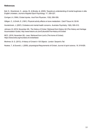References
Bull, S., Shambrook, C., James, W., & Brooks, &. (2005). Towards an understanding of mental toughness in elite
English cricketers. Journal of Applied Sport Psychology, 17, 209–227.
Corrigan, A. (1994). Cricket injuries. Aust Fam Physician, 13(8), 558–559.
Gilligan, C., & Smith, E. (1991). Physical activity effects on bone metabolism. Calcif Tissue Int, 50-54.
Hundertmark, J. (2007). Cricketers and mental health concerns. Australas Psychiatry, 15(6), 509–512.
Johnson, B. (2016, November 28). The History of Cricket. Retrieved from History UK (The History and Heritage
Acoomodation Guide): http://www.historic-uk.com/CultureUK/The-History-of-Cricket/
MCC. (2016, November 28). Laws. Retrieved from Lord’s (The home of Cricket):
https://www.lords.org/mcc/laws-of-cricket/laws/
Mortimer, B. G. (2013). A History of Cricket in 100 Objects. London: Serpent’s Tail.
Noakes, T., & Durandt, J. (2009). physiological Requirements of Cricket. Journal of sport science, 18, 919-929.
7/7
 