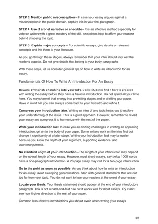 STEP 3: Mention public misconception – In case your essay argues against a
misconception in the public domain, capture this in your first paragraph.
STEP 4: Use of a brief narrative or anecdote– It is an effective method especially for
veteran writers with a great mastery of the skill. Anecdotes help to affirm your reasons
behind choosing the topic.
STEP 5: Explain major concepts – For scientific essays, give details on relevant
concepts and link them to your literature.
As you go through these stages, always remember that your intro should only wet the
reader’s appetite. Do not give details that belong to your body paragraphs.
With these steps, let us consider general tips on how to write an introduction for an
essay.
Fundamentals Of How To Write An Introduction For An Essay
Beware of the risk of sinking into your intro. Some students find it hard to proceed
with writing the essay before they have a flawless introduction. Do not spend all your time
here. You may channel that energy into prewriting stages and in drafting your paper.
Have in mind that you can always come back to your first intro and refine it.
Compress your introduction later. Writing an intro of any topic helps you to explore
your understanding of the issue. This is a good approach. However, remember to revisit
your essay and compress it to harmonize with the rest of the paper.
Write your introduction last. In case you are finding challenges in crafting an appealing
introduction, get on to the body of your paper. Some writers work on the intro first but
change it significantly at a later stage. Writing your introduction last may be easier
because you know the depth of your argument, supporting evidence, and
counterarguments.
No standard length of your introduction – The length of your introduction may depend
on the overall length of your essay. However, most short essays, say below 1000 words
have a one-paragraph introduction. A 20-page essay may call for a two-page introduction.
Go to the point as soon as possible. As you think about how to write an introduction
for an essay, avoid sweeping generalizations. Start with general statements that are not
too far from your topic. You do not want to lose your readers at the onset of your essay.
Locate your thesis. Your thesis statement should appear at the end of your introductory
paragraph. This is not a hard-and-fast rule but it works well for most essays. Try it and
see how it gives direction to the rest of your paper.
Common less effective introductions you should avoid when writing your essays
3/6
 