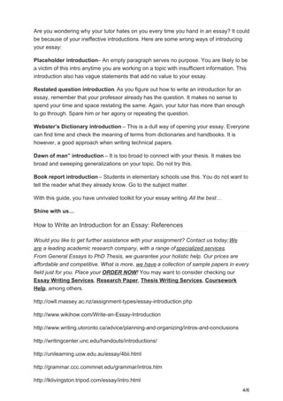 Are you wondering why your tutor hates on you every time you hand in an essay? It could
be because of your ineffective introductions. Here are some wrong ways of introducing
your essay:
Placeholder introduction– An empty paragraph serves no purpose. You are likely to be
a victim of this intro anytime you are working on a topic with insufficient information. This
introduction also has vague statements that add no value to your essay.
Restated question introduction. As you figure out how to write an introduction for an
essay, remember that your professor already has the question. It makes no sense to
spend your time and space restating the same. Again, your tutor has more than enough
to go through. Spare him or her agony or repeating the question.
Webster’s Dictionary introduction – This is a dull way of opening your essay. Everyone
can find time and check the meaning of terms from dictionaries and handbooks. It is
however, a good approach when writing technical papers.
Dawn of man” introduction – It is too broad to connect with your thesis. It makes too
broad and sweeping generalizations on your topic. Do not try this.
Book report introduction – Students in elementary schools use this. You do not want to
tell the reader what they already know. Go to the subject matter.
With this guide, you have unrivaled toolkit for your essay writing.All the best…
Shine with us…
How to Write an Introduction for an Essay: References
Would you like to get further assistance with your assignment? Contact us today;We
are a leading academic research company, with a range ofspecialized services.
From General Essays to PhD Thesis, we guarantee your holistic help. Our prices are
affordable and competitive. What is more, we have a collection of sample papers in every
field just for you. Place your ORDER NOW! You may want to consider checking our
Essay Writing Services, Research Paper, Thesis Writing Services, Coursework
Help, among others.
http://owll.massey.ac.nz/assignment-types/essay-introduction.php
http://www.wikihow.com/Write-an-Essay-Introduction
http://www.writing.utoronto.ca/advice/planning-and-organizing/intros-and-conclusions
http://writingcenter.unc.edu/handouts/introductions/
http://unilearning.uow.edu.au/essay/4bii.html
http://grammar.ccc.commnet.edu/grammar/intros.htm
http://lklivingston.tripod.com/essay/intro.html
4/6
 