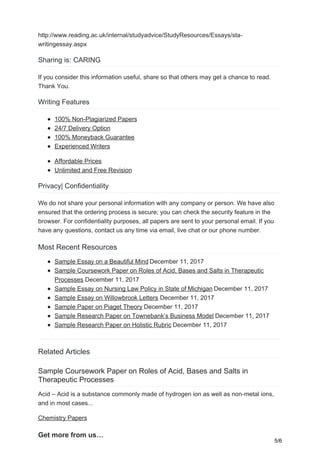 http://www.reading.ac.uk/internal/studyadvice/StudyResources/Essays/sta-
writingessay.aspx
Sharing is: CARING
If you consider this information useful, share so that others may get a chance to read.
Thank You.
Writing Features
100% Non-Plagiarized Papers
24/7 Delivery Option
100% Moneyback Guarantee
Experienced Writers
Affordable Prices
Unlimited and Free Revision
Privacy| Confidentiality
We do not share your personal information with any company or person. We have also
ensured that the ordering process is secure; you can check the security feature in the
browser. For confidentiality purposes, all papers are sent to your personal email. If you
have any questions, contact us any time via email, live chat or our phone number.
Most Recent Resources
Sample Essay on a Beautiful Mind December 11, 2017
Sample Coursework Paper on Roles of Acid, Bases and Salts in Therapeutic
Processes December 11, 2017
Sample Essay on Nursing Law Policy in State of Michigan December 11, 2017
Sample Essay on Willowbrook Letters December 11, 2017
Sample Paper on Piaget Theory December 11, 2017
Sample Research Paper on Townebank’s Business Model December 11, 2017
Sample Research Paper on Holistic Rubric December 11, 2017
Related Articles
Sample Coursework Paper on Roles of Acid, Bases and Salts in
Therapeutic Processes
Acid – Acid is a substance commonly made of hydrogen ion as well as non-metal ions,
and in most cases...
Chemistry Papers
Get more from us…
5/6
 