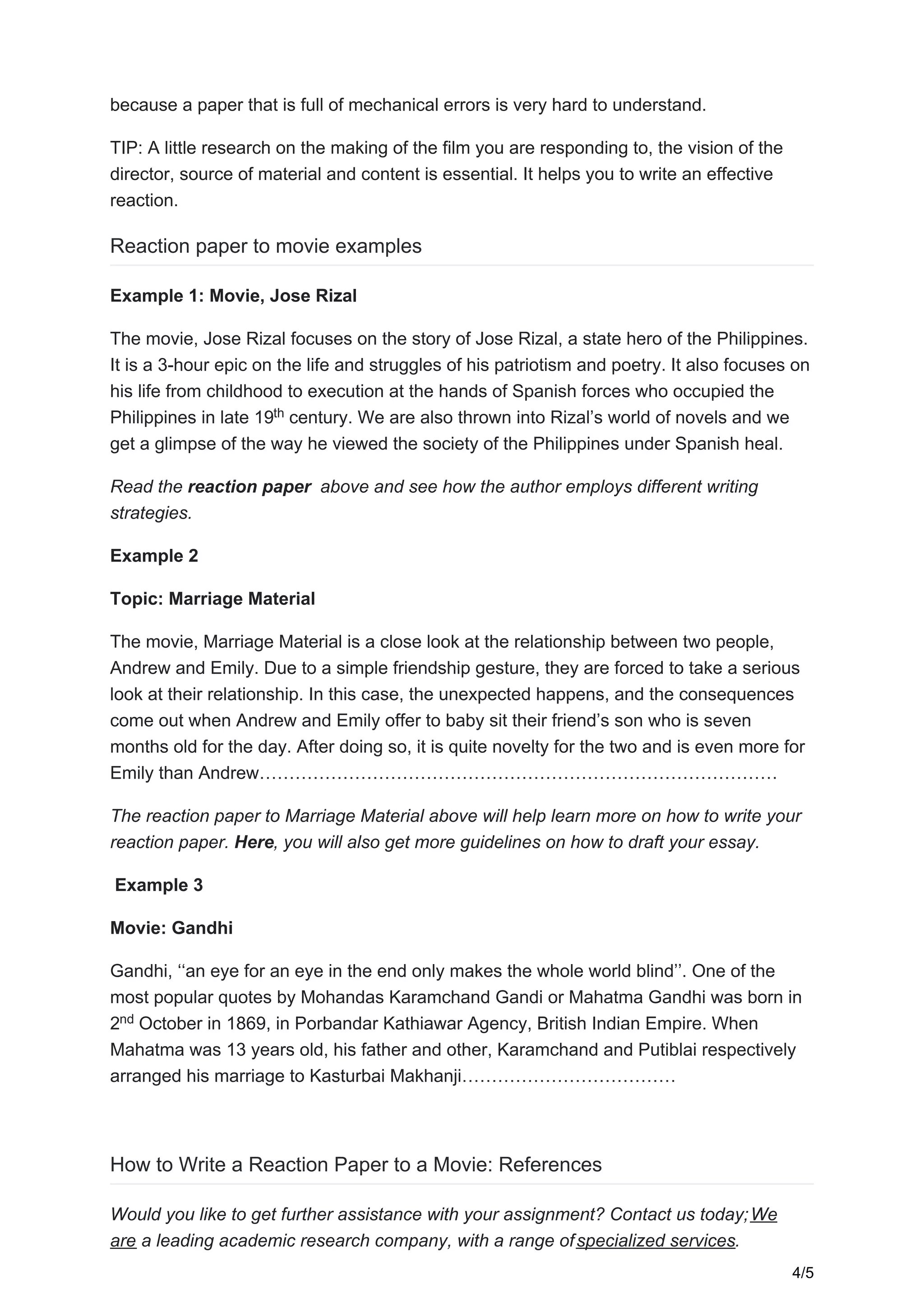 because a paper that is full of mechanical errors is very hard to understand.
TIP: A little research on the making of the film you are responding to, the vision of the
director, source of material and content is essential. It helps you to write an effective
reaction.
Reaction paper to movie examples
Example 1: Movie, Jose Rizal
The movie, Jose Rizal focuses on the story of Jose Rizal, a state hero of the Philippines.
It is a 3-hour epic on the life and struggles of his patriotism and poetry. It also focuses on
his life from childhood to execution at the hands of Spanish forces who occupied the
Philippines in late 19 century. We are also thrown into Rizal’s world of novels and we
get a glimpse of the way he viewed the society of the Philippines under Spanish heal.
Read the reaction paper above and see how the author employs different writing
strategies.
Example 2
Topic: Marriage Material
The movie, Marriage Material is a close look at the relationship between two people,
Andrew and Emily. Due to a simple friendship gesture, they are forced to take a serious
look at their relationship. In this case, the unexpected happens, and the consequences
come out when Andrew and Emily offer to baby sit their friend’s son who is seven
months old for the day. After doing so, it is quite novelty for the two and is even more for
Emily than Andrew……………………………………………………………………………
The reaction paper to Marriage Material above will help learn more on how to write your
reaction paper. Here, you will also get more guidelines on how to draft your essay.
Example 3
Movie: Gandhi
Gandhi, ‘‘an eye for an eye in the end only makes the whole world blind’’. One of the
most popular quotes by Mohandas Karamchand Gandi or Mahatma Gandhi was born in
2 October in 1869, in Porbandar Kathiawar Agency, British Indian Empire. When
Mahatma was 13 years old, his father and other, Karamchand and Putiblai respectively
arranged his marriage to Kasturbai Makhanji………………………………
How to Write a Reaction Paper to a Movie: References
Would you like to get further assistance with your assignment? Contact us today;We
are a leading academic research company, with a range ofspecialized services.
th
nd
4/5
 