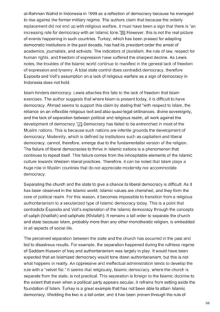 al-Rahman Wahid in Indonesia in 1999 as a reflection of democracy because he managed
to rise against the former military regime. The authors claim that because the orderly
replacement did not end up with religious warfare, it must have been a sign that there is “an
increasing role for democracy with an Islamic tone.”[6] However, this is not the real picture
of events happening in such countries. Turkey, which has been praised for adapting
democratic institutions in the past decade, has had its president order the arrest of
academics, journalists, and activists. The indicators of pluralism, the rule of law, respect for
human rights, and freedom of expression have suffered the sharpest decline. As Lewis
notes, the troubles of the Islamic world continue to manifest in the general lack of freedom
of expression and tyranny. A total state control does contradict democracy, therefore
Esposito and Voll’s assumption on a lack of religious warfare as a sign of democracy in
Indonesia does not hold.
Islam hinders democracy. Lewis attaches this fate to the lack of freedom that Islam
exercises. The author suggests that where Islam is present today, it is difficult to have
democracy. Ahmad seems to support this claim by stating that “with respect to Islam, the
reliance on an inflexible religious text and also quasi-legal ordinances, divine sovereignty,
and the lack of separation between political and religious realm, all work against the
development of democracy.”[7] Democracy has failed to be entrenched in most of the
Muslim nations. This is because such nations are infertile grounds the development of
democracy. Modernity, which is defined by institutions such as capitalism and liberal
democracy, cannot, therefore, emerge due to the fundamentalist version of the religion.
The failure of liberal democracies to thrive in Islamic nations is a phenomenon that
continues to repeat itself. This failure comes from the inhospitable elements of the Islamic
culture towards Western liberal practices. Therefore, it can be noted that Islam plays a
huge role in Muslim countries that do not appreciate modernity nor accommodate
democracy.
Separating the church and the state to give a chance to liberal democracy is difficult. As it
has been observed in the Islamic world, Islamic values are cherished, and they form the
core of political realm. For this reason, it becomes impossible to transition from a religious
authoritarianism to a secularized type of Islamic democracy today. This is a point that
contradicts Esposito and Voll’s explanation of the Islamic democracy through the concepts
of caliph (khalifah) and caliphate (Khilafah). It remains a tall order to separate the church
and state because Islam, probably more than any other monotheistic religion, is embedded
in all aspects of social life.
The perceived separation between the state and the church has occurred in the past and
led to disastrous results. For example, the separation happened during the ruthless regime
of Saddam Hussein of Iraq and authoritarianism was largely in play. It would have been
expected that an Islamized democracy would tone down authoritarianism, but this is not
what happens in reality. An oppressive and ineffectual administration tends to develop the
rule with a “velvet fist.” It seems that religiously, Islamic democracy, where the church is
separate from the state, is not practical. This separation is foreign to the Islamic doctrine to
the extent that even when a political party appears secular, it refrains from setting aside the
foundation of Islam. Turkey is a great example that has not been able to attain Islamic
democracy. Wedding the two is a tall order, and it has been proven through the rule of
3/6
 