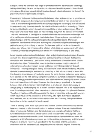 Erdogan. While the president was eager to promote economic advances and seemingly
talking about liberty, he was turning to imprisoning members of the press to draw himself
more power. He ended up controlling the nation through Islamic ethos and not through the
previously-intended democratic principles.
Esposito and Voll agree that the relationship between Islam and democracy is uncertain. At
least on this component, their argument is similar to Lewis’ point of view on democracy.
There is an overarching realization that the concept of popular sovereignty that is exercised
through democracy does not allow for the Islamic affirmation of God’s sovereignty. This is
tantamount to idolatry, which shows the incompatibility of Islam and democracy. Most of
the people who share these ideas are noted to keep away from the political environment.
They limit themselves to taking part in influential debates and discussions in the hope that
others will agree with their concept. Lewis talks about this same theme concerning the
place of religion and the professional exponents in the political scene. There is an
agreement between the authors that marrying the fundamental aspects of the religion with
political sovereignty is unlikely to happen. Furthermore, political parties in democratic
nations play a huge role in transcending religion, which does not go down well with Islam.
Therefore, political sovereignty makes it difficult for secular democracy to take effect.
Lewis focuses on the relationship between Islam and civilization (modernization). Esposito
and Voll miss this concept in their argument as they make the conclusion that Islam is
compatible with democracy. Lewis claims that by all standards of modernization, Muslim
civilization has fallen. To this effect, many in the Islamic nations point to a variety of
external forces when their religion should be blamed for inhibiting modernity through
democracy. The unique religious history associated with Islam inhibits modernity. Muslims
continue to view the religion as their most prized ally in their efforts to come to terms with
the changing circumstances of modernity across the world. In most instances, some parties
have pointed out the 13th-century Mongol invasions have curtailed civilization by destroying
Muslim power.[8] Western imperialism has also been blamed for eroding the Islamic culture
that could have driven civilization. However, the blame always goes back to the wedge
between Islam and democracy. Marrying the two to produce an Islamic democracy is
always going to be challenging, but at least it facilitates freedom. This is the freedom of the
mind from being constrained. Islam has not reconciled the religious principles with freedom.
Therefore, it has been difficult to appreciate the rights of minorities, and especially women,
which would have set the precedence of modernity. The rights that include education,
empowerment, and access to economic opportunities are constantly facing the freedom
barrier that underlies most of the Muslim world.
There is a strong claim made by Esposito and Voll that Muslims view democracy as their
hope and channel to effective participation in national matters. They point to the Muslim
states of Indonesia, Pakistan, and Bangladesh as best examples of nations that have
turned to competitive elections where women were considered for various posts. Lewis
supports the same view when he claims that the unhappy subjects concerned about the
oppressive and ineffectual governments are not the solution to the poverty and the tyranny
they have to endure. However, it goes back to the theoretical and the application
differences that will have to include a separation of the state and religion. Without the
4/6
 