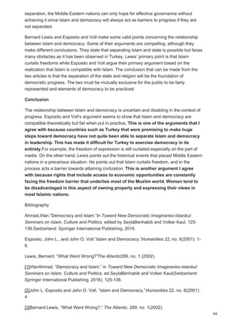 separation, the Middle Eastern nations can only hope for effective governance without
achieving it since Islam and democracy will always act as barriers to progress if they are
not separated.
Bernard Lewis and Esposito and Voll make some valid points concerning the relationship
between Islam and democracy. Some of their arguments are compelling, although they
make different conclusions. They state that separating Islam and state is possible but faces
many obstacles as it has been observed in Turkey. Lewis’ primary point is that Islam
curtails freedoms while Esposito and Voll argue their primary argument based on the
realization that Islam is compatible with Islam. The conclusion that can be made from the
two articles is that the separation of the state and religion will be the foundation of
democratic progress. The two must be mutually exclusive for the public to be fairly
represented and elements of democracy to be practiced.
Conclusion
The relationship between Islam and democracy is uncertain and disabling in the context of
progress. Esposito and Voll’s argument seems to show that Islam and democracy are
compatible theoretically but fail when put in practice. This is one of the arguments that I
agree with because countries such as Turkey that were promising to make huge
steps toward democracy have not quite been able to separate Islam and democracy
in leadership. This has made it difficult for Turkey to exercise democracy in its
entirety.For example, the freedom of expression is still curtailed especially on the part of
media. On the other hand, Lewis points out the historical events that placed Middle Eastern
nations in a precarious situation. He points out that Islam curtails freedom, and in the
process acts a barrier towards attaining civilization. This is another argument I agree
with because rights that include access to economic opportunities are constantly
facing the freedom barrier that underlies most of the Muslim world. Women tend to
be disadvantaged in this aspect of owning property and expressing their views in
most Islamic nations.
Bibliography
Ahmad,Irfan.”Democracy and Islam.”In Toward New Democratic Imaginaries-Istanbul
Seminars on Islam, Culture and Politics, edited by SeylaBenhabib and Volker Kaul, 125-
136.Switzerland: Springer International Publishing, 2016.
Esposito, John L., and John O. Voll.”Islam and Democracy.”Humanities 22, no. 6(2001): 1-
6.
Lewis, Bernard. “What Went Wrong?”The Atlantic289, no. 1 (2002).
[1]IrfanAhmad, “Democracy and Islam,” in Toward New Democratic Imaginaries-Istanbul
Seminars on Islam, Culture and Politics, ed.SeylaBenhabib and Volker Kaul(Switzerland:
Springer International Publishing, 2016), 125-136.
[2]John L. Esposito and John O. Voll, “Islam and Democracy,”Humanities 22, no. 6(2001):
4
[3]Bernard Lewis, “What Went Wrong?,” The Atlantic, 289. no. 1(2002).
5/6
 