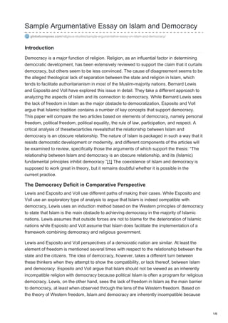 Sample Argumentative Essay on Islam and Democracy
globalcompose.com/religious-studies/sample-argumentative-essay-on-islam-and-democracy/
Introduction
Democracy is a major function of religion. Religion, as an influential factor in determining
democratic development, has been extensively reviewed to support the claim that it curtails
democracy, but others seem to be less convinced. The cause of disagreement seems to be
the alleged theological lack of separation between the state and religion in Islam, which
tends to facilitate authoritarianism in most of the Muslim-majority nations. Bernard Lewis
and Esposito and Voll have explored this issue in detail. They take a different approach to
analyzing the aspects of Islam and its connection to democracy. While Bernard Lewis sees
the lack of freedom in Islam as the major obstacle to democratization, Esposito and Voll
argue that Islamic tradition contains a number of key concepts that support democracy.
This paper will compare the two articles based on elements of democracy, namely personal
freedom, political freedom, political equality, the rule of law, participation, and respect. A
critical analysis of thesetwoarticles revealsthat the relationship between Islam and
democracy is an obscure relationship. The nature of Islam is packaged in such a way that it
resists democratic development or modernity, and different components of the articles will
be examined to review, specifically those the arguments of which support the thesis: “The
relationship between Islam and democracy is an obscure relationship, and its (Islamic)
fundamental principles inhibit democracy.”[1] The coexistence of Islam and democracy is
supposed to work great in theory, but it remains doubtful whether it is possible in the
current practice.
The Democracy Deficit in Comparative Perspective
Lewis and Esposito and Voll use different paths of making their cases. While Esposito and
Voll use an exploratory type of analysis to argue that Islam is indeed compatible with
democracy, Lewis uses an induction method based on the Western principles of democracy
to state that Islam is the main obstacle to achieving democracy in the majority of Islamic
nations. Lewis assumes that outside forces are not to blame for the deterioration of Islamic
nations while Esposito and Voll assume that Islam does facilitate the implementation of a
framework combining democracy and religious government.
Lewis and Esposito and Voll perspectives of a democratic nation are similar. At least the
element of freedom is mentioned several times with respect to the relationship between the
state and the citizens. The idea of democracy, however, takes a different turn between
these thinkers when they attempt to show the compatibility, or lack thereof, between Islam
and democracy. Esposito and Voll argue that Islam should not be viewed as an inherently
incompatible religion with democracy because political Islam is often a program for religious
democracy. Lewis, on the other hand, sees the lack of freedom in Islam as the main barrier
to democracy, at least when observed through the lens of the Western freedom. Based on
the theory of Western freedom, Islam and democracy are inherently incompatible because
1/6
 