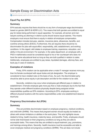 Sample Essay on Discrimination Acts
globalcompose.com/healthcare-papers/sample-essay-on-discrimination-acts/
Equal Pay Act (EPA)
Summary
EPA basically requires that there should be no any form of employee wage discrimination
based on gender (MAYS & KERR LLC). This means that both genders are entitled to equal
pay for duties being performed in equal capacities. For example, all women and men
lawyers working as attorneys in district courts should receive equal salaries. This means
employers must ensure that there is equity in relation all employee compensation.
Compensation includes bonuses, salaries, insurance plans, allowances, benefits, and
overtime among others (EOCC). Furthermore, this act requires there should be no
discrimination for jobs with equal effort, responsibility, skill, establishment, and working
conditions. In this regard, skill relates to employee training, experience, education, and
ability in the job environment. For example, in the sales department, an employee with a
PhD in mathematics would be considered equal to his or her counterpart who does not
have the same educational level so long as they are both qualified in relation to sales.
Additionally, employees are entitled to pay raises, liquidated damages, attorney fees, and
back pay in case of violations.
Examples of violations
Firstly, EPA violation can be applicable when a male IT manager receives more pay
than his female counterpart with equal duties and job designation. The employer is
considered to have violated rules on the basis of sex. As such, the discriminated party
should be able to prove equity in job description and title for the violation to be valid.
Secondly, violations may occur when employees get different pays in relation to
establishment. A female employee gets more pay than a male employee due to the fact that
they operate under different locations physically despite being assigned similar
responsibilities qualifies as EPA violations. According to EPA, employees working in
different physical locations with the same responsibilities under one establishment deserve
equal pay.
Pregnancy Discrimination Act (PDA)
Summary
This act prohibits discrimination based on employee pregnancy, medical conditions,
and child birth (SHRM). This means that pregnant women should equally be treated as
others with similar limitations or abilities in the work place. This acts highlights issues
related to hiring, health insurance, maternity leave, and benefits. Firstly, employees should
not be side lined based on their pregnancy conditions so long as they are able to
accomplish tasks. This means that they are entitled to equal treatment, pay, promotions,
and trainings among others. Secondly, health insurance must be accessible and able to
cover employee medical and pregnancy conditions (SHRM). This act does not include
1/3
 
