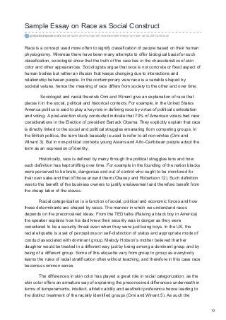 Sample Essay on Race as Social Construct
globalcompose.com/social-work-and-human-services/sample-essay-on-race-as-social-construct/
Race is a concept used more often to signify classification of people based on their human
physiognomy. Whereas there have been many attempts to offer biological basis for such
classification, sociologist show that the truth of the race lies in the characteristics of skin
color and other appearances. Sociologists argue that race is not concrete or fixed aspect of
human bodies but rather an illusion that keeps changing due to interactions and
relationship between people. In the contemporary view race is a variable shaped by
societal values, hence the meaning of race differs from society to the other and over time.
Sociologist and racial theorists Omi and Winant give an explanation of race that
places it in the social, political and historical contexts. For example, in the United States
America politics is said to play a key role in defining race by virtue of political contestation
and voting. A post-election study conducted indicate that 70% of American voters had race
considerations in the Election of president Barrack Obama. They explicitly explain that race
is directly linked to the social and political struggles emanating from competing groups. In
the British politics, the term black basically is used to refer to all non-whites (Omi and
Winant 3). But in non-political contexts young Asians and Afro-Caribbean people adopt the
term as an expression of identity.
Historically, race is defined by many through the political struggles lens and how
such definition has kept shifting over time. For example in the founding of the nation blacks
were perceived to be brute, dangerous and out of control who ought to be monitored for
their own sake and that of those around them (Chaney and Robertson 12). Such definition
was to the benefit of the business owners to justify enslavement and therefore benefit from
the cheap labor of the slaves.
Racial categorization is a function of social, political and economic forces and how
these determinants are shaped by races. The manner in which we understand races
depends on the preconceived ideas. From the TED talks (Raising a black boy in America)
the speaker explains how his dad knew their security was in danger as they were
considered to be a security threat even when they were just being boys. In the US, the
racial etiquette is a set of perceptions on self-distinction of status and appropriate mode of
conduct associated with dominant group. Melody Hobson’s mother believed that her
daughter would be treated in a different way just by being among a dominant group and by
being of a different group. Some of this etiquette vary from group to group as everybody
learns the rules of racial stratification often without teaching, and therefore in this case race
becomes common sense.
The differences in skin color has played a great role in racial categorization, as the
skin color offers an armature way of explaining the preconceived differences underneath in
terms of temperaments, intellect, athletic ability and aesthetic preference hence leading to
the distinct treatment of the racially identified groups (Omi and Winant 5). As such the
1/2
 