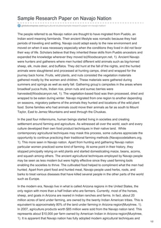 Sample Research Paper on Navajo Nation
globalcompose.com/agricultural-studies/sample-research-paper-on-navajo-nation/
The people referred to as Navajo nation are thought to have migrated from Pueblo, an
Indian word meaning farmlands. Their ancient lifestyle was nomadic because they had
periods of traveling and settling. Navajo could adapt easily to the new environment and
moved on when it was necessary especially when the conditions they lived in did not favor
their way of life. Scholars believe that they inherited these skills from Pueblo ancestors and
expanded the knowledge wherever they moved to(Woodscanyon.net, 1). Ancient Navajo
were hunters and gatherers where men hunted different wild animals such as big-horned
sheep, elk, mule deer, and buffalos. They did hunt at the fall of the nights, and the hunted
animals were slaughtered and processed at hunting camps, dried and wrapped for the
journey back home. Fruits, wild plants, and nuts consisted the vegetation materials
gathered mostly by the women and children. These materials were gathered during
summers and springs as well as early fall. Gathering group’s campsites in the areas where
broadleaf yucca fruits, Indian rice, pinon nuts and sumac berries were
harvested(Woodscanyon.net, 1). The vegetation-based food was then processed, dried and
wrapped to be eaten during winter. Navajo migrated from one region to another depending
on seasons, migratory patterns of the animals they hunted and locations of the wild plant
food. Some families who had animals could move their animals as far as south to Mount
Taylor, East to Jemez Mountains and west through the Chuskas.
In the past four millenniums, human beings started living in societies and creating
settlement around farming and agriculture. As witnessed all over the world, each and every
culture developed their own food product techniques in their native land. While
contemporary agricultural techniques may mask this process, some cultures appreciate the
opportunity to continue practicing their traditional farming methods (Navajocodetalkers.org,
1). This more seen in Navajo nation. Apart from hunting and gathering Navajo nation
particular women practiced some kind of farming. At some point in their history, they
stopped principally relying on wild plants and started domesticating maize, beans, acorns,
and squash among others. The ancient agricultural techniques employed by Navajo people
may be seen as less modern but were highly effective since they used farming tools
enabling the societies to thrive. The cultivated food helped to compliment what the men had
hunted. Apart from plant food and hunted meat, Navajo people used herbs, roots, and
barks to treat various diseases that have killed several people in the other parts of the world
such as Europe.
In the modern era, Navajo live in what is called Arizona regions in the United States, the
only region with more than a half Indian who are farmers. Currently, most of the horses,
sheep, and goats in Arizona are reared in Indian ranches and farms. In fact, about 20
million acres of land under farming, are owned by the twenty Indian American tribes. This is
equivalent to approximately 80% of the land under farming in Arizona region(Murphree, 1).
In 2007, agriculture products worth $85 million were sold from the Navajo nation land. This
represents about $10,000 per farm owned by American Indian in Arizona region(Murphree,
1). It is apparent that Navajo nation has fully adopted modern agricultural techniques and
1/2
 