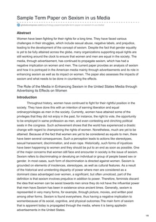 Sample Term Paper on Sexism in us Media
globalcompose.com/psychology-papers/sample-term-paper-on-sexism-in-us-media/
Abstract
Women have been fighting for their rights for a long time. They have faced various
challenges in their struggles, which include sexual abuse, negative labels, and prejudice,
leading to the development of the concept of sexism. Despite the fact that gender equality
is yet to be fully attained across the globe, many organizations supporting equal rights are
still working around the clock to ensure that women and men are equal in the society. The
media, through advertisement, has continued to propagate sexism, which has had a
negative implication on women and men. The current paper provides an analysis of sexism
and how it is portrayed in the American media mainly through advertisements and its role in
enhancing sexism as well as its impact on women. The paper also assesses the impacts of
sexism and what needs to be done in countering the effects.
The Role of the Media in Enhancing Sexism in the United States Media through
Advertising its Effects on Women
Introduction
Throughout history, women have continued to fight for their rightful position in the
society. They have done this with an intention of earning liberation and equal
ordinaryprivileges as men in the society. Currently, women have attained some of the
privileges that they did not enjoy in the past, for instance, the right to vote, the opportunity
to be employed in same profession as men, and even contesting and clinching political
seats in the congress. Such achievement shows that the world has experienced a drastic
change with regard to championing the rights of women. Nonetheless, much are yet to be
attained. Because of the fact that women are yet to be considered as equals to men, there
have been several consequences. Such a perception leads to actions like stereotypes,
sexual harassment, discrimination, and even rape. Historically, such forms of injustices
have been happening to women and they should be put to an end as soon as possible. One
of the major concerns that women still face and encounter in society is the issue of sexism.
Sexism refers to discriminating or devaluing an individual or group of people based sex or
gender. In most cases, such form of discrimination is directed against women. Sexism is
grounded on elements of insolences, stereotypes, as well as cultural features. As a result
of the historical and unrelenting disparity of power where men are considered as a
dominant class advantaged over women, a significant, but often unnoticed, part of the
definition is that sexism involves prejudice in addition to power. Therefore, feminists discard
the idea that women can be sexist towards men since they do not have the influential power
that men have.Sexism has been in existence since ancient times. Generally, sexism is
represented in very many forms, for example, through picture, movies, and written post
among other forms. Sexism is found everywhere, thus having a negative implication to
womenbecause of its social, cognitive, and physical outcomes.The main form of sexism
that is apparent today is propagated through the media, where it is being appliedin
advertisements in the United States.
1/8
 