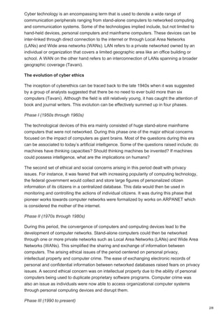Cyber technology is an encompassing term that is used to denote a wide range of
communication peripherals ranging from stand-alone computers to networked computing
and communication systems. Some of the technologies implied include, but not limited to
hand-held devices, personal computers and mainframe computers. These devices can be
inter-linked through direct connection to the internet or through Local Area Networks
(LANs) and Wide area networks (WANs). LAN refers to a private networked owned by an
individual or organization that covers a limited geographic area like an office building or
school. A WAN on the other hand refers to an interconnection of LANs spanning a broader
geographic coverage (Tavani).
The evolution of cyber ethics
The inception of cyberethics can be traced back to the late 1940s when it was suggested
by a group of analysts suggested that there be no need to ever build more than six
computers (Tavani). Although the field is still relatively young, it has caught the attention of
book and journal writers. This evolution can be effectively summed up in four phases.
Phase I (1950s through 1960s)
The technological devices of this era mainly consisted of huge stand-alone mainframe
computers that were not networked. During this phase one of the major ethical concerns
focused on the impact of computers as giant brains. Most of the questions during this era
can be associated to today’s artificial intelligence. Some of the questions raised include; do
machines have thinking capacities? Should thinking machines be invented? If machines
could possess intelligence, what are the implications on humans?
The second set of ethical and social concerns arising in this period dealt with privacy
issues. For instance, it was feared that with increasing popularity of computing technology,
the federal government would collect and store large figures of personalized citizen
information of its citizens in a centralized database. This data would then be used in
monitoring and controlling the actions of individual citizens. It was during this phase that
pioneer works towards computer networks were formalized by works on ARPANET which
is considered the mother of the internet.
Phase II (1970s through 1980s)
During this period, the convergence of computers and computing devices lead to the
development of computer networks. Stand-alone computers could then be networked
through one or more private networks such as Local Area Networks (LANs) and Wide Area
Networks (WANs). This simplified the sharing and exchange of information between
computers. The arising ethical issues of the period centered on personal privacy,
intellectual property and computer crime. The ease of exchanging electronic records of
personal and confidential information between networked databases raised fears on privacy
issues. A second ethical concern was on intellectual property due to the ability of personal
computers being used to duplicate proprietary software programs. Computer crime was
also an issue as individuals were now able to access organizational computer systems
through personal computing devices and disrupt them.
Phase III (1990 to present)
2/8
 