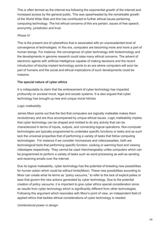 This is often termed as the internet era following the exponential growth of the internet and
increased access by the general public. This was spearheaded by the remarkable growth
of the World Wide Web and this has contributed to further ethical issues pertaining
computing technology. The hot ethical concerns of this era pertain; issues of free speech,
anonymity, jurisdiction and trust.
Phase IV
This is the present era of cyberethics that is associated with an unprecedented level of
convergence of technologies. In this era, computers are becoming more and more a part of
human beings. For instance, the convergence of cyber technology with biotechnology and
the developments in genome research could raise many ethical concerns. The advent of
electronic agents with artificial intelligence capable of making decisions and the recent
introduction of biochip implant technology points to an era where computers will soon be
part of humans and the social and ethical implications of such developments could be
massive.
The special nature of cyber ethics
It is indisputable to claim that the embracement of cyber technology has impacted
profoundly on societal moral, legal and socials systems. It is also argued that cyber
technology has brought up new and unique moral hitches
Logic malleability
James Moor points out that the fact that computers are logically malleable makes them
revolutionary and are thus accompanied by unique ethical issues. Logic malleability implies
that cyber technology can be shaped and molded to do any activity that can be
characterized in terms of inputs, outputs, and connecting logical operations. Non-computer
technologies are typically programmed to undertake specific functions or tasks and as such
lack the universal properties that of performing a variety of tasks that follow computing
technologies. For instance if we consider microwaves and videocassettes, both are
technological tools that performing specific function; cooking or warming food and viewing
videotapes respectively. They cannot be used interchangeably unlike computers which can
be programmed to perform a variety of tasks such as word processing as well as sending
and receiving emails over the internet.
Due its logical malleability, cyber technology has the potential of breeding new possibilities
for human action which could be without limits(Moor). These new possibilities according to
Moor can create what he terms as “policy vacuums,” to refer to the lack of explicit polies or
laws that govern the new actions generated by cyber technology. Due to the potential
creation of policy vacuums, it is important to give cyber ethics special consideration since
as results from cyber technology which is significantly different from other technologies.
Following this argument which resonates with Moor’s point of view, an independent field of
applied ethics that tackles ethical considerations of cyber technology is needed.
Unintentional power in design
3/8
 