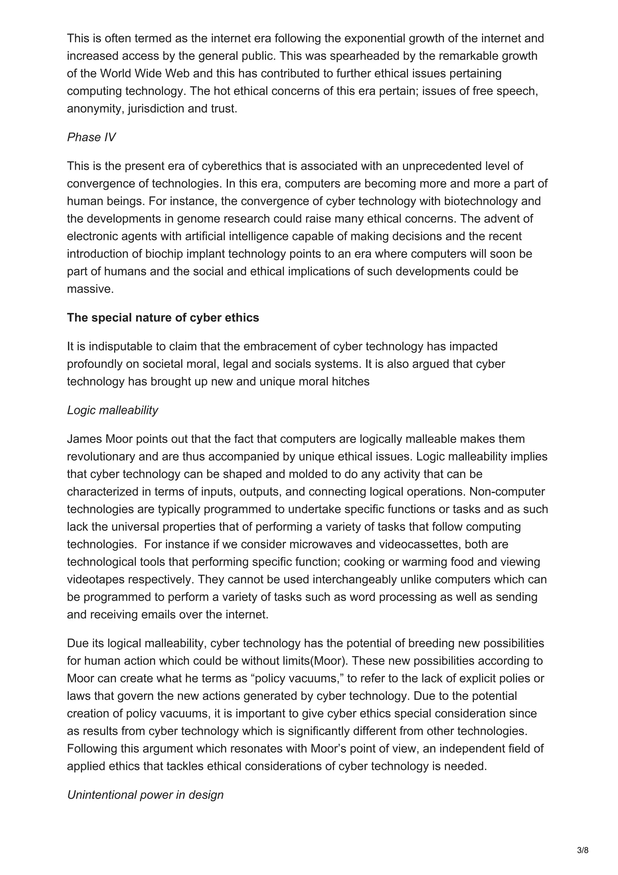 This is often termed as the internet era following the exponential growth of the internet and
increased access by the general public. This was spearheaded by the remarkable growth
of the World Wide Web and this has contributed to further ethical issues pertaining
computing technology. The hot ethical concerns of this era pertain; issues of free speech,
anonymity, jurisdiction and trust.
Phase IV
This is the present era of cyberethics that is associated with an unprecedented level of
convergence of technologies. In this era, computers are becoming more and more a part of
human beings. For instance, the convergence of cyber technology with biotechnology and
the developments in genome research could raise many ethical concerns. The advent of
electronic agents with artificial intelligence capable of making decisions and the recent
introduction of biochip implant technology points to an era where computers will soon be
part of humans and the social and ethical implications of such developments could be
massive.
The special nature of cyber ethics
It is indisputable to claim that the embracement of cyber technology has impacted
profoundly on societal moral, legal and socials systems. It is also argued that cyber
technology has brought up new and unique moral hitches
Logic malleability
James Moor points out that the fact that computers are logically malleable makes them
revolutionary and are thus accompanied by unique ethical issues. Logic malleability implies
that cyber technology can be shaped and molded to do any activity that can be
characterized in terms of inputs, outputs, and connecting logical operations. Non-computer
technologies are typically programmed to undertake specific functions or tasks and as such
lack the universal properties that of performing a variety of tasks that follow computing
technologies. For instance if we consider microwaves and videocassettes, both are
technological tools that performing specific function; cooking or warming food and viewing
videotapes respectively. They cannot be used interchangeably unlike computers which can
be programmed to perform a variety of tasks such as word processing as well as sending
and receiving emails over the internet.
Due its logical malleability, cyber technology has the potential of breeding new possibilities
for human action which could be without limits(Moor). These new possibilities according to
Moor can create what he terms as “policy vacuums,” to refer to the lack of explicit polies or
laws that govern the new actions generated by cyber technology. Due to the potential
creation of policy vacuums, it is important to give cyber ethics special consideration since
as results from cyber technology which is significantly different from other technologies.
Following this argument which resonates with Moor’s point of view, an independent field of
applied ethics that tackles ethical considerations of cyber technology is needed.
Unintentional power in design
3/8
 