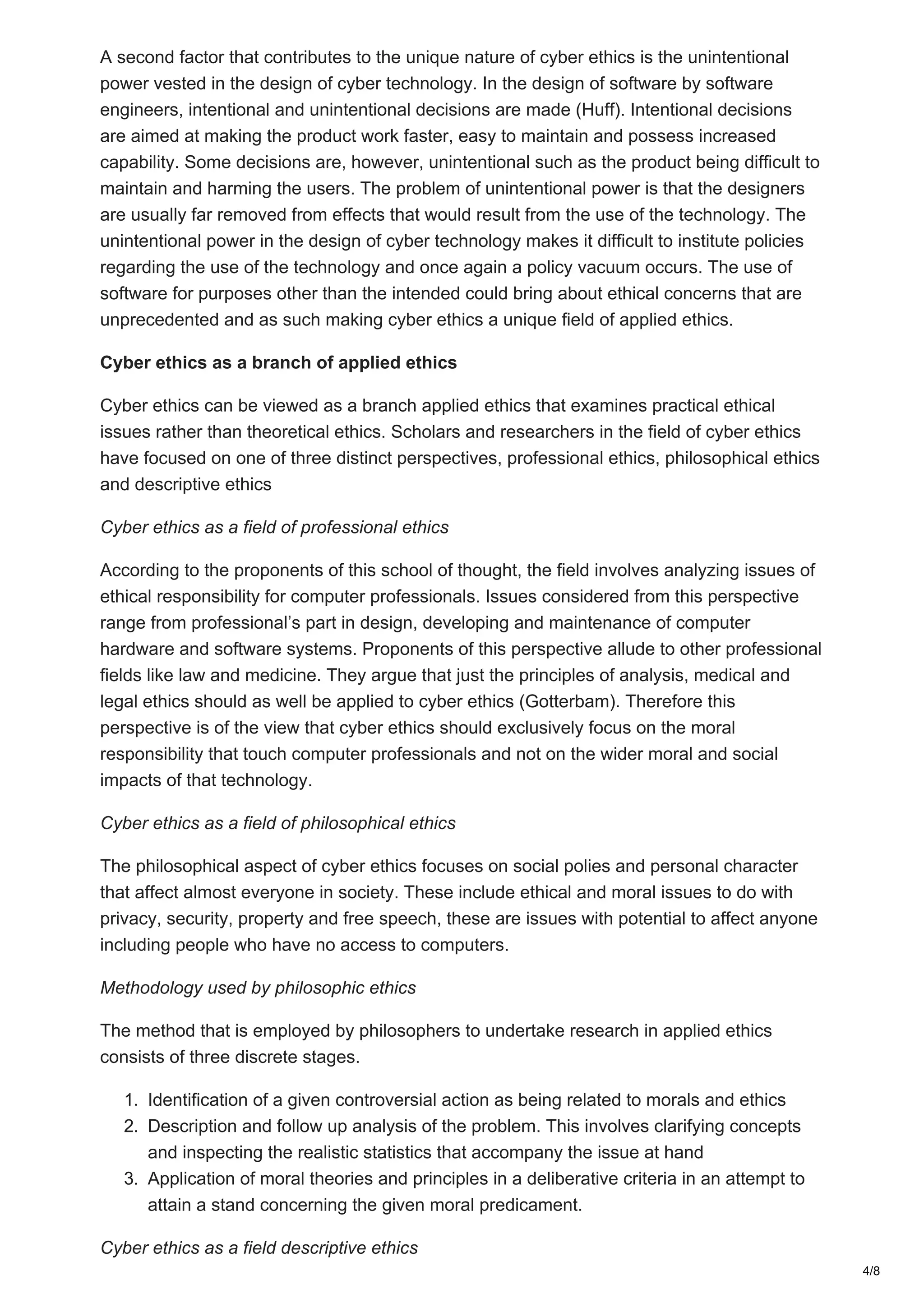 A second factor that contributes to the unique nature of cyber ethics is the unintentional
power vested in the design of cyber technology. In the design of software by software
engineers, intentional and unintentional decisions are made (Huff). Intentional decisions
are aimed at making the product work faster, easy to maintain and possess increased
capability. Some decisions are, however, unintentional such as the product being difficult to
maintain and harming the users. The problem of unintentional power is that the designers
are usually far removed from effects that would result from the use of the technology. The
unintentional power in the design of cyber technology makes it difficult to institute policies
regarding the use of the technology and once again a policy vacuum occurs. The use of
software for purposes other than the intended could bring about ethical concerns that are
unprecedented and as such making cyber ethics a unique field of applied ethics.
Cyber ethics as a branch of applied ethics
Cyber ethics can be viewed as a branch applied ethics that examines practical ethical
issues rather than theoretical ethics. Scholars and researchers in the field of cyber ethics
have focused on one of three distinct perspectives, professional ethics, philosophical ethics
and descriptive ethics
Cyber ethics as a field of professional ethics
According to the proponents of this school of thought, the field involves analyzing issues of
ethical responsibility for computer professionals. Issues considered from this perspective
range from professional’s part in design, developing and maintenance of computer
hardware and software systems. Proponents of this perspective allude to other professional
fields like law and medicine. They argue that just the principles of analysis, medical and
legal ethics should as well be applied to cyber ethics (Gotterbam). Therefore this
perspective is of the view that cyber ethics should exclusively focus on the moral
responsibility that touch computer professionals and not on the wider moral and social
impacts of that technology.
Cyber ethics as a field of philosophical ethics
The philosophical aspect of cyber ethics focuses on social polies and personal character
that affect almost everyone in society. These include ethical and moral issues to do with
privacy, security, property and free speech, these are issues with potential to affect anyone
including people who have no access to computers.
Methodology used by philosophic ethics
The method that is employed by philosophers to undertake research in applied ethics
consists of three discrete stages.
1. Identification of a given controversial action as being related to morals and ethics
2. Description and follow up analysis of the problem. This involves clarifying concepts
and inspecting the realistic statistics that accompany the issue at hand
3. Application of moral theories and principles in a deliberative criteria in an attempt to
attain a stand concerning the given moral predicament.
Cyber ethics as a field descriptive ethics
4/8
 