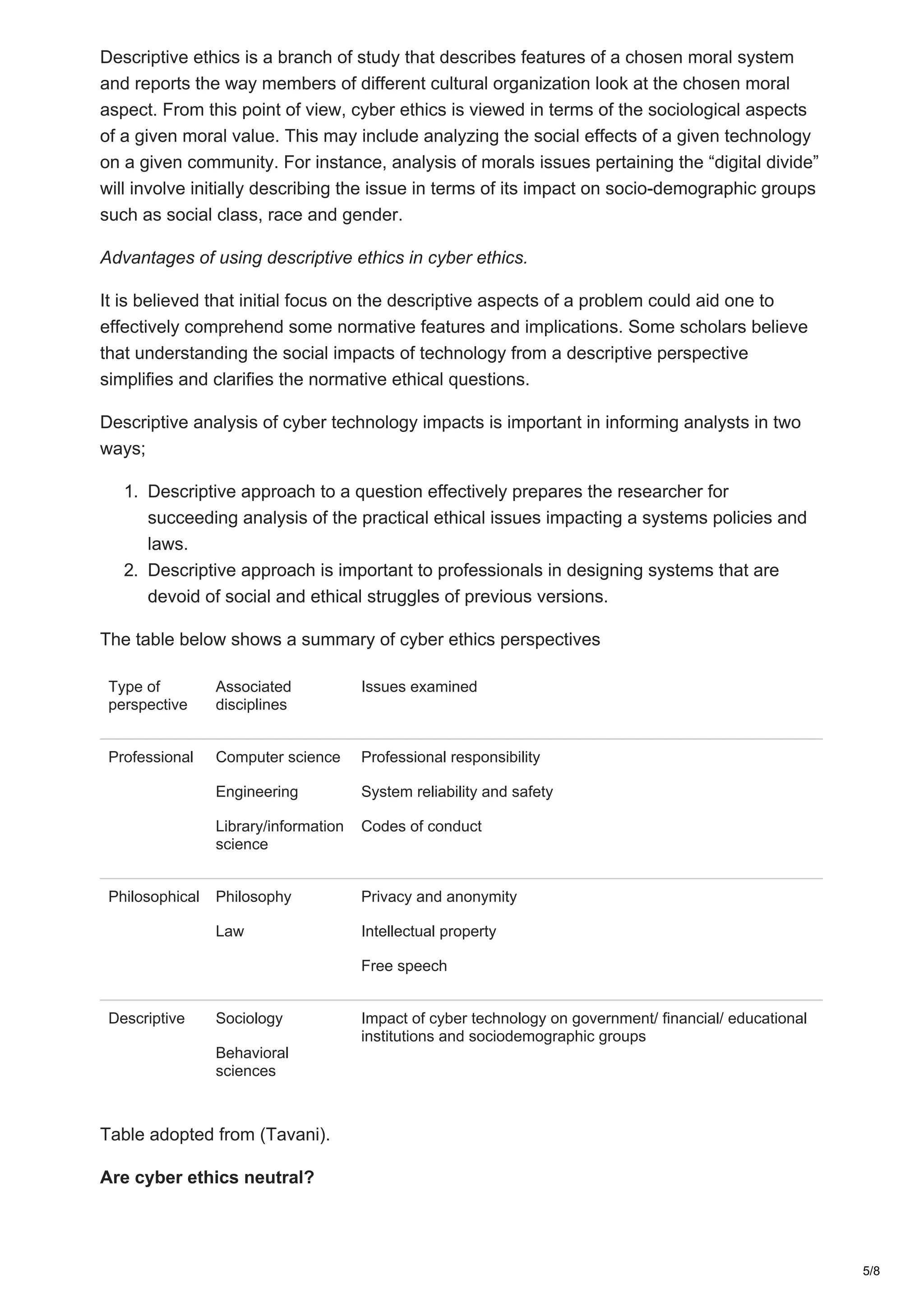 Descriptive ethics is a branch of study that describes features of a chosen moral system
and reports the way members of different cultural organization look at the chosen moral
aspect. From this point of view, cyber ethics is viewed in terms of the sociological aspects
of a given moral value. This may include analyzing the social effects of a given technology
on a given community. For instance, analysis of morals issues pertaining the “digital divide”
will involve initially describing the issue in terms of its impact on socio-demographic groups
such as social class, race and gender.
Advantages of using descriptive ethics in cyber ethics.
It is believed that initial focus on the descriptive aspects of a problem could aid one to
effectively comprehend some normative features and implications. Some scholars believe
that understanding the social impacts of technology from a descriptive perspective
simplifies and clarifies the normative ethical questions.
Descriptive analysis of cyber technology impacts is important in informing analysts in two
ways;
1. Descriptive approach to a question effectively prepares the researcher for
succeeding analysis of the practical ethical issues impacting a systems policies and
laws.
2. Descriptive approach is important to professionals in designing systems that are
devoid of social and ethical struggles of previous versions.
The table below shows a summary of cyber ethics perspectives
Type of
perspective
Associated
disciplines
Issues examined
Professional Computer science
Engineering
Library/information
science
Professional responsibility
System reliability and safety
Codes of conduct
Philosophical Philosophy
Law
Privacy and anonymity
Intellectual property
Free speech
Descriptive Sociology
Behavioral
sciences
Impact of cyber technology on government/ financial/ educational
institutions and sociodemographic groups
Table adopted from (Tavani).
Are cyber ethics neutral?
5/8
 