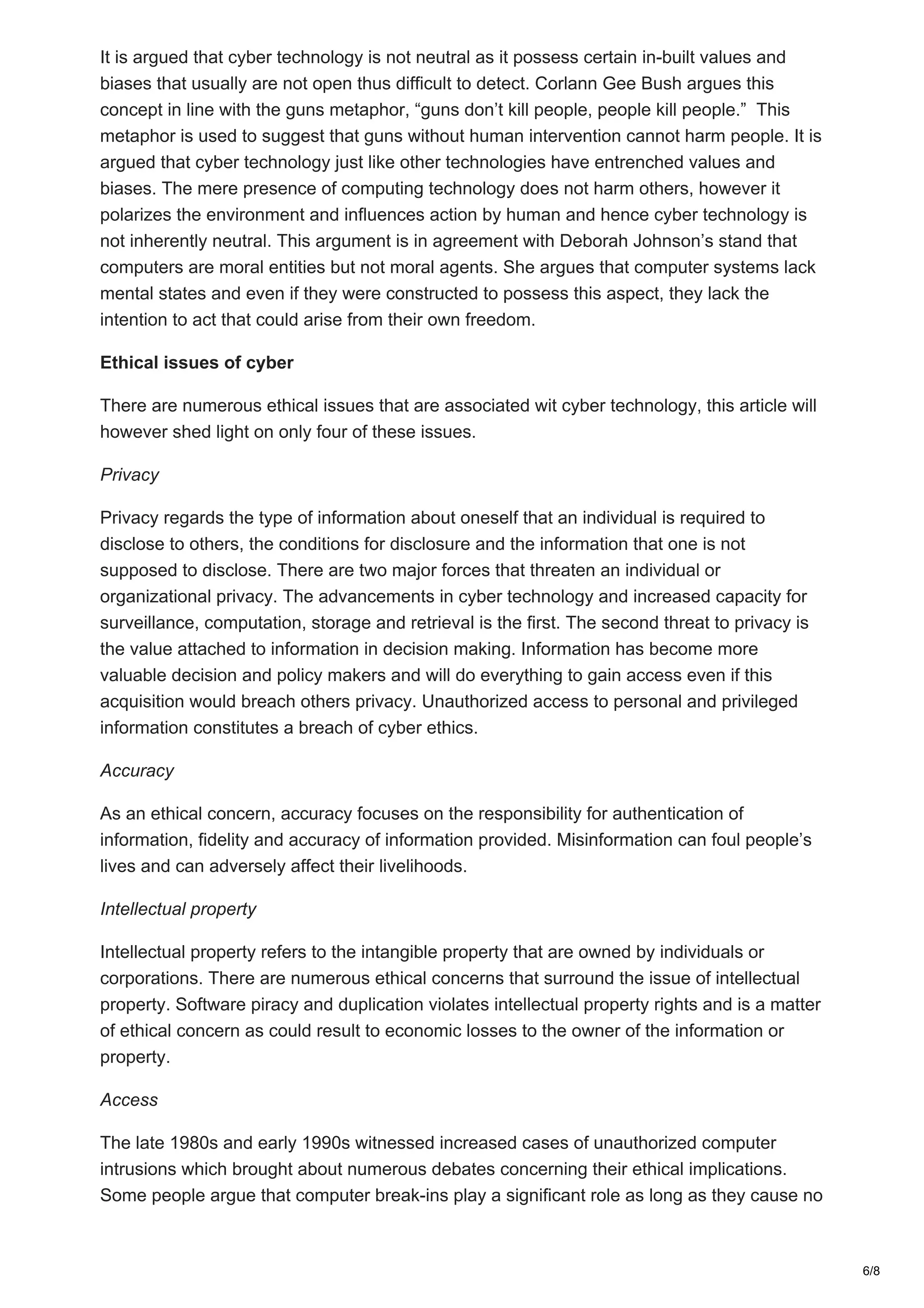 It is argued that cyber technology is not neutral as it possess certain in-built values and
biases that usually are not open thus difficult to detect. Corlann Gee Bush argues this
concept in line with the guns metaphor, “guns don’t kill people, people kill people.” This
metaphor is used to suggest that guns without human intervention cannot harm people. It is
argued that cyber technology just like other technologies have entrenched values and
biases. The mere presence of computing technology does not harm others, however it
polarizes the environment and influences action by human and hence cyber technology is
not inherently neutral. This argument is in agreement with Deborah Johnson’s stand that
computers are moral entities but not moral agents. She argues that computer systems lack
mental states and even if they were constructed to possess this aspect, they lack the
intention to act that could arise from their own freedom.
Ethical issues of cyber
There are numerous ethical issues that are associated wit cyber technology, this article will
however shed light on only four of these issues.
Privacy
Privacy regards the type of information about oneself that an individual is required to
disclose to others, the conditions for disclosure and the information that one is not
supposed to disclose. There are two major forces that threaten an individual or
organizational privacy. The advancements in cyber technology and increased capacity for
surveillance, computation, storage and retrieval is the first. The second threat to privacy is
the value attached to information in decision making. Information has become more
valuable decision and policy makers and will do everything to gain access even if this
acquisition would breach others privacy. Unauthorized access to personal and privileged
information constitutes a breach of cyber ethics.
Accuracy
As an ethical concern, accuracy focuses on the responsibility for authentication of
information, fidelity and accuracy of information provided. Misinformation can foul people’s
lives and can adversely affect their livelihoods.
Intellectual property
Intellectual property refers to the intangible property that are owned by individuals or
corporations. There are numerous ethical concerns that surround the issue of intellectual
property. Software piracy and duplication violates intellectual property rights and is a matter
of ethical concern as could result to economic losses to the owner of the information or
property.
Access
The late 1980s and early 1990s witnessed increased cases of unauthorized computer
intrusions which brought about numerous debates concerning their ethical implications.
Some people argue that computer break-ins play a significant role as long as they cause no
6/8
 