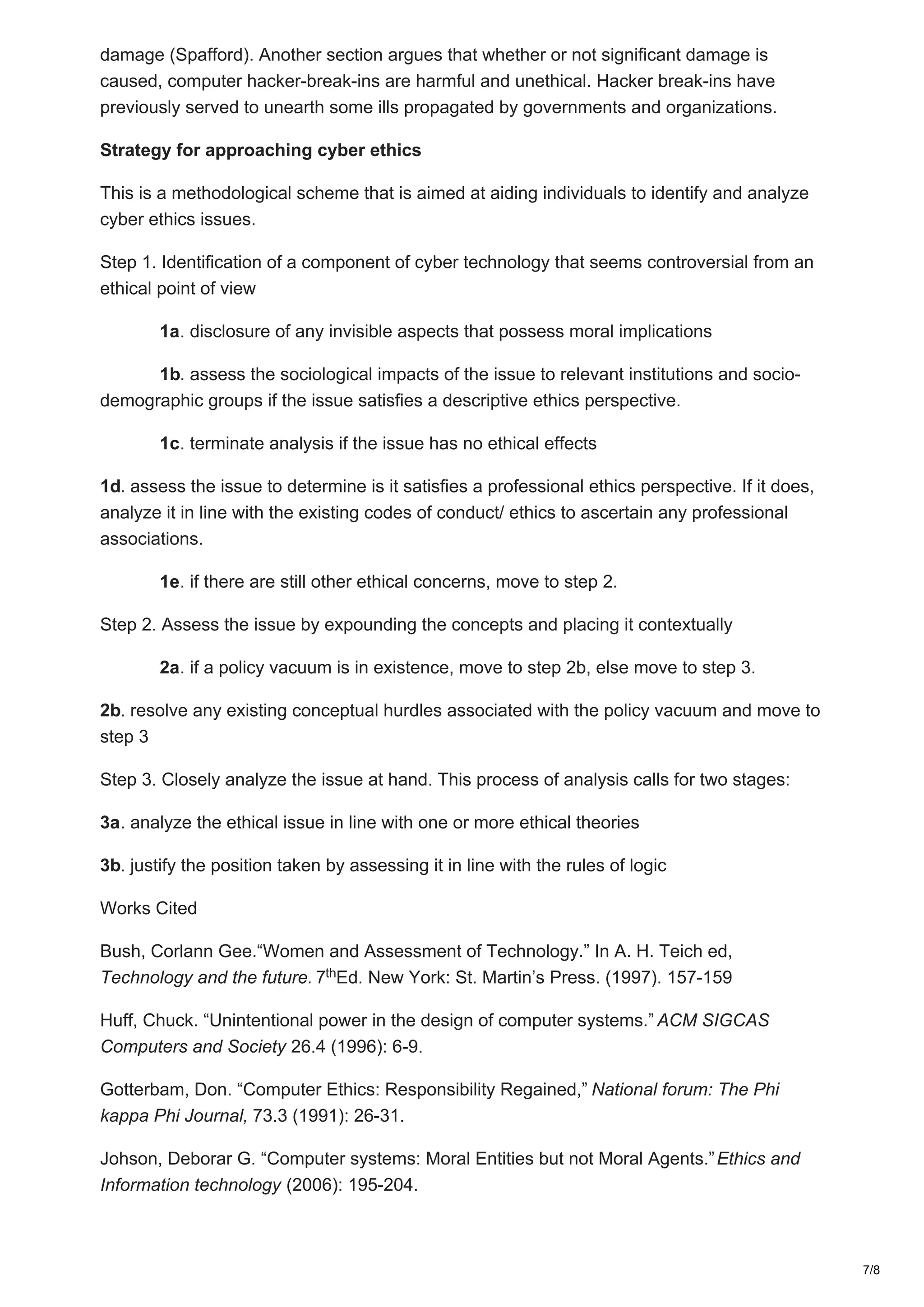 damage (Spafford). Another section argues that whether or not significant damage is
caused, computer hacker-break-ins are harmful and unethical. Hacker break-ins have
previously served to unearth some ills propagated by governments and organizations.
Strategy for approaching cyber ethics
This is a methodological scheme that is aimed at aiding individuals to identify and analyze
cyber ethics issues.
Step 1. Identification of a component of cyber technology that seems controversial from an
ethical point of view
1a. disclosure of any invisible aspects that possess moral implications
1b. assess the sociological impacts of the issue to relevant institutions and socio-
demographic groups if the issue satisfies a descriptive ethics perspective.
1c. terminate analysis if the issue has no ethical effects
1d. assess the issue to determine is it satisfies a professional ethics perspective. If it does,
analyze it in line with the existing codes of conduct/ ethics to ascertain any professional
associations.
1e. if there are still other ethical concerns, move to step 2.
Step 2. Assess the issue by expounding the concepts and placing it contextually
2a. if a policy vacuum is in existence, move to step 2b, else move to step 3.
2b. resolve any existing conceptual hurdles associated with the policy vacuum and move to
step 3
Step 3. Closely analyze the issue at hand. This process of analysis calls for two stages:
3a. analyze the ethical issue in line with one or more ethical theories
3b. justify the position taken by assessing it in line with the rules of logic
Works Cited
Bush, Corlann Gee.“Women and Assessment of Technology.” In A. H. Teich ed,
Technology and the future. 7 Ed. New York: St. Martin’s Press. (1997). 157-159
Huff, Chuck. “Unintentional power in the design of computer systems.” ACM SIGCAS
Computers and Society 26.4 (1996): 6-9.
Gotterbam, Don. “Computer Ethics: Responsibility Regained,” National forum: The Phi
kappa Phi Journal, 73.3 (1991): 26-31.
Johson, Deborar G. “Computer systems: Moral Entities but not Moral Agents.”Ethics and
Information technology (2006): 195-204.
th
7/8
 