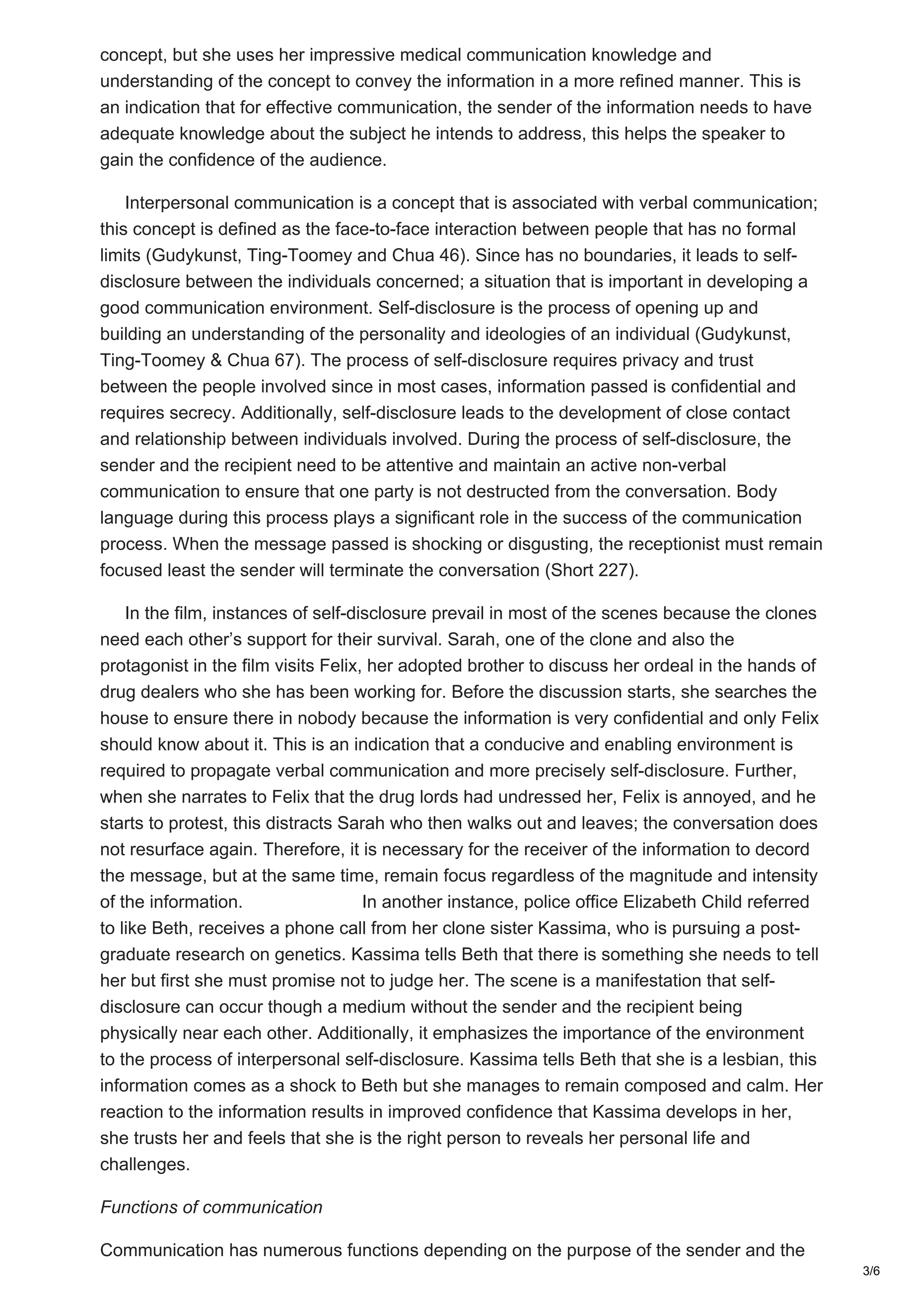concept, but she uses her impressive medical communication knowledge and
understanding of the concept to convey the information in a more refined manner. This is
an indication that for effective communication, the sender of the information needs to have
adequate knowledge about the subject he intends to address, this helps the speaker to
gain the confidence of the audience.
Interpersonal communication is a concept that is associated with verbal communication;
this concept is defined as the face-to-face interaction between people that has no formal
limits (Gudykunst, Ting-Toomey and Chua 46). Since has no boundaries, it leads to self-
disclosure between the individuals concerned; a situation that is important in developing a
good communication environment. Self-disclosure is the process of opening up and
building an understanding of the personality and ideologies of an individual (Gudykunst,
Ting-Toomey & Chua 67). The process of self-disclosure requires privacy and trust
between the people involved since in most cases, information passed is confidential and
requires secrecy. Additionally, self-disclosure leads to the development of close contact
and relationship between individuals involved. During the process of self-disclosure, the
sender and the recipient need to be attentive and maintain an active non-verbal
communication to ensure that one party is not destructed from the conversation. Body
language during this process plays a significant role in the success of the communication
process. When the message passed is shocking or disgusting, the receptionist must remain
focused least the sender will terminate the conversation (Short 227).
In the film, instances of self-disclosure prevail in most of the scenes because the clones
need each other’s support for their survival. Sarah, one of the clone and also the
protagonist in the film visits Felix, her adopted brother to discuss her ordeal in the hands of
drug dealers who she has been working for. Before the discussion starts, she searches the
house to ensure there in nobody because the information is very confidential and only Felix
should know about it. This is an indication that a conducive and enabling environment is
required to propagate verbal communication and more precisely self-disclosure. Further,
when she narrates to Felix that the drug lords had undressed her, Felix is annoyed, and he
starts to protest, this distracts Sarah who then walks out and leaves; the conversation does
not resurface again. Therefore, it is necessary for the receiver of the information to decord
the message, but at the same time, remain focus regardless of the magnitude and intensity
of the information. In another instance, police office Elizabeth Child referred
to like Beth, receives a phone call from her clone sister Kassima, who is pursuing a post-
graduate research on genetics. Kassima tells Beth that there is something she needs to tell
her but first she must promise not to judge her. The scene is a manifestation that self-
disclosure can occur though a medium without the sender and the recipient being
physically near each other. Additionally, it emphasizes the importance of the environment
to the process of interpersonal self-disclosure. Kassima tells Beth that she is a lesbian, this
information comes as a shock to Beth but she manages to remain composed and calm. Her
reaction to the information results in improved confidence that Kassima develops in her,
she trusts her and feels that she is the right person to reveals her personal life and
challenges.
Functions of communication
Communication has numerous functions depending on the purpose of the sender and the
3/6
 