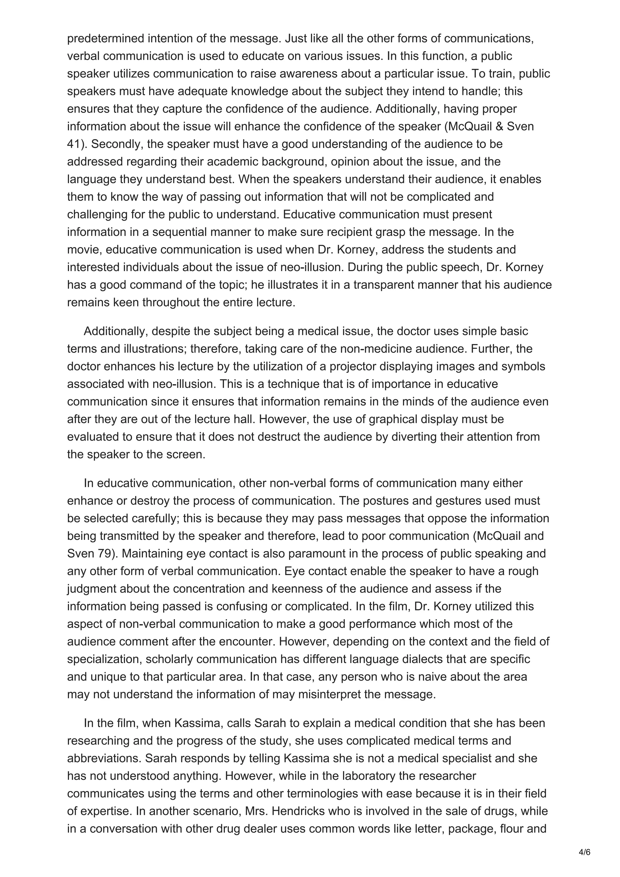 predetermined intention of the message. Just like all the other forms of communications,
verbal communication is used to educate on various issues. In this function, a public
speaker utilizes communication to raise awareness about a particular issue. To train, public
speakers must have adequate knowledge about the subject they intend to handle; this
ensures that they capture the confidence of the audience. Additionally, having proper
information about the issue will enhance the confidence of the speaker (McQuail & Sven
41). Secondly, the speaker must have a good understanding of the audience to be
addressed regarding their academic background, opinion about the issue, and the
language they understand best. When the speakers understand their audience, it enables
them to know the way of passing out information that will not be complicated and
challenging for the public to understand. Educative communication must present
information in a sequential manner to make sure recipient grasp the message. In the
movie, educative communication is used when Dr. Korney, address the students and
interested individuals about the issue of neo-illusion. During the public speech, Dr. Korney
has a good command of the topic; he illustrates it in a transparent manner that his audience
remains keen throughout the entire lecture.
Additionally, despite the subject being a medical issue, the doctor uses simple basic
terms and illustrations; therefore, taking care of the non-medicine audience. Further, the
doctor enhances his lecture by the utilization of a projector displaying images and symbols
associated with neo-illusion. This is a technique that is of importance in educative
communication since it ensures that information remains in the minds of the audience even
after they are out of the lecture hall. However, the use of graphical display must be
evaluated to ensure that it does not destruct the audience by diverting their attention from
the speaker to the screen.
In educative communication, other non-verbal forms of communication many either
enhance or destroy the process of communication. The postures and gestures used must
be selected carefully; this is because they may pass messages that oppose the information
being transmitted by the speaker and therefore, lead to poor communication (McQuail and
Sven 79). Maintaining eye contact is also paramount in the process of public speaking and
any other form of verbal communication. Eye contact enable the speaker to have a rough
judgment about the concentration and keenness of the audience and assess if the
information being passed is confusing or complicated. In the film, Dr. Korney utilized this
aspect of non-verbal communication to make a good performance which most of the
audience comment after the encounter. However, depending on the context and the field of
specialization, scholarly communication has different language dialects that are specific
and unique to that particular area. In that case, any person who is naive about the area
may not understand the information of may misinterpret the message.
In the film, when Kassima, calls Sarah to explain a medical condition that she has been
researching and the progress of the study, she uses complicated medical terms and
abbreviations. Sarah responds by telling Kassima she is not a medical specialist and she
has not understood anything. However, while in the laboratory the researcher
communicates using the terms and other terminologies with ease because it is in their field
of expertise. In another scenario, Mrs. Hendricks who is involved in the sale of drugs, while
in a conversation with other drug dealer uses common words like letter, package, flour and
4/6
 